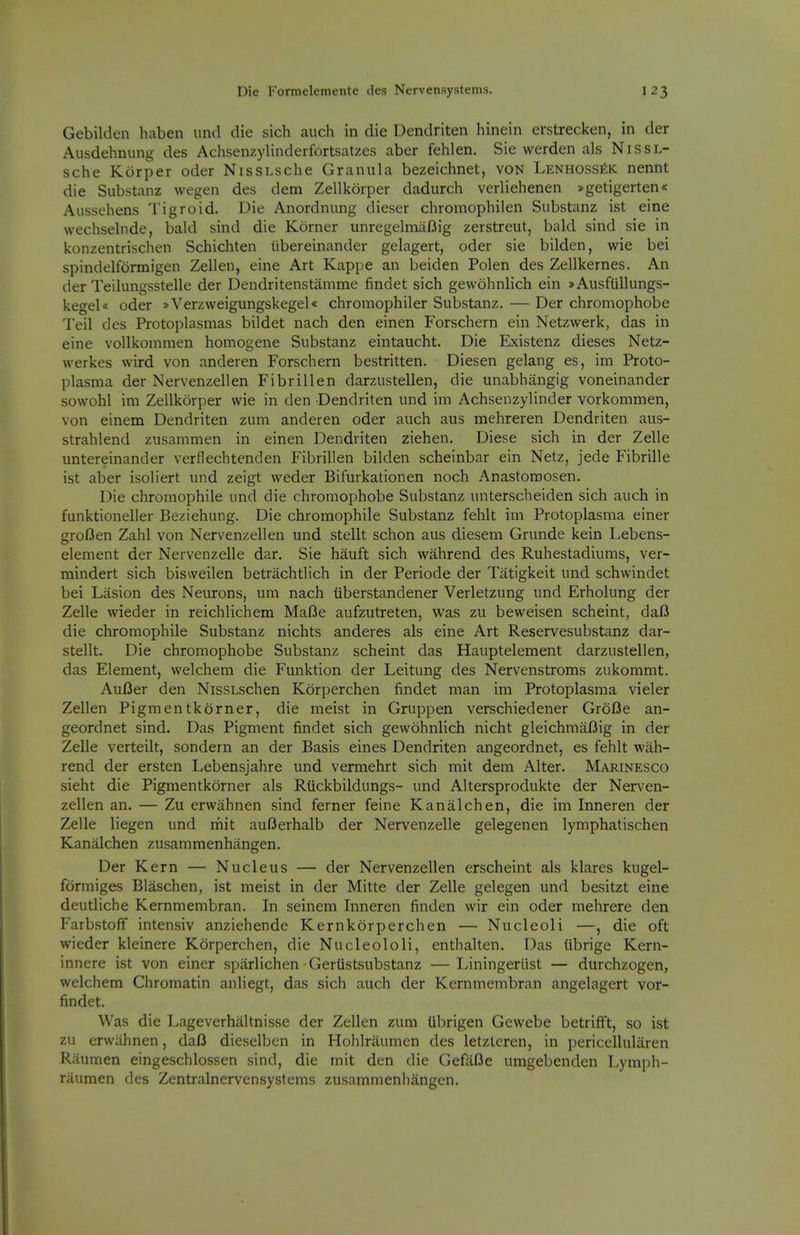 Gebilden haben iind die sich auch in die Dendriten hinein erstrecken, in der Ausdehnung des Achsenzylinderfortsatzes aber fehlen. Sie werden als Nissl- sche Korper oder NissLsche Granula bezeichnet, von LENHOSSitK nennt die Substanz wegen des dem Zellkorper dadurch verliehenen »getigerten« Aussehens Tigroid. Die Anordnung dieser chromophilen Substanz ist eine wechsebide, bald sind die Korner unregelmaBig zerstreut, bald sind sie in konzentrischen Schichten iibereinander gelagert, oder sie bilden, wie bei spindelfonnigen Zellen, eine Art Kappe an beiden Polen des Zellkernes. An der Teilungsstelle der Dendritenstamme findet sich gewohnlich ein >Ausfullungs- kegel* oder »Verzweigungskegel« chromophiler Substanz. — Der chromophobe Teil des Protoplasmas bildet nach den einen Forschern ein Netzwerk, das in eine vollkommen homogene Substanz eintaucht. Die Existenz dieses Netz- werkes vvird von anderen Forschern bestritten. Diesen gelang es, im Proto- plasma der Nervenzellen Fibrillen darzustellen, die unabhangig voneinander sowohl im Zellkorper wie in den Dendriten und im Achsenzylinder vorkommen, von einem Dendriten zum anderen oder auch aus mehreren Dendriten aus- strahlend zusammen in einen Dendriten ziehen. Diese sich in der Zelle untereinander verflechtenden Fibrillen bilden scheinbar ein Netz, jede Fibrille ist aber isoliert und zeigt weder Bifurkationen noch Anastomosen. Die chromophile und die chromophobe Substanz unterscheiden sich auch in funktioneller Beziehung. Die chromophile Substanz fehlt im Protoplasma einer groflen Zahl von Nervenzellen und stellt schon aus diesem Grunde kein Lebens- element der Nervenzelle dar. Sie hauft sich wahrend des Ruhestadiums, ver- mindert sich bisweilen betrachtlich in der Periode der Tatigkeit und schwindet bei Lasion des Neurons, um nach iiberstandener Verletzung und Erholung der Zelle wieder in reichlichem Mafie aufzutreten, was zu beweisen scheint, dafi die chromophile Substanz nichts anderes als eine Art Reservesubstanz dar- stellt. Die chromophobe Substanz scheint das Hauptelement darzustellen, das Element, welchem die Funktion der Leitung des Nervenstroms zukommt. AuBer den NissLschen Korperchen findet man im Protoplasma vieler Zellen Pigmentkorner, die meist in Gruppen verschiedener GroBe an- geordnet sind. Das Pigment findet sich gewohnlich nicht gleichmaBig in der Zelle verteilt, sondern an der Basis eines Dendriten angeordnet, es fehlt wah- rend der ersten Lebensjahre und vermehrt sich mit dem Alter. Marinesco sieht die Pigmentkorner als Riickbildungs- und Altersprodukte der Nerven- zellen an. — Zu erwahnen sind ferner feine Kanalchen, die im Inneren der Zelle liegen und mit auBerhalb der Nervenzelle gelegenen lymphatischen Kanalchen zusammenhangen. Der Kern — Nucleus — der Nervenzellen erscheint als klares kugel- formiges Blaschen, ist meist in der Mitte der Zelle gelegen und besitzt eine deutliche Kernmembran. In seinem Inneren finden wir ein oder mehrere den Farbstoff intensiv anziehende Kernkorperchen — Nucleoli —, die oft wieder kleinere Korperchen, die Nucleololi, enthalten. Das iibrige Kern- innere ist von einer sparlichen GerUstsubstanz — Liningeriist — durchzogen, welchem Chromatin anliegt, das sich auch der Kernmembran angelagert vor- findet. Was die Lageverhaltnisse der Zellen zum librigen Gewebe betrifft, so ist zu erwahnen, daB dieselbcn in Hohlraumen des letzteren, in pericellularen Raumen eingeschlossen sind, die mit den die GefaBe umgebenden Lymph- raumen des Zentralnervensystems zusammenhangen.