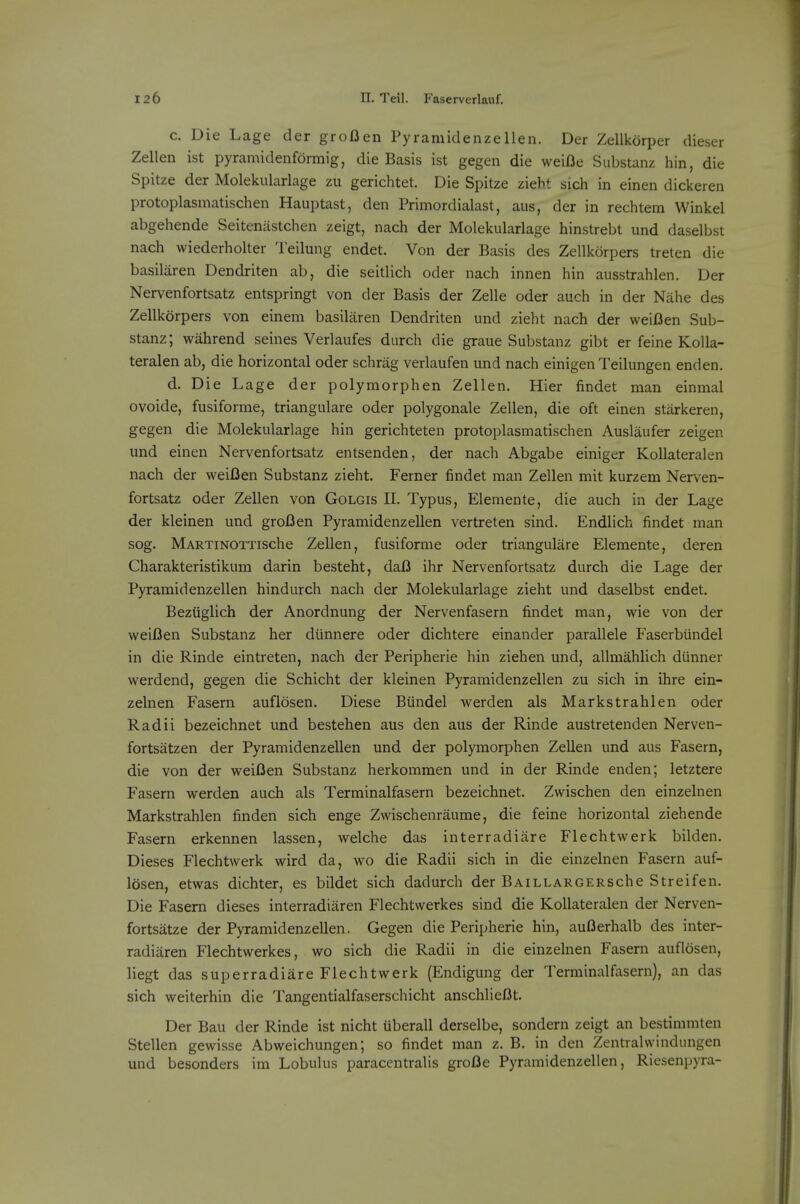 c. Die Lage der grofien Pyramidenzellen. Der Zellkorper dieser Zellen ist pyramidenformig, die Basis ist gegen die weifie Substanz hin, die Spitze der Molekularlage zu gerichtet. Die Spitze zieht sicli in einen dickeren protoplasmatischen Hauptast, den Primordialast, aus, der in rechtem Winkel abgehende Seitenastchen zeigt, nach der Molekularlage hinstrebt und daselbst nach wiederholter Teilung endet. Von der Basis des Zellkorpers treten die basilaren Dendriten ab, die seitlich oder nach innen hin ausstrahlen. Der Nervenfortsatz entspringt von der Basis der Zelle oder auch in der Nahe des Zellkorpers von einem basilaren Dendriten und zieht nach der weifien Sub- stanz; wahrend seines Verlaufes durch die graue Substanz gibt er feine Kolla- teralen ab, die horizontal oder schrag verlaufen und nach einigen Teilungen enden. d. Die Lage der polymorphen Zellen. Hier findet man einmal ovoide, fusiforme, triangulare oder polygonale Zellen, die oft einen starkeren, gegen die Molekularlage hin gerichteten protoplasmatischen Auslaufer zeigen und einen Nervenfortsatz entsenden, der nach Abgabe einiger Kollateralen nach der weiDen Substanz zieht. Ferner findet man Zellen mit kurzem Nen^en- fortsatz oder Zellen von Golgis II. Typus, Elemente, die auch in der Lage der kleinen und grofien Pyramidenzellen vertreten sind. Endlich findet man sog. MARTiNOTTische Zellen, fusiforme oder triangulare Elemente, deren Charakteristikum darin besteht, daB ihr Nervenfortsatz durch die Lage der Pyramidenzellen hindurch nach der Molekularlage zieht und daselbst endet. Beziiglich der Anordnung der Nervenfasern findet man, wie von der vveiflen Substanz her diinnere oder dichtere einander parallele Faserbiindel in die Rinde eintreten, nach der Peripherie hin ziehen und, allmahlich diinner werdend, gegen die Schicht der kleinen Pyramidenzellen zu sich in ihre ein- zelnen Fasern auflosen. Diese Biindel werden als Markstrahlen oder Radii bezeichnet und bestehen aus den aus der Rinde austretenden Nerven- fortsatzen der Pyramidenzellen und der polymorphen Zellen und aus Fasern, die von der weifien Substanz herkommen und in der Rinde enden; letztere Fasern werden auch als Terminalfasern bezeichnet. Zwischen den einzelnen Markstrahlen finden sich enge Zwischenraume, die feine horizontal ziehende Fasern erkennen lassen, welche das interradiare Flechtwerk bilden. Dieses Flechtwerk wird da, wo die Radii sich in die einzelnen Fasern auf- losen, etwas dichter, es bildet sich dadurch der BAiLLARGERSche Streifen. Die Fasern dieses interradiaren Flechtwerkes sind die Kollateralen der Nerven- fortsatze der Pyramidenzellen. Gegen die Peripherie hin, auI3erhalb des inter- radiaren Flechtwerkes, wo sich die Radii in die einzelnen Fasern auflosen, liegt das superradiare Flechtwerk (Endigung der Terminalfasern), an das sich weiterhin die Tangentialfaserschicht anschlieBt. Der Bau der Rinde ist nicht uberall derselbe, sondern zeigt an bestimmten Stellen gewisse Abweichungen; so findet man z. B. in den Zentralwindungen und besonders im Lobulus paracentralis grofle Pyramidenzellen, Riesenpyra-