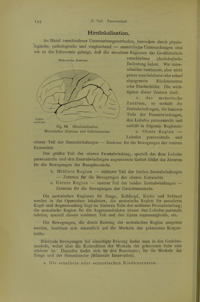 Motorisches Zentrnm GeKo zentrnm Fig. 88. Hirnlokalisation. Motorisches Zentrum imd Gehorzentriim. Hirnlokalisation. An Hand verschiedener Untersuchungsmethoden, bescnders durch physio- logische, pathologische und vergleichend — anatonvlsche Untersuchungen sind wir zu der Erkenntnis gelangt, daB die einzelnen Regionen der GroDhirnrinde verschiedene physiologischc Bedeutung haben. Wir unter- scheiden bestimmte, aber nicht genau umschriebene oder scharf abgegrenzte Rindenzentren Oder Rindenfelder. Die wich- tigsten dieser Zentren sind: I. das motorische Zentrum, es innfaOt die Zentralvvindungen, die hinteren Teile der Frontahvindungen, den Lobulus paracentralis und zerfallt in folgende Regionen: a. Obere Region — Lobulus paracentralis und oberer Teil der Zentralvvindungen — Zentrum fur die Bewegungen der unteren Extremitat. Der groBte Teil der oberen Frontalwindung, speziell das dem Lobulus paracentralis und den Zentralwindungen angrenzende Gebiet bildet das Zentrum fur die Bewegungen der Rumpfmuskeln. b. Mittlere Region — mittlerer Teil der beiden Zentralwindungen — Zentrum fUr die Bewegungen der oberen Extremitat. c. Untere Region — unterer Teil der beiden Zentralwindungen — Zentrum fur die Bewegungen der Gesichtsmuskeln. Die motorischen Regionen fiir Zunge, Kehlkopf, Kiefer und Schlund werden in das Operculum lokalisiert, die motorische Region fiir assoziierte Kopf- und Augenwendung liegt im hinteren Teile der mittleren Frontalwindung; die motorische Region fiir die Augemnuskulatur nimmt den Lobulus parietalis inferior, speziell dessen vorderen Teil und den Gyrus supramarginalis, ein. Die Bewegungen, die durch Reizung der motorischen Region ausgelbst werden, beziehen sich wesentlich auf die Muskeln der gekreuzten Korper- hiilfte. Bilaterale Bewegungen bei einseitiger Reizung findet man in den Gesichts- muskeln, wobei aber die Kontraktion der Muskeln der gekreuzten Seite eine starkere ist. Dasselbe findet sich fiir den Buccinator, fiir die Muskeln der Zunge und der Stimmbiinder (Bilaterale Innervation). 2. Die sensibeln oder sensorischen Rindenzentren.