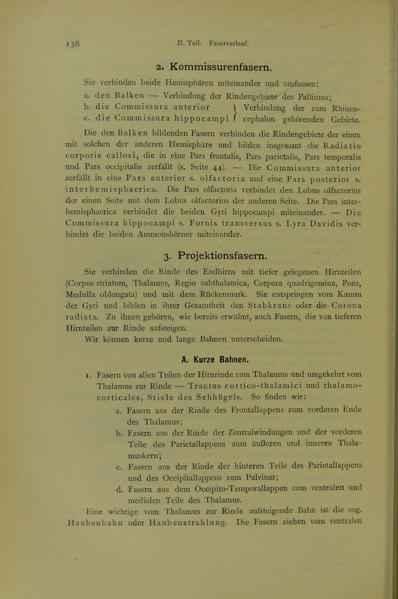 2. Kommissurenfasem. Sie verbincleii beide Hemispharen miteinander und umfassen: a. den Balk en — Verbindung der Rindengebiete des Palliums; b. die Commissura anterior \ Verbindung der zum Rhincn- c. die Commissura hippocampi f cephalon gehorenden Gebiete. Die den Balk en bildenden Fasern verbinden die Rindengebiete der einen mit solchen der anderen Hemisphiire und bilden insgesamt die Radiatio corporis callosi, die in eine Pars frontalis, Pars parietalis, Pars temporalis mid Pars occipitalis zerfallt (s. Seite 44). — Die Commissura anterior zerfallt in eine Pars anterior s. olfactoria und eine Pars posterior s. interhemisphaerica. Die Pars olfactoria verbindet den Lobus olfactorius der einen Seite mit dem Lobus olfactorius der anderen Seite. Die Pars inter- hemisphaerica verbindet die beiden Gyri hippocampi miteinander. — Die Commissura hippocampi s. Fornix transversus s. Lyra Davidis ver- bindet die beiden Ammonshorner miteinander. 3. Projektionsfasern. Sie verbinden die Rinde des Endhirns mit tiefer gelegenen Hirnteilen (Corpus striatum, Thalamus, Regio subthalamica, Corpora quadrigemina, Pons, Medulla oblongata) und mit dem Riickenmark. Sie entspringen vom Kamm der Gyri und bilden in ihrer Gesamtheit den Stabkranz oder die Corona radiata. Zu ihnen gehoren, wie bereits erwahnt, auch Fasern, die von tieferen Hirnteilen zur Rinde aufsteigen. Wir konnen kurze und lange Bahnen unterscheiden. A. Kurze Bahnen. I. Fasern von alien Teilen der Hirnrinde zum Thalamus und umgekehrt vom Thalamus zur Rinde — Tractus cortico-thalamici und thalamo- corticales, Stiele des Sehhiigels. So finden wir: a. Fasern aus der Rinde des Frontallappens zum vorderen Ende des Thalamus; b. Fasern aus der Rinde der Zentralwindungen und der vorderen Teile des Parietallappens zum auOeren und inneren Thala- muskern; c. Fasern aus der Rinde der hinteren Teile des Parietallappens und des Occipitallappens zum Pulvinar; d. Fasern aus dem Occipito-Temporallappen zum ventralen und medialen Teile des Thalamus. Eine wichtige vom Thalamus zur Rinde aufsteigende Bahn ist die sog. Haubenbahn oder Haubenstrahlung. Die Fasern ziehen vom ventralen