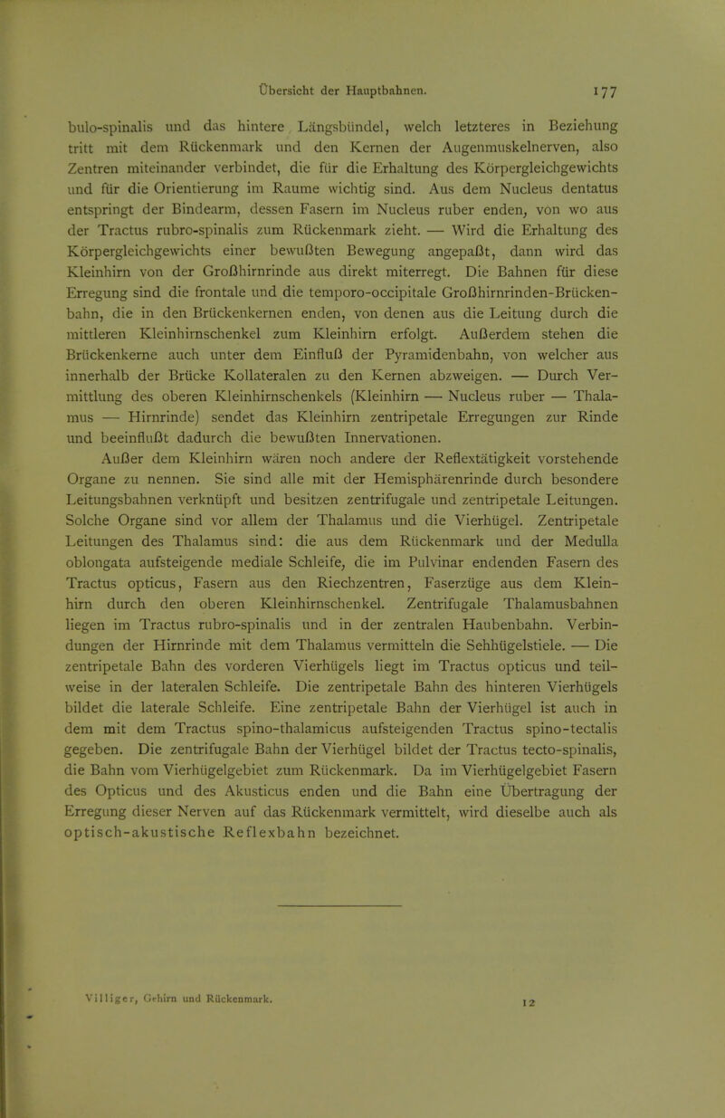 bulo-spinalis und das hintere Langsbiindel, welch letzteres in Beziehung tritt mit dem Riickenmark und den Kernen der Augenmuskelnerven, also Zentren miteinander verbindet, die fUr die Erhaltung des Korpergleichgewichts und fiir die Orientierung im Raume wichtig sind. Aus dem Nucleus dentatus entspringt der Bindearm, dessen Fasern im Nucleus ruber enden, von wo aus der Tractus rubro-spinalis zum Riickenmark zieht. — Wird die Erhaltung des Korpergleichgewichts einer bewuOten Bewegung angepaOt, dann wird das Kleinhirn von der Groflhirnrinde aus direkt miterregt. Die Bahnen fiir diese Erregung sind die frontale und die temporo-occipitale GroBhirnrinden-Briicken- bahn, die in den Briickenkernen enden, von denen aus die Leitung durch die mittleren Kleinhirnschenkel zum Kleinhirn erfolgt. AuOerdem stehen die Briickenkerne auch unter dem EinfluO der Pyramidenbahn, von welcher aus innerhalb der Briicke Kollateralen zu den Kernen abzweigen. — Durch Ver- mittlung des oberen Kleinhirnschenkels (Kleinhirn — Nucleus ruber — Thala- mus — Hirnrinde) sendet das Kleinhirn zentripetale Erregungen zur Rinde und beeinfluBt dadurch die bewuBten Innervationen. AuBer dem Kleinhirn waren noch andere der Reflextatigkeit vorstehende Organe zu nennen. Sie sind alle mit der Hemispharenrinde durch besondere Leitungsbahnen verkniipft und besitzen zentrifugale und zentripetale Leitungen. Solche Organe sind vor allem der Thalamus und die Vierhiigel. Zentripetale Leitungen des Thalamus sind: die aus dem Riickenmark und der Medulla oblongata aufsteigende mediale Schleife^ die im Pulvinar endenden Fasern des Tractus opticus, Fasern aus den Riechzentren, Faserziige aus dem Klein- hirn durch den oberen Kleinhirnschenkel. Zentrifugale Thalamusbahnen liegen im Tractus rubro-spinalis und in der zentralen Haubenbahn. Verbin- dungen der Hirnrinde mit dem Thalamus vermitteln die Sehhiigelstiele. — Die zentripetale Bahn des vorderen Vierhugels liegt im Tractus opticus und teil- weise in der lateralen Schleife. Die zentripetale Bahn des hinteren Vierhugels bildet die laterale Schleife. Eine zentripetale Bahn der Vierhiigel ist auch in dem mit dem Tractus spino-thalamicus aufsteigenden Tractus spino-tectalis gegeben. Die zentrifugale Bahn der Vierhiigel bildet der Tractus tecto-spinalis, die Bahn vom Vierhiigelgebiet zum Riickenmark. Da im Vierhiigelgebiet Fasern des Opticus und des Akusticus enden und die Bahn eine Ubertragung der Erregung dieser Nerven auf das Riickenmark vermittelt, wird dieselbe auch als optisch-akustische Reflexbahn bezeichnet. Villiger, Gehirn unci Riickenmark.