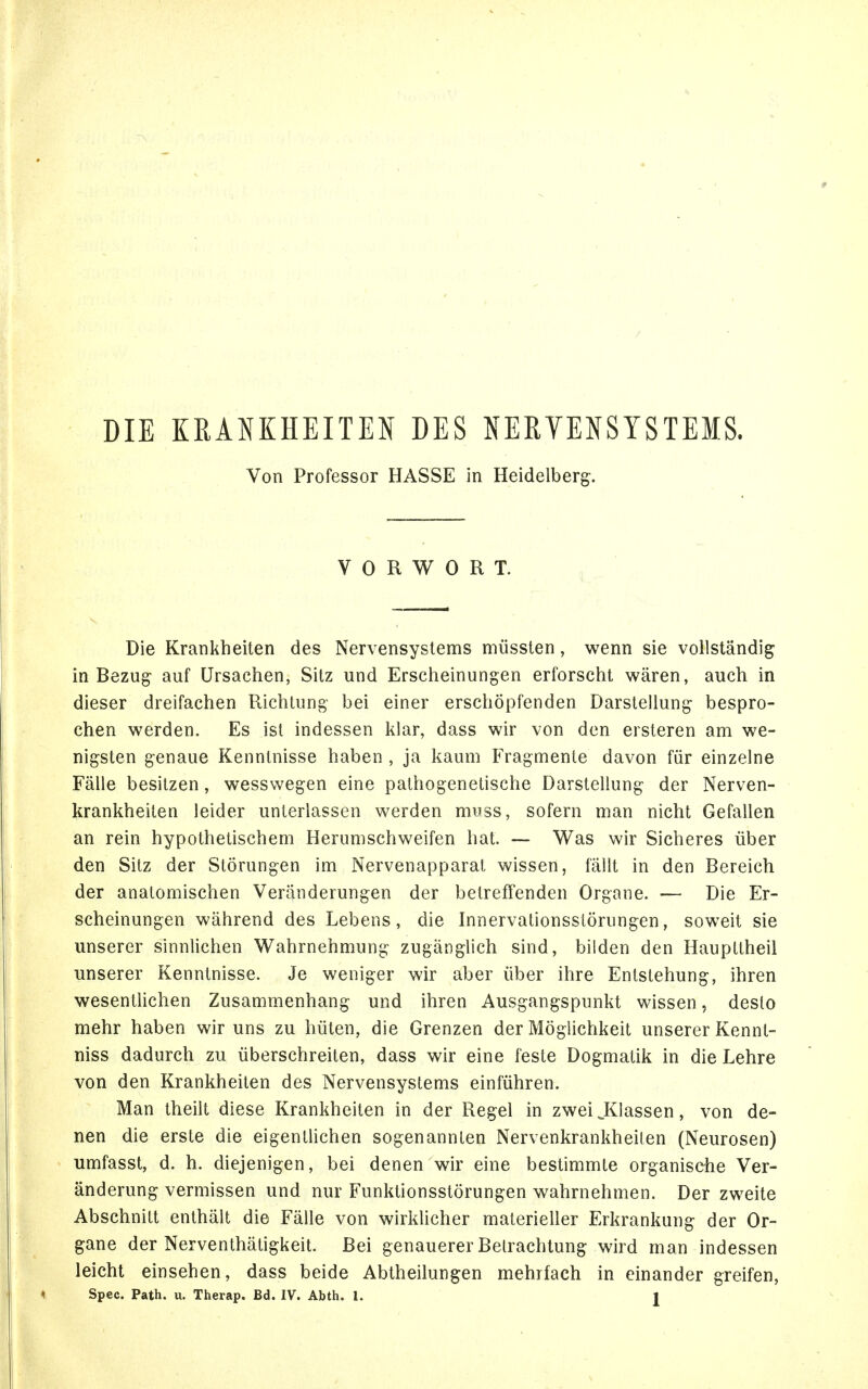 / DIE KRANKHEITEN DES NERVENSYSTEMS. Von Professor HASSE in Heidelberg. VORWORT. Die Krankheiten des Nervensystems müssten, wenn sie vollständig in Bezug auf Ursachen, Sitz und Erscheinungen erforscht wären, auch in dieser dreifachen Richtung bei einer erschöpfenden Darstellung bespro- chen werden. Es ist indessen klar, dass wir von den ersteren am we- nigsten genaue Kenntnisse haben , ja kaum Fragmente davon für einzelne Fälle besitzen, wesswegen eine pathogenetische Darstellung der Nerven- krankheiten leider unterlassen werden muss, sofern man nicht Gefallen an rein hypothetischem Herumschweifen hat. — Was wir Sicheres über den Sitz der Störungen im Nervenapparat wissen, fällt in den Bereich der anatomischen Veränderungen der betreffenden Organe. — Die Er- scheinungen während des Lebens, die Innervationsstörungen, soweit sie unserer sinnlichen Wahrnehmung zugänglich sind, bilden den Haupttheil unserer Kenntnisse. Je weniger wir aber über ihre Entstehung, ihren wesentlichen Zusammenhang und ihren Ausgangspunkt wissen, desto mehr haben wir uns zu hüten, die Grenzen der Möglichkeit unserer Kennt- niss dadurch zu überschreiten, dass wir eine feste Dogmatik in die Lehre von den Krankheiten des Nervensystems einführen. Man theilt diese Krankheiten in der Regel in zwei J^lassen, von de- nen die erste die eigentlichen sogenannten Nervenkrankheilen (Neurosen) umfasst, d. h. diejenigen, bei denen wir eine bestimmte organische Ver- änderung vermissen und nur Funktionsstörungen wahrnehmen. Der zweite Abschnitt enthält die Fälle von wirklicher materieller Erkrankung der Or- gane der Nerventhätigkeit. Bei genauerer Betrachtung wird man indessen leicht einsehen, dass beide Abtheilungen mehrfach in einander greifen,