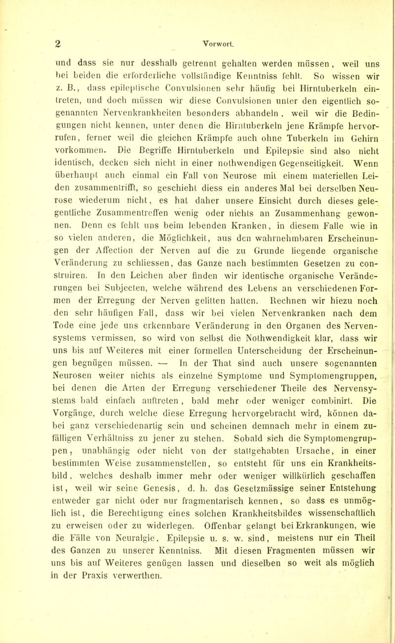 und dass sie nur desshalb getrennt gehalten werden müssen , weil uns bei beiden die erforderliche vollständige Kenntniss fehlt. So wissen wir z. B., dass epileptische Convulsionen sehr häufig bei Hirntuberkeln ein- treten, und doch müssen wir diese Convulsionen unter den eigentlich so- genannten Nervenkrankheiten besonders abhandeln , weil wir die Bedin- gungen nicht kennen, unter denen die Hirntuberkeln jene Krämpfe hervor- rufen, ferner weil die gleichen Krämpfe auch ohne Tuberkeln im Gehirn vorkommen. Die Begriffe Hirntuberkeln und Epilepsie sind also nicht identisch, decken sich nicht in einer nothwendigen Gegenseitigkeit. Wenn überhaupt auch einmal ein Fall von Neurose mit einem materiellen Lei- den zusammentrifft, so geschieht diess ein anderes Mal bei derselben Neu- rose wiederum nicht, es hat daher unsere Einsicht durch dieses gele- gentliche Zusammentreffen wenig oder nichts an Zusammenhang gewon- nen. Denn es fehlt uns beim lebenden Kranken, in diesem Falle wie in so vielen anderen, die Möglichkeit, aus den wahrnehmbaren Erscheinun- gen der Affection der Nerven auf die zu Grunde liegende organische Veränderung zu schliessen, das Ganze nach bestimmten Gesetzen zu con- struiren. In den Leichen aber finden wir identische organische Verände- rungen bei Subjecten, welche während des Lebens an verschiedenen For- men der Erregung der Nerven gelitten hatten. Rechnen wir hiezu noch den sehr häufigen Fall, dass wir bei vielen Nervenkranken nach dem Tode eine jede uns erkennbare Veränderung in den Organen des Nerven- systems vermissen, so wird von selbst die Nothwendigkeit klar, dass wir uns bis auf Weiteres mit einer formellen Unterscheidung der Erscheinun- gen begnügen müssen. — In der That sind auch unsere sogenannten Neurosen weiter nichts als einzelne Symptome und Symptomengruppen, bei denen die Arten der Erregung verschiedener Theile des Nervensy- stems bald einfach auftreten , bald mehr oder weniger combinirt. Die Vorgänge, durch welche diese Erregung hervorgebracht wird, können da- bei ganz verschiedenartig sein und scheinen demnach mehr in einem zu- fälligen Verhältniss zu jener zu stehen. Sobald sich die Symptomengrup- pen, unabhängig oder nicht von der stattgehabten Ursache, in einer bestimmten Weise zusammenstellen, so entsteht für uns ein Krankheits- bild , welches deshalb immer mehr oder weniger willkürHch geschaffen ist, weil wir seine Genesis, d. h. das Gesetzmässige seiner Entstehung entweder gar nicht oder nur fragmentarisch kennen, so dass es unmög- lich ist, die Berechtigung eines solchen Krankheitsbildes wissenschaftHch zu erweisen oder zu widerlegen. Offenbar gelangt bei Erkrankungen, wie die Fälle von Neuralgie, Epilepsie u. s. w. sind, meistens nur ein Theil des Ganzen zu unserer Kenntniss. Mit diesen Fragmenten müssen wir uns bis auf Weiteres genügen lassen und dieselben so weit als möglich in der Praxis verwerthen.