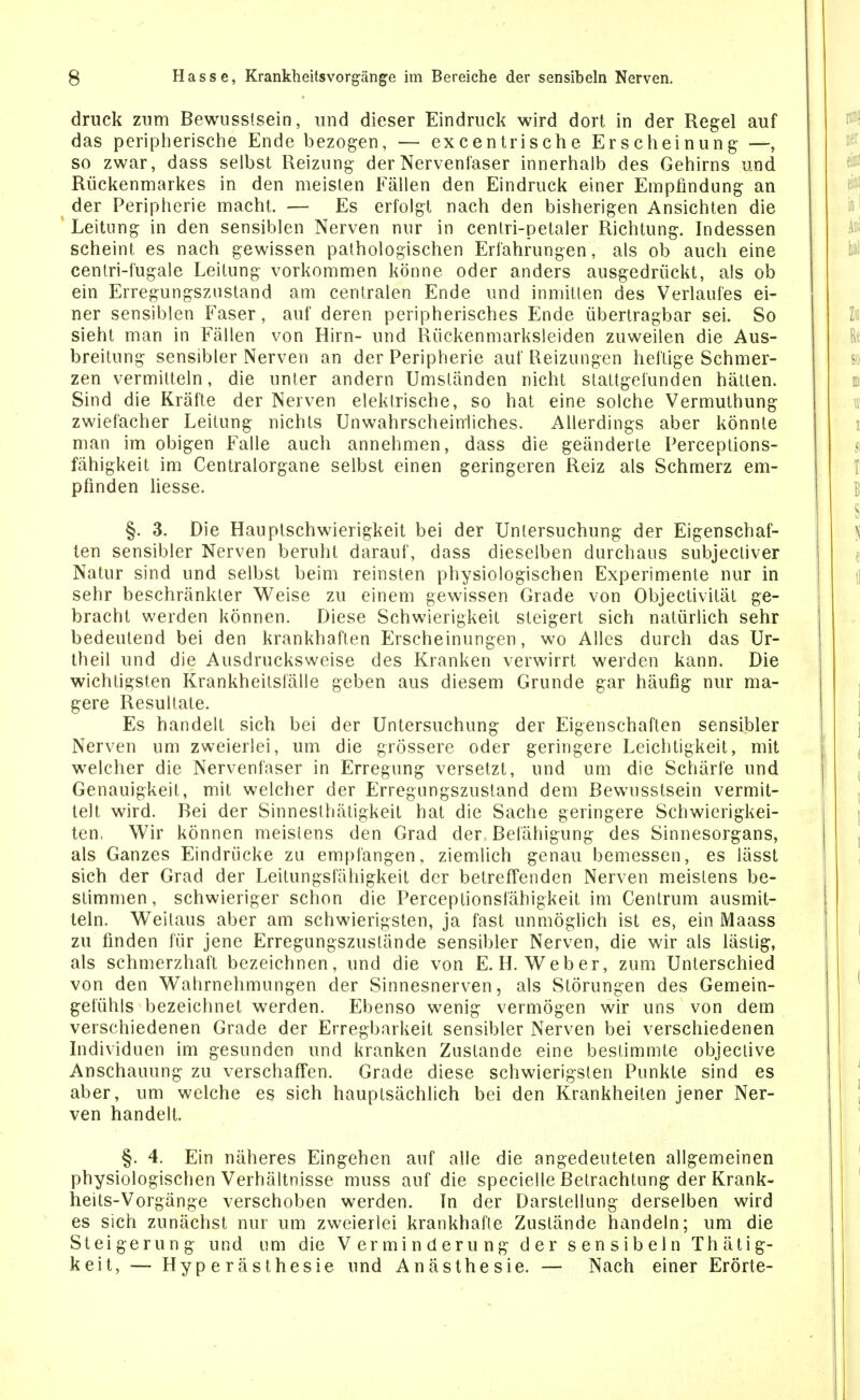 druck znm Bewusstsein, und dieser Eindruck wird dort in der Regel auf das peripherische Ende bezogen, — excentrische Erscheinung- —, so zwar, dass selbst Reizung der Nervenlaser innerhalb des Gehirns und Rückenmarkes in den meisten Fällen den Eindruck einer Empfindung an der Peripherie macht. — Es erfolgt nach den bisherigen Ansichten die Leitung in den sensiblen Nerven nur in cenlri-petaler Richtung. Indessen scheint es nach gewissen pathologischen Erfahrungen, als ob auch eine cenlri-fugale Leitung vorkommen könne oder anders ausgedrückt, als ob ein Erregungszustand am centralen Ende und inmitten des Verlaufes ei- ner sensiblen Faser, auf deren peripherisches Ende übertragbar sei. So sieht man in Fällen von Hirn- und Rückenmarksleiden zuweilen die Aus- breitung sensibler Nerven an der Peripherie auf Reizungen heftige Schmer- zen vermitteln, die unter andern Umständen nicht stattgefunden hätten. Sind die Kräfte der Nerven elektrische, so hat eine solche Vermuthung zwiefacher Leitung nichts Unwahrscheinliches. Allerdings aber könnte man im obigen Falle auch annehmen, dass die geänderte Perceptions- fähigkeit im Centraiorgane selbst einen geringeren Reiz als Schmerz em- pfinden Hesse. §. 3. Die Hauplschwierigkeit bei der Untersuchung der Eigenschaf- ten sensibler Nerven beruht darauf, dass dieselben durchaus subjectiver Natur sind und selbst beim reinsten physiologischen Experimente nur in sehr beschränkter Weise zu einem gewissen Grade von Objectivität ge- bracht werden können. Diese Schwierigkeit steigert sich natürlich sehr bedeutend bei den krankhaften Erscheinungen, wo Alles durch das Ur- theil und die Ausdrucksweise des Kranken verwirrt werden kann. Die wichtigsten Krankheitsfälle geben aus diesem Grunde gar häufig nur ma- gere Resultate. Es handelt sich bei der Untersuchung der Eigenschaften sensibler Nerven um zweierlei, um die grössere oder geringere Leichtigkeit, mit welcher die Nervenfaser in Erregung versetzt, und um die Schärfe und Genauigkeit, mit welcher der Erregungszustand dem Bewusstsein vermit- telt wird. Bei der Sinnesthätigkeit hat die Sache geringere Schwierigkei- ten. Wir können meistens den Grad der Befähigung des Sinnesorgans, als Ganzes Eindrücke zu empfangen, ziemlich genau bemessen, es iässt sich der Grad der Leitungsfähigkeit der betreffenden Nerven meistens be- stimmen, schwieriger schon die Perceptionsfähigkeit im Centrum ausmit- teln. Weilaus aber am schwierigsten, ja fast unmöglich ist es, ein Maass zu finden für jene Erregungszustände sensibler Nerven, die wir als lästig, als schmerzhaft bezeichnen, und die von E.H.Weber, zum Unterschied von den Wahrnehmungen der Sinnesnerven, als Störungen des Gemein- gelühls bezeichnet werden. Ebenso wenig vermögen wir uns von dem verschiedenen Grade der Erregbarkeit sensibler Nerven bei verschiedenen Individuen im gesunden und kranken Zustande eine bestimmte objective Anschauung zu verschaffen. Grade diese schwierigsten Punkte sind es aber, um welche es sich hauptsächlich bei den Krankheiten jener Ner- ven handelt. §. 4. Ein näheres Eingehen auf alle die angedeuteten allgemeinen physiologischen Verhältnisse muss auf die specielle Betrachtung der Krank- heits-Vorgänge verschoben werden. Tn der Darstellung derselben wird es sich zunächst nur um zweierlei krankhafte Zustände handeln; um die Steigerung und um die Verminderung der sensibeln Thätig- keit, — Hyperästhesie und Anästhesie. — Nach einer Erörte-