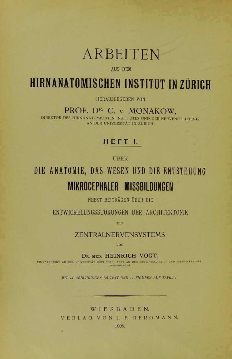 ARBEITEN AUS DEM HIRNANATOMISCHEN IN8TITUT IN ZURICH HERAUSGEGEBEN VON PROF. DR C. v. MONAKOW, DIREKTOR DES HIRNANATOMISCHEN INSTITUTES UND DER NERVENPOLIKLINIK AN DER UNIVERSITAT IN ZURICH. HEFT I. Cber DIE ANATOMIE, DAS WESEN UND DIE ENTSTEHUNG MIKROCEPHALER MISSBILDUNGEN NEBST BE1TRAGEN OBER DIE ENTWICKELUNGSSTORUNGEN DER ARCHITEKTONIK DES ZENTRALNERVENSYSTEMS VON Dr. med. HEINRICH VOGT, PRIVATDOZBNT AN DF.R UNIVERSITAT GOTT1NGEN, ARZT AN DER PROV1NZIAL-HEIL- UND PFLEGE-ANSTALT LANGBNHAGEN. MIT 71 ABBILDUNCEN IM TEXT UND 11 FIGUREN AUF TAFEL I. W I E S VERLAO VON BADEN. J. F. B E R O M A N N. 1905.