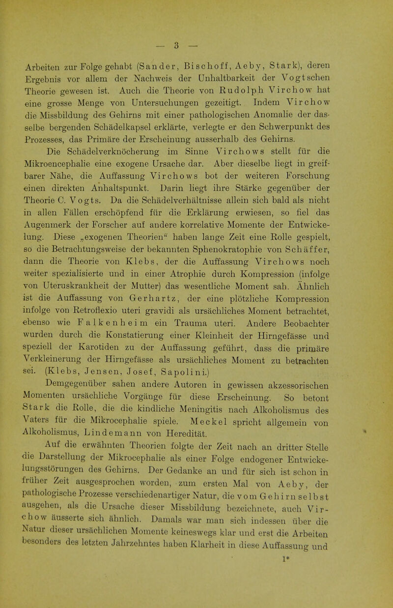 Arbeiten zur Folge gehabt (Sander, Bischoff, Aeby, Stark), deren Ergebnis vor allem der Nachweis der Unbaltbarkeit der Vogtschen Theorie gewesen ist. Auch die Theorie von Rudolph Virchow hat eine grosse Menge von Untersuchungen gezeitigt. Indem Virchow die Missbildung des Gehirns rnit einer pathologischen Anomalie der das- selbe bergenden Schadelkapsel erklarte, verlegte er den Schwerpunkt des Prozesses, das Primare der Erscheinung ausserhalb des Gehirns. Die Schadelverknocherung im Sinne Virchows stellt fiir die Mikroencephalie eine exogene Ursache dar. Aber dieselbe liegt in greif- barer Nahe, die AuffassuDg Vir chows bot der weiteren Forschung einen direkten Anhaltspunkt. Darin liegt ihre Starke gegeniiber der Theorie C. Vogts. Da die Schadelverhaltnisse allein sich bald als nicht in alien Fallen erschopfend fiir die Erklarung erwiesen, so fiel das Augemnerk der Forscher auf andere korrelative Momente der Entwicke- lung. Diese ;;exogenen Theorien haben laDge Zeit eine Rolle gespielt, so die Betrachtungsweise der bekannten Sphenokratophie vonSchaffer, dann die Theorie von Klebs, der die Auffassung Virchows noch weiter spezialisierte und in einer Atrophie durch Kompression (infolge von Uteruskrankheit der Mutter) das wesentliche Moment sah. Ahnlich ist die Auffassung von Gerhartz, der eine plotzliche Kompression infolge von Retroflexio uteri gravidi als ursachliches Moment betrachtet, ebenso wie Falkenheim ein Trauma uteri. Andere Beobachter wurden durch die Konstatierung einer Kleinheit der Hirngefasse und speziell der Karotiden zu der Auffassung gefiihrt, dass die prim are Verkleinerung der Hirngefasse als ursachliches Moment zu betrachten sei. (Klebs, Jensen, Josef, Sapolini.) Demgegenuber sahen andere Autoren in gewissen akzessorischen Momenten ursachliche Vorgauge fiir diese Erscheinung. So betont Stark die Rolle, die die kindliche Meningitis nach Alkoholismus des Vaters fur die Mikrocephalie spiele. Meckel spricht allgemein von Alkoholismus, Lindemann von Hereditat. Auf die erwahnten Theorien folgte der Zeit nach an dritter Stelle die Darstellung der Mikrocephalie als einer Folge endogener Entwicke- lungsstorungen des Gehirns. Der Gedanke an und fiir sich ist schon in fruber Zeit ausgesprochen worden, zum ersteu Mai von Aeby, der pathologische Prozesse verschiedenartiger Natur, die v o m G e h i r n se 1 b s t ausgehen, als die Ursache dieser Missbildung bezeichnete, auch Vir- chow ausserte sich ahnlich. Damals war man sich indessen iiber die Natur dieser ursachlichen Momente keineswegs klar und erst die Arbeiten besonders des letzten Jahrzehntes haben Klarheit in diese Auffassung und 1*