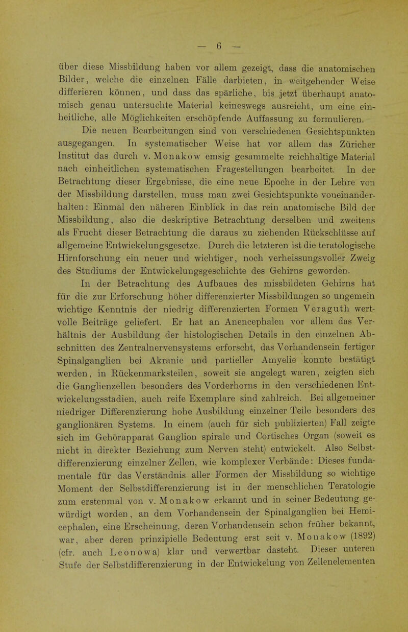 uber diese Missbildung haben vor allem gezeigt, dass die anatomischen Bilder, welche die einzelnen Falle darbieten, in woitgehender Weise differieren kounen, und dass das sparliche, bis jetzt uberhaupt anato- rnisch genau untersuchte Material keineswegs ausreicbt, una eine ein- heitliche, alle Moglichkeiten erschopfende Auffassung zu formulieren. Die neuen Bearbeitungen sind von verschiedenen Gesicbtspunkten ausgegangen. In systematischer Weise hat vor allem das Ziiricher Institut das durch v. Monakow emsig gesammelte reichhaltige Material nach einheitlichen systematischen Fragestellungen bearbeitet. In der Betrachtung dieser Ergebnisse, die eine neue Epoche in der Lehre von der Missbildung darstellen, muss man zwei Gesichtspunkte voneinander- halten: Einmal den naheren Einblick in das rein anatomische Bild der Missbildung, also die deskriptive Betrachtung derselben und zweitens als Frucht dieser Betrachtung die daraus zu ziehenden Ruckschlusse auf allgemeine Entwickelungsgesetze. Durch die letzteren ist die teratologische Hirnforschung ein neuer und wichtiger, noch verheissungsvohVr Zweig des Studiums der Entwickelungsgeschichte des Gehirns geworden. In der Betrachtung des Aufbaues des missbildeten Gehirns hat fur die zur Erforschung hoher differenzierter Missbildungen so ungemein wichtige Kenntnis der niedrig differenzierten Formen Veraguth wert- volle Beitrage geliefert. Er hat an Anencephalen vor allem das Ver- haltnis der Ausbildung der histologischen Details in den einzelnen Ab- schnitten des Zentralnervensysteins erforscht, das Vorhandensein fertiger Spinalganglien bei Akranie und partieller Amyelie konnte bestatigt werden, in Ruckenmarksteilen, soweit sie angelegt waren, zeigten sich die Ganglienzellen besonders des Vorderhorns in den verschiedenen Ent- wickelungsstadien, auch reife Exemplare sind zahlreich. Bei allgemeiner niedriger Differenzierung hohe Ausbildung einzelner Teile besonders des ganglionaren Systems. In einem (auch fur sich publizierten) Fall zeigte sich im Gehorapparat Ganglion spirale und Cortisches Organ (soweit es nicht in direkter Beziehung zum Nerven steht) entwickelt. Also Selbst- differenzierung einzelner Zellen, wie komplexer Verbande: Dieses funda- mentale fur das Verstandnis aller Formen der Missbildung so wichtige Moment der Selbstdifferenzierung ist in der menschlichen Teratologic zum erstenmal von v. Monakow erkannt und in seiner Bedeutung ge- wiirdigt worden, an dem Vorhandensein der Spinalganglien bei Hemi- cephalen, eine Erscheinung, deren Vorhandensein scbon friiher bekannt, war, aber deren prinzipielle Bedeutung erst seit v. Mouakow (1892) (cfr. auch Leonowa) klar und verwertbar dasteht. Dieser untereu Stufe der Selbstdifferenzierung in der Entwickelung von Zellenelementen