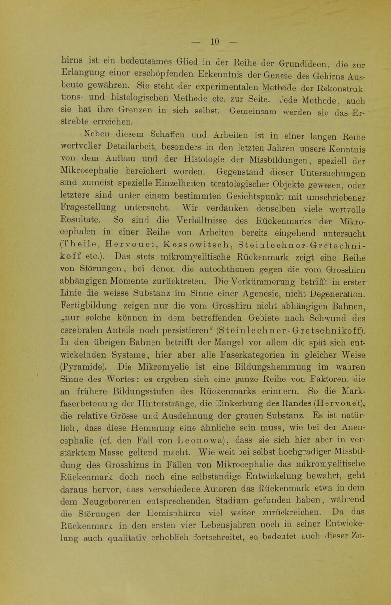 hirns ist ein bedeutsames Glied in der Reihe der Grundideen, die zur Erlangung einer erschopfenden Erkenntnis der Genese des Gehirns Aus- beute gewahren. Sie steht der experimentalen Methode der Rekonstruk- tions- und histologischen Methode etc. zur Seite. Jede Methode, audi sie hat ihre Grenzen in sich selbst. Gemeinsam werden sie das Er- strebte erreichen. Neben diesem Schaffen und Arbeiten ist in einer langen Reihe wertvoller Detailarbeit, besonders in den letzten Jahren unsere Kenntnis von dem Aufbau und der Histologie der Missbildungen, speziell der Mikrocephalie bereichert worden. Gegenstand dieser Untersuchungen sind zuineist spezielle Einzelheiten teratologischer Objekte gewesen, oder letztere sind unter einern bestirnmten Gesichtspunkt mit umschriebener Fragestellung untersucht. Wir verdauken denselben viele wertvolle Resultate. So sind die Verhaltnisse des Riickenrnarks der Mikro- cephalen in einer Reihe von Arbeiten bereits eingehend untersucht (Theile, Hervouet, Kossowitsch, Steinlechner-Gretschni- koff etc.). Das stets inikromyelitische Riickennaark zeigt eine Reihe von Storungen, bei denen die autochthonen gegen die vom Grosshirn abhangigen Momente zuriicktreten. Die Verkumrnerung betrifft in erster Linie die weisse Substanz ira Sinne einer Agenesie, nicht Degeneration. Fertigbildung zeigen nur die vom Grosshirn nicht abhangigen Bahnen, „nur solche konnen in dern betreffenden Gebiete nach Schwund des cerebralen Anteils noch persistieren (Steinlechner-Gretschnikoff). In den iibrigen Bahnen betrifft der Mangel vor allem die spat sich ent- wickelnden Systeine, hier aber alle Faserkategorien in gleicher Weise (Pyramide). Die Mikromyelie ist eine Bildungshemmung im wahren Sinne des Wortes: es ergeben sich eine ganze Reihe von Faktoren, die an fruhere Bildungsstufen des Ruckenmarks erinnern. So die Mark- faserbetonung der Hinterstrange, die Einkerbung des Randes (Hervouet), die relative Grosse und Ausdehnung der grauen Substanz. Es ist nattir- lich, dass diese Hernmung eine ahnliche sein muss, wie bei der Anen- cephalie (cf. den Fall von Leo now a), dass sie sich hier aber in ver- starktem Masse geltend macht. Wie weit bei selbst hochgradiger Missbil- dung des Grosshims in Fallen von Mikrocephalie das mikromyelitische Ruckenmark doch noch eine selbstandige Entwickelung bewahrt, geht daraus hervor, dass verschiedene Autoren das Ruckenmark etwa in dem dem Neugeborenen entsprechenden Stadium gefunden haben, wahrend die Storungen der Hemispharen viel weiter zuriickreichen. Da das Ruckenmark in den ersten vier Lebensjahren noch in seiner Entwicke- lung auch qualitativ erheblich fortschreitet, so. bedeutet auch dieser Zu-