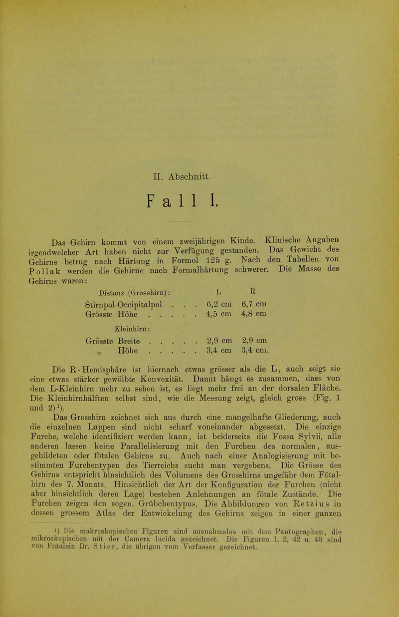 Fall I. Das Gehirn kommt von einem zweijahrigen Kinde. Klinische Angaben irgendwelcher Art haben nicht zur Verfugung gestanden. Das Gewicht des Gehirns betrug nach Hartung in Formol 125 g. Nach den Tabellen von Pollak werden die Gehirne nach Formalhiirtung schwerer. Die Masse de& Gehirns waren: Distanz (Grosshirn): L R. Stirnpol-Occipitalpol ... 6,2 cm 6,7 cm Grosste Hohe 4,5 cm 4,8 cm Kleinhirn: Grosste Breite 2,9 cm 2,9 cm „ Hohe 3,4 cm 3,4 cm. Die R-Hemisphere ist hiernach etwas grosser als die L, auch zeigt sie eine etwas starker gewolbte Konvexitat. Damit hangt es zusammen, dass von dem L-Kleinhirn mehr zu sehen ist, es liegt mehr frei an der dorsalen Flache. Die Kleinhirnhalften selbst sind, wie die Messung zeigt, gleich gross (Fig. 1 und 2)1). Das Grosshirn zeichnet sich aus durch eine mangelhafte Gliederung, auch die einzelnen Lappen sind nicht scharf voneinander abgesetzt. Die einzige Furche, welche identifiziert werden kann, ist beiderseits die Fossa Sylvii, alle anderen lassen keine Parallelisierung mit den Furchen des normalen, aus- gebildeten oder fotalen Gehirns zu. Auch nach einer Analogisierung mit be- stimmten Furchentypen des Tierreichs sucht man vergebens. Die Grosse des Gehirns entspricht hinsichtlich des Volumens des Grosshirns ungefiihr dem Fotal- hirn des 7. Monats. Hinsichtlich der Art der Konfiguration der Furchen (nicht aber hinsichtlich deren Lage) bestehen Anlehnungen an fotale Zustande. Die Furchen zeigen den sogen. Griibchentypus. Die Abbildungen von Retzius in dessen grossem Atlas der Entwickelung des Gehirns zeigen in einer ganzen !) Die makroskopiBchen Figuren sincl ausnahmslos mit dem Pantographen, die mikroskopischen mit der Camera lucida gczeichnet. Die Figuren 1, 2, 42 u. 43 sind von Fraulein Dr. Stier, die ubrigon vom Verfasser gozeichnet.