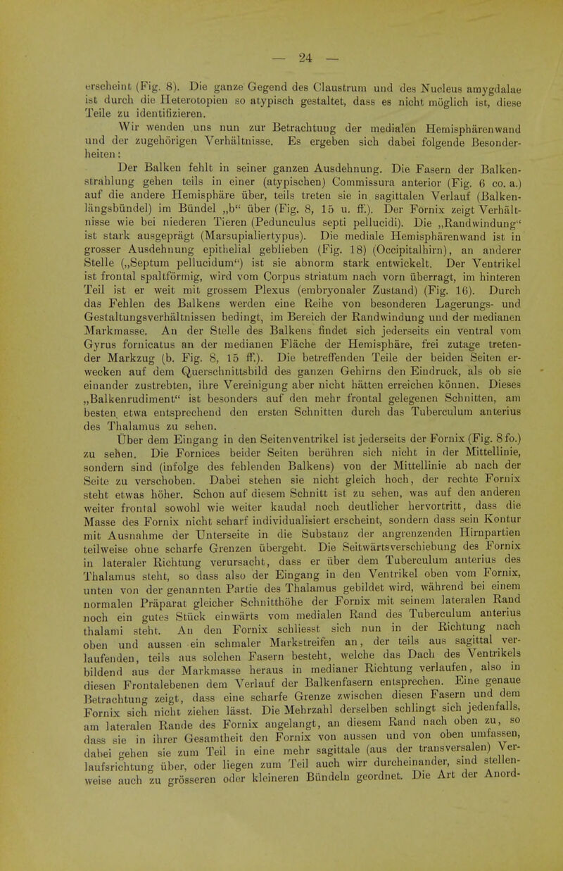 erscheint (Fig. 8). Die ganze Gegend des Claustrum und des Nucleus amygdalae ist durch die Heterotopieu so atypisch gestaltet, dass es nicht moglich ist, diese Teile zu identifizieren. Wir wenden uns nun zur Betrachtuug der medialen Hemisphiirenwand und der zugehorigen Verhaltnisse. Es ergeben sich dabei folgende Besonder- heiten: Der Balken fehlt in seiner ganzen Ausdehnung. Die Fasern der Balken- strahlung gehen teils in einer (atypischen) Commissura anterior (Fig. 6 co. a.) auf die andere Hemisphare fiber, teils treten sie in sagittalen Verlauf (Balken- langsbundel) im Biindel „b iiber (Fig. 8, 15 u. ff.). Der Fornix zeigt Verhalt- nisse wie bei niederen Tieren (Pedunculus septi pellucidi). Die „Randwindung ist stark ausgepragt (Marsupialiertypus). Die mediale Hemispbarenwand ist in grosser Ausdehnung epithelial geblieben (Fig. 18) (Occipitalhirn), an anderer Stelle („Septum pellucidum) ist sie abnorm stark entwickelt. Der Ventrikel ist frontal spaltformig, wird vom Corpus striatum nach vorn iiberragt, im hinteren Teil ist er weit mit grossem Plexus (embryonaler Zustand) (Fig. 16). Durch das Fehlen des Balkens werden eiue Reihe von besonderen Lagerungs- und Gestaltungsverhaltnissen bedingt, im Bereich der Randvvindung und der medianen Markmasse. An der Stelle des Balkens findet sich jederseits ein ventral vom Gyrus fornicatus an der medianen Flache der Hemisphare, frei zutage treten- der Markzug (b. Fig. 8, 15 ff.). Die betreffenden Teile der beiden Seiten er- wecken auf dem Querschnittsbild des ganzen Gehirns den Eiudruck, als ob sie einander zustrebten, ihre Vereinigung aber nicht hatten erreicheu konnen. Dieses „Balkenrudiment ist besonders auf den mehr frontal gelegenen Scbnitten, am besten. etvva entsprechend den ersten Schnitten durch das Tuberculum anterius des Thalamus zu sehen. Uber dem Eingang in den Seiten ventrikel ist jederseits der Fornix (Fig. 8fo.) zu sehen. Die Fornices beider Seiten beruhren sich nicht in der Mittelliuie, sondern sind (iufolge des fehlenden Balkens) vou der Mittelliuie ab nach der Seite zu verschoben. Dabei stehen sie nicht gleich hoch, der rechte Fornix steht etwas hoher. Schou auf diesem Schnitt ist zu sehen, was auf den anderen weiter frontal sowohl wie weiter kaudal noch deutlicher hervortritt, dass die Masse des Fornix nicht scharf individualisiert erscheint, sondern dass sein Kontur mit Ausnahme der TJnterseite in die Substauz der angrenzenden Hirnpartien teilweise ohue scharfe Grenzen ubergeht. Die Seitwartsverschiebung des Fornix in lateraler Richtung verursacht, dass er iiber dem Tuberculum anterius des Thalamus steht, so dass also der Eingang in den Ventrikel oben vom Fornix, unten von der genannten Partie des Thalamus gebildet wird, wahrend bei einem normalen Praparat gleicher Schnitthohe der Fornix mit seinem lateralen Rand noch ein gules Suick einwarts vom medialen Rand des Tuberculum anterius thalami steht. An den Fornix schliesst sich nun in der Richtung nach oben und aussen ein schmaler Markstreifen an, der teils aus sagittal ver- laufenden, teils aus solchen Fasern besteht, welche das Dach des Ventrikels bildend aus der Markmasse heraus in medianer Richtung verlaufen, also in diesen Frontalebenen dem Verlauf der Balkenfasern entsprechen. Eine genaue Betrachtung zeigt, dass eine scharfe Grenze zwischen diesen Fasern und dem Fornix sich nicht ziehen lasst. Die Mehrzahl derselben schlingt sich jedenfalls, am lateralen Rande des Fornix augelangt, an diesem Rand nach oben zu, so dass sie in ihrer Gesamtheit den Fornix von aussen und von oben umfassen, dabei geben sie zum Teil in eine mehr sagittale (aus der transversalen) Ver- laufsrichtung iiber, oder liegen zum Teil auch wirr durcheinander, s.nd stellen- weise auch zu grosseren oder klcineren Biindeln geordnet. Die Art der Anord-