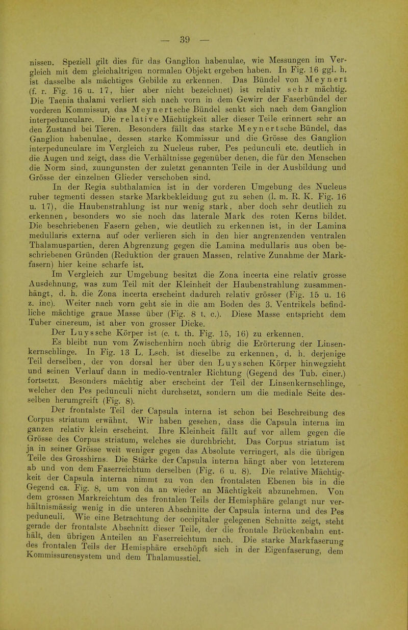 nisseD. Speziell gilt dies fur das Ganglion habenulae, wie Messungen im Ver- gleich mit dem gleichaltrigen normalen Objekt ergeben baben. In Fig. 16 ggl. b. ist dasselbe als inachtiges Gebilde zu erkennen. Das Bundel von Meynert (f. r. Fig. 16 u. 17, bier aber nicht bezeicbnet) ist relativ sebr machtig. Die Taenia tbalami verliert sicb nacb vorn in dem Gewirr der Faserbiindel der vorderen Kommissur, das Meynertsche Bundel senkt sicb nach dem Ganglion interpedunculare. Die relative Machtigkeit aller dieser Teile erinnert sehr an den Zustand bei Tieren. Besonders fiillt das starke Meyn ertsche Bundel, das Ganglion habenulae, dessen starke Kommissur und die Grosse des Ganglion interpedunculare im Vergleich zu Nucleus ruber, Pes pedunculi etc. deutlicb in die Augen und zeigt, dass die Verbaltnisse gegeniiber denen, die fiir den Menscben die Norm sind, zuungunsten der zuletzt genannten Teile in der Ausbildung und Grosse der einzelnen Glieder verscboben sind. In der Regia subtbalamica ist in der vorderen Umgebung des Nucleus ruber tegmenti dessen starke Markbekleidung gut zu seben (1. m. R. K. Fig. 16 u. 17), die Haubenstrahlung ist nur wenig stark, aber doch sebr deutlicb zu erkennen, besonders wo sie nocb das laterale Mark des roten Kerns bildet. Die beschriebenen Fasern geben, wie deutlich zu erkennen ist, in der Lamina medullaris externa auf oder verlieren sich in den bier angrenzenden ventralen Thalamuspartien, deren Abgrenzung gegen die Lamina medullaris aus oben be- schriebenen Grunden (Reduktion der grauen Massen, relative Zunahme der Mark- fasern) bier keine scharfe ist. Im Vergleich zur Umgebung besitzt die Zona incerta eine relativ grosse Ausdehnung, was zum Teil mit der Kleinheit der Haubenstrahlung zusammen- hangt, d. h. die Zona incerta erscheint dadurch relativ grosser (Fig. 15 u. 16 z. inc). Weiter nacb vorn geht sie in die am Boden des 3. Ventrikels befind- liche machtige graue Masse iiber (Fig. 8 t, c). Diese Masse entspricht dem Tuber cinereum, ist aber von grosser Dicke. Der Luysscbe Korper ist (c. t. th. Fig. 15, 16) zu erkennen. Es bleibt nun vom Zwischenhirn noch iibrig die Erorterung der Liusen- kernschlinge. In Fig. 13 L. Lsch. ist dieselbe zu erkennen, d. h. derjenige Teil derselben, der von dorsal her iiber den Luysschen Korper hinwegzieht und seinen Verlauf dann in medio-ventraler Richtung (Gegend des Tub. ciner.) fortsetzt. Besonders machtig aber erscheint der Teil der Linsenkernschlinge, welcher den Pes pedunculi nicht durchsetzt, sondern urn die mediale Seite des- selben herumgreift (Fig. 8). Der frontalste Teil der Capsula interna ist schon bei Beschreibung des Corpus striatum erwahnt. Wir baben gesehen, dass die Capsula interna im ganzen relativ klein erscheint. Ihre Kleinheit fiillt auf vor allem gegen die Grosse des Corpus striatum, welches sie durchbricht. Das Corpus striatum ist ja m seiner Grosse weit weniger gegen das Absolute verringert, als die iibrigen Teile des Grosshirns. Die Starke der Capsula interna hangt aber von letzterem ab und von dem Faserreichtum derselben (Fig. 6 u. 8). Die relative Miicbtig- keit der Capsula interna nimmt zu von den frontalsten Ebenen bis in die Gegend ca. Fig. 8, urn von da an wieder an Machtigkeit abzunebmen. Von dem grossen Markreichtum des frontalen Teils der Hemisphere gelangt nur ver- haltnismass.g wenig in die unteren Abschnitte der Capsula interna und des Pes pedunculi. Wie eine Betrachtung der occipitaler gelegenen Schnitte zeigt, steht gerade der frontalste Abschnitt dieser Teile, der die frontale Briickenbahn ent- halt den ubr.gen Anteilen an Faserreichtum nach. Die starke Markfaserune cies frontalen Teils der Hemisphere erschopft sich in der Eigenfaserung, dem Kommissurensystem und dem Thalamusstiel