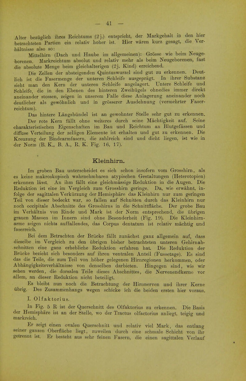 Alter bezuglich ihres Reichtums (2j.) entspricht, der Markgehalt in den hier betrachteten Partien ein relativ holier ist. Hier waren kurz gesagt, die Ver- haltnisse also so: Mittelhirn (Dach und Haube im allgemeinen): Grosse wie beim Neuge- borenen. Markreichtum absolut und relativ mehr als beim Neugeborenen, fast die absolute Menge beim gleichalterigen (2j. Kind) erreichend. Die Zellen der absteigenden Quintuswurzel sind gut zu erkennen. Deut- lich ist die Fasermenge der unteren Schleife ausgepragt. In ihrer Substanz sieht man den Kern der unteren Schleife angelagert. Untere Schleife und Schleife, die in den Ebenen des hinteren Zweihugels ohnedies immer direkt aneinander stossen, zeigen in unserem Falle diese Anlagerung aneinander noch deutlicher als gewohnlich und in grosserer Ausdehnung (vermehrter Faser- reichtum). Das hintere Langsbiindel ist an gewohnter Stelle sehr gut zu erkennen. Der rote Kern fallt ohne weiteres durch seine Machtigkeit auf. Seine charakteristischen Eigenschaften im Bau und Reichtum an Blutgefassen und diffuse Verteilung der zelligen Elemente ist erhalten und gut zu erkennen. Die Kreuzung der Bindearrnfasern, die zahlreich sind und dicht liegen, ist wie in der Norm (B. K., B. A., R. K. Fig. 16, 17). Kleinhirn. Im groben Bau unterscheidet es sich schon insofern vom Grosshirn, als es keine makroskopisch wahrnehmbaren atypischen Gestaltungen (Heterotopien) erkennen lasst. An ihm fallt eine gleichmassige Reduktion in die Augen. Die Reduktion ist eine im Vergleich zum Grosshirn geringe. Da, wie erwahnt, in- folge der sagittalen Verkiirzung der Hemisphare das Kleinhirn nur zum geringen Teil von dieser bedeckt war, so fallen auf Schnitten durch das Kleinhirn nur noch occipitale Abschnitte des Grosshirns in die Schnittflache. Der grobe Bau im Verhaltnis von Rinde und Mark ist der Norm entsprechend, die iibrigen grauen Massen im Innern sind ohne Besonderheit (Fig. 19). Die Kleinhirn- arme zeigen nichts auffallendes, das Corpus dentatum ist relativ machtig und faserreich. Bei dem Betrachten der Briicke fallt zunachst ganz allgemein auf, dass dieselbe im Vergleich zu den iibrigen bisher betrachteten unteren Gehirnab- schnitten eine ganz erhebliche Reduktion erfahren hat. Die Reduktion der Briicke bezieht sich besonders auf ihreu ventralen Anteil (Fussetage). Es sind das die Teile, die zum Teil von hoher gelegenen Hirnregionen herkommen, oder Abhangigkeitsverhaltnisse von denselben darbieten. Hingegen sind, wie wir sehen werden, die dorsalen Teile dieses Abschnittes, die Nervenendkerne vor allem, an dieser Reduktion nicht beteiligt. Es bleibt nun noch die Betrachtung der Hirnnerven und ihrer Kerne iibrig. Des Zusammenhangs wegen schicke ich die beiden ersten hier voraus. L Olfaktorius. In Fig. 5 R ist der Querschnitt des Olfaktorius zu erkennen. Die Basis der Hemisphare ist an der Stelle, wo der Tractus olfactorius anliegt, teigig und markreich. Er zeigt einen ovalen Querschnitt und relativ viel Mark, das entlang seiner ganzen Oberfliiche liegt, zuweilen durch eine schmale Schicht von ihr getrennt ist. Er besteht aus sehr feinen Fasem, die einen sagittalen Verlauf