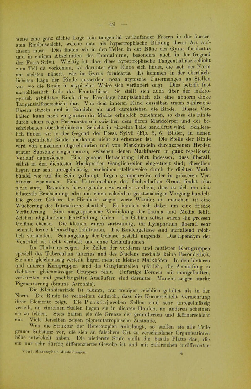 weise eine ganz dichte Lage rein tangential verlaufender Fasern in der ausser- sten Rindenschicht, welche man als hypertrophische Bildung dieser Art auf- fassen muss. Dies finden wir in den Teilen in der Nahe des Gyrus f'ornicatus und in einigen Abschnitteu des Frontalhirns, besonders auch in der Gegend der Fossa Sylvii. Wichtig ist, class diese hypertropbiscbe Tangentialfaserschicht zum Teil da vorkommt, wo darunter eine Rinde sich findet, die sich der Norm am meisten nahert, wie im Gyrus fornicatus. Es kommen in der oberflach- lichsten Lage der Rinde ausserdem noch atypische Fasermengen an Stellen vor, wo die Rinde in atypischer Weise sich verandert zeigt. Dies betrifft fast ausschliesslich Teile des Frontalhirns. So stellt sich auch fiber der makro- gyrisch gebildeteu Rinde diese Faserlage hauptsachlich als eine abnorm dicke Tangentialfaserschicht dar. Von dem inneren Rand desselben treten zahlreiche Fasern einzeln und in Biindeln ab und durchziehen die Rinde. Dieses Ver- halten kann noch zu gunsten des Marks erheblich zunehmen, so dass die Rinde durch einen regen Faseraustausch zwischen dem tiefen Markkorper und der be- schriebenen oberflachlichsten Schicht in einzelne Teile zerkliiftet wird. Schliess- lich finden wir in der Gegend der Fossa Sylvii (Fig. 5, 6) Bilder, in denen eine eigentliche Rinde iiberhaupt nicht zu erkennen ist. Die Stelle der Rinde wird von einzelnen abgeschniirten und von Markbiindeln durchzogenen Herden grauer Substanz eingenommen, zwischen denen Markfasern in ganz regellosem Verlauf dahinziehen. Eine genaue Betrachtung lehrt indessen, dass iiberall, selbst in den dichtesten Markpartien Ganglienzellen eingestreut sind; dieselben liegen nur sehr unregelmassig, erscheinen stellenweise durch die dichten Mark- biindel wie auf die Seite gedrangt, liegen gruppenweise oder in grosseren Ver- banden zusammen. Eine Unterbrechung des flachenhaften Graus findet also nicht statt. Besonders hervorgehoben zu werden verdient, dass es sich um eine bilaterale Erscheinung, also um einen scheinbar gesetzmassigen Vorgang handelt. Die grossen Gefasse der Hirnbasis zeigen zarte Wande; an manchen ist eine Wucherung der Intimakerne deutlich. Es handelt sich dabei um eine frische Veranderung. Eine ausgesprochene Verdickung der Intima und Media fehlt. Zeichen abgelaufener Entziindung fehlen. Im Gehirn selbst waren die grossen Gefasse ebenso. Die kleinen waren zartwandig, ihr Lymphraum iiberall sehr schmal, keine kleinzellige Infiltration. Die Rindengefasse sind auffallend reich- lich vorhanden. Schlangelung der Gefasse besteht nirgends. Das Ependym der Ventrikel ist nicht verdickt und ohne Granulationen. Im Thalamus zeigen die Zellen der vorderen und mittleren Kerngruppen speziell des Tuberculum anterius und des Nucleus medialis keine Besonderheit. Sie sind gleichmassig verteilt, liegen meist in kleinen Markhofen. In den hinteren und unteren Kerngruppen sind die Ganglienzellen sparlich, die Anhaufung in dichteren gleichmassigen Gruppen fehlt. Unfertige Formen mit mangelhaften, verkurzten und geschlangelten Auslaufern sind darunter. Manche zeigen starke Pigmentierung (braune Atrophie). Die Kleinhirnrinde ist plump, nur weniger reichlich gefaltet als in der Norm. Die Rinde ist verbreitert dadurch, dass die Kornerschicht Vermehrung ihrer Elemente zeigt. Die P urkinj eschen Zellen sind sehr unregelmassig verteilt, an einzelnen Stellen liegen sie in dichten Haufen, an anderen scheinen sie zu fehlen. Stets halten sie die Grenze der granulierten und Kornerschicht ein. Viele derselben zeigen pigmentatrophische Zustiinde. Was die Struktur der Heterotopien anbelangt, so stellen sie alle Teile grauer Substanz vor, die sich an falschera Ort zu verschiedener Organisations- hohe entwickelt haben. Die niederste Stufe stellt die basale Platte dar, die ein nur sehr durftig diff'erenziertes Gewebe ist und mit zahlreichen indifferenten Vogt, Mikrocoplialo Minsbildungon. A