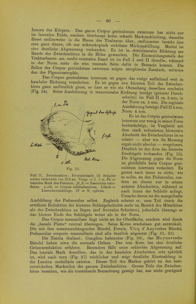 Innern des Korpers. Das ganze Corpus geniculatum externum hat nicht nur im latera en Felde, sondern iiberhaupt keine scharfe Markurakleidung, dasselbe fl.esst stellenweise m die Masse des Thalamus iiber, stellenweise besteht hier eine ganz dunne, oft nur mikroskopisch sichtbare Maikumhiillung Medial ht erne deutliche Abgrenzung vorhanden. Es ist in dorsolateraler Richtung am Rande des Zwischenhirns in die Hohe gewandert. Die Einstrahlungsstelle der lraktusfasern am medio-ventralen Rand ist im Fall I und II dieselbe, wahrend in der Norm mehr die rein ventrale Seite dafur in Betracht kommt. Die Zellen des Corpus geniculatum externum zeigen atrophische Zustande, teilweise den der Pigmentatrophie. Das Corpus geniculatum internum ist gegen das vorige auffallend weit in kaudaler Richtung verschoben. Es ist gegen den hinteren Teil des Zwischen- hirns ganz unformlich gross, so dass es wie ein Ohranhang desselben erscheint (Fig. 34). Seine Ausdehnung in transversaler Richtung betragt (grosster Durch- schnitt): im Fall II ca. 5 mm, in der Norm ca. 5 mm. Die sagittale Ausdehnung betragt: Fall II4 mm, Norm 4 mm. Es ist das Corpus geniculatum internum nur wenig in seiner Form beeintrachtigt, im Vergleich mit dem stark reduzierten hintersten Abschnitt des Zwischenhirns ist es relativ — aber wie die Messung ergab nicht absolut — vergrossert. Deutlich ist der Arm des hinteren Zweihugels vorhanden (Fig. 33). Die Abgrenzung gegen die Norm ist gleichfalls beim Corpus geni- culatum internum verandert. Es grenzt nach innen zu nicht, wie es sollte, an den Pedunculus, son- dern an diesen nur in seinen unteren Abschnitten, wahrend es nach innen der Schleife anliegt. Ursache davon ist die mangelhafte Ausbildung des Pedunculus selbst. Zugleich scheint es, zum Teil durch die erwjihnte Reduktion der hinteren Sehhiigelschnitte mehr im Bereich des Mittelhirns als des Zwischenhirns zu liegen (auf frontalen Schnitten), jedenfalls iiberragt es das hintere Ende des Sehhiigels weiter als in der Norm. Das Corpus mammillare liegt nicht an der Oberflache, sondern wird durch die „basale Platte ventral iiberzogen. Seine Kerne erscheinen gut entwickelt. Die mit ihm zusammenhangenden Biindel, Fornix, Vicq d'Azyrsches Biindel, Pedunculus corporis mammillaris sind alle deutlich abgesetzt (Fig. 31, 32). Die Taenia thalami, Ganglion habenulae (Fig. 38), das Meynertsche Biindel haben etwa die normale Grosse. Der rote Kern hat eine deutliche Grossenreduktion erfahren. Besonders fallt seine schlechte Abgrenzung auf. Das laterale Mark desselben, das in den kaudalen Abschnitten sehr sparlich ist, wird nach vorn (Fig. 37) reichlicher und zeigt deutliche Einstrahlung in die Lamina medullaris externa. Dieser Teil des Markes gehort zu den best- entwickelten Markteilen des ganzen Zwischenhirns. Grosse Teile des Zwischen- hirns bestehen, wie die vorstehende Betrachtung gezeigt hat, aus nicht genugend Fall II. Zwischenhirn: Frontalschnitt 30 Schnitte weiter riickwarts von 32 b an. Vergr. = 2. I. m. Pu = laterales Mark des Putemen. fr.fl. = Fasciculus retro- flexus. c. sth. = Corpus subthalamicum. Liksch = Linsenkernschlinge. II = N. opticus.