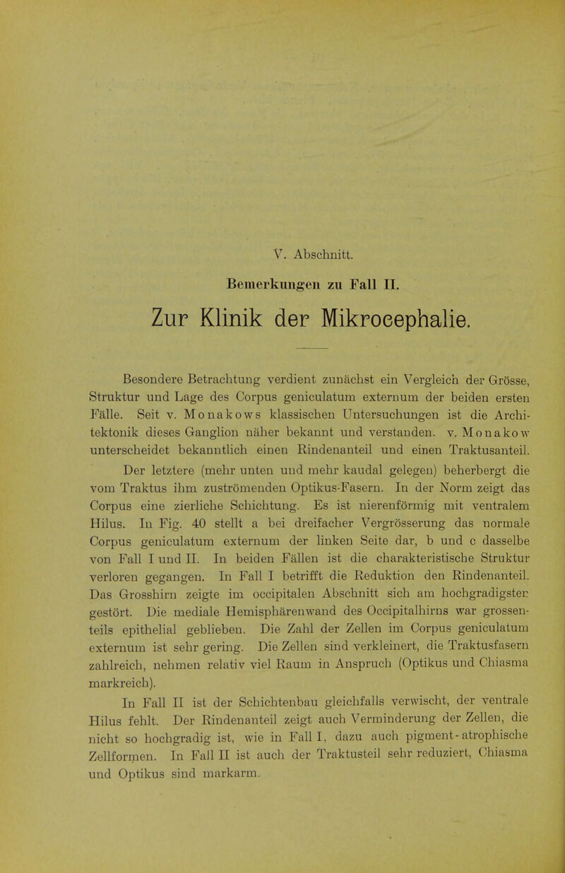 Bemerkungen zu Fall II. Zur Klinik der Mikroeephalie. Besondere Betrachtung verdient zunachst ein Vergleich der Grosse, Struktur und Lage des Corpus geniculatum externum der beiden ersten Falle. Seit v. Monakows klassiscben Untersuchungen ist die Archi- tektonik dieses GaDglion naher bekannt und verstauden. v. Mouakow unterscheidet bekanntlich einen Rindenanteil und einen Traktusanteil. Der letztere (mehr unten und raehr kaudal gelegen) beherbergt die vorn Traktus ihm zustromenden Optikus-Fasern. In der Norm zeigt das Corpus eine zierliche Schichtuug. Es ist nierenformig rnit ventralem Hilus. In Fig. 40 stellt a bei dreifacber Vergrosserung das norinale Corpus geniculatum externum der linken Seite dar, b und c dasselbe von Fall I und II. In beiden Fallen ist die charakteristiscbe Struktur verloren gegangen. In Fall I betrifft die Reduktion den Rindenanteil. Das Grosshirn zeigte im occipitalen Abscbnitt sicb am hochgradigster gestort. Die mediale Hemispbarenwand des Occipitalhirns war grossen- teils epithelial geblieben. Die Zahl der Zellen im Corpus geniculatum externum ist sebr gering. Die Zellen sind verkleinert, die Traktusfasern zahlreicb, neb men relativ viel Raum in Anspruch (Optikus und Chiasma markreicb). In Fall II ist der Scbicbtenbau gleicbfalls verwischt, der ventrale Hilus fehlt. Der Rindenanteil zeigt auch Verminderung der Zellen, die nicht so hocbgradig ist, wie in Fall I, dazu auch pigment-atrophische Zellformen. In Fall II ist auch der Traktusteil sebr reduziert, Chiasma und Optikus sind markarm.