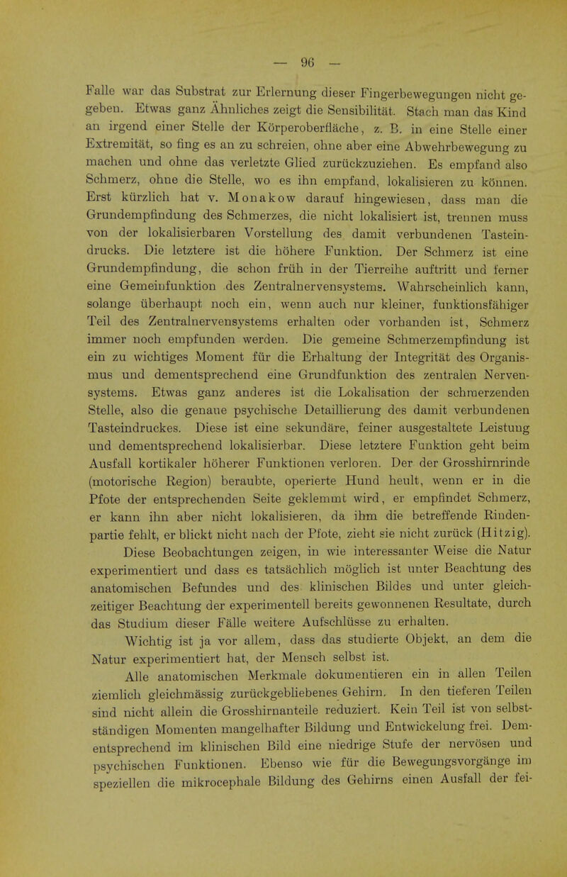 Falle war das Substrat zur Erlernung dieser Fingerbewegungen nicht ge- gebeu. Etwas ganz Ahnliches zeigt die Sensibilitat, Stach man das Kind an irgend einer Stelle der Korperoberflache, z. B. in eine Stelle einer Extremitat, so fing es an zu schreien, ohne aber eine Abwehrbewegung zu machen und ohne das verletzte Glied zuruckzuziehen. Es empfand also Schmerz, ohne die Stelle, wo es inn empfand, lokalisieren zu konnen. Erst kurzlich hat v. Monakow darauf hingewiesen, dass man die Grundempfindung des Schmerzes, die nicht lokalisiert ist, trennen muss von der lokalisierbaren Vorstellung des damit verbundenen Tastein- drucks. Die letztere ist die hohere Funktion. Der Schmerz ist eine Grundempfindung, die schon friih in der Tierreihe auftritt und ferner eine Gemeinfunktion des Zentralnervensystems. Wahrscheinlich kann, solange uberhaupt noch ein, wenn auch nur kleiner, funktionsfahiger Teil des Zentralnervensystems erhalten oder vorhanden ist, Schmerz immer noch empfunden werden. Die gemeine Schmerzempfindung ist ein zu wichtiges Moment fur die Erhaltung der Integritat des Organis- mus und dementsprechend eine Grundfunktion des zentralen Nerven- systems. Etwas ganz anderes ist die Lokalisation der schraerzenden Stelle, also die genaue psychische Detaillierung des damit verbundenen Tasteindruckes. Diese ist eine sekundare, feiner ausgestaltete Leistuug und dementsprechend lokalisierbar. Diese letztere Funktion geht beim Ausfall kortikaler hoherer Funktionen verloren. Der der Grosshirnrinde (motorische Region) beraubte, operierte Hund heult, wenn er in die Pfote der entsprechenden Seite geklemmt wird, er empfindet Schmerz, er kann ihn aber nicht lokalisieren, da ihm die betreffende Riuden- partie fehlt, er blickt nicht nach der Pfote, zieht sie nicht zuruck (Hitzig). Diese Beobachtungen zeigen, in wie interessanter Weise die Natur experimentiert und dass es tatsachlich moglich ist unter Beachtung des anatomischen Befundes und des klinischen Bildes und unter gleich- zeitiger Beachtung der experimentell bereits gewonnenen Resultate, durch das Studium dieser Falle weitere Aufschlusse zu erhalten. Wichtig ist ja vor allem, dass das studierte Objekt, an dem die Natur experimentiert hat, der Mensch selbst ist. Alle anatomischen Merkmale dokumentieren ein in alien Teilen ziemlich gleichmassig zuruckgebliebenes Gehirn. In den tieferen Teilen sind nicht allein die Grosshirnanteile reduziert. Kein Teil ist von selbst- standigen Momenten mangelhafter Bildung und Entwickelung frei. Dem- entsprechend im klinischen Bild eine niedrige Stufe der nervosen und psychischen Funktionen. Ebenso wie fur die Bewegungsvorgange im speziellen die mikrocephale Bildung des Gehirns einen Ausfall der fei-