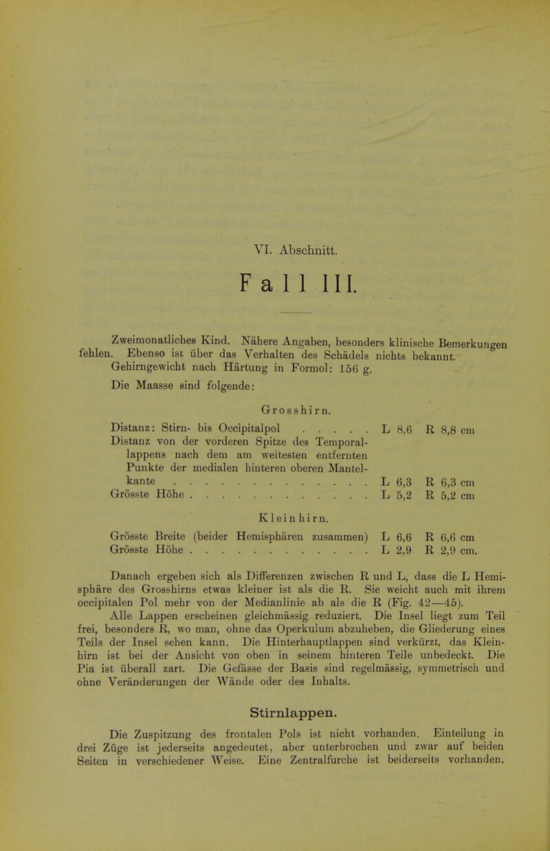 Fall III. Zweimonatliches Kind. Nahere Angaben, besonders klinische Bemerkungen fehlen. Ebenso ist iiber das Verhalten des Schadels nichts bekannt. Gehimgewicbt nach Hartung in Formol: 156 g. Die Maasse sind folgende: Grosshirn. Distanz: Stirn- bis Occipitalpol L 8,6 R 8,8 cm Distanz von der vorderen Spitze des Temporal- lappens nach dem am weitesten entfernten Punkte der medialen hinteren oberen Mantel- kante L 6,3 R 6,3 cm Grosste Hohe L 5,2 R 5,2 cm Klein hirn. Grosste Breite (beider Hemispbaren zusammen) L 6,6 R 6,6 cm Grosste Hohe L 2,9 R 2,9 cm. Danacb ergeben sich als Differenzen zwischen R und L, dass die L Hemi- sphere des Grosshirns etwas kleiner ist als die R. Sie weicht auch mit ihrem occipitalen Pol mebr von der Medianlinie ab als die R (Fig. 42—45). Alle Lappen erscbeinen gleichmassig reduziert. Die Insel liegt zum Teil frei, besonders R, wo man, ohne das Operkulum abzubeben, die Gliederung eines Teils der Insel sehen kann. Die Hinterhauptlappen sind verkiirzt, das Klein- hirn ist bei der Ansicht von oben in seinem hinteren Teile unbedeckt. Die Pia ist iiberall zart. Die Gefasse der Basis sind regelmassig, symmetrisch und ohne Veranderungen der Wande oder des Inhalts. Stirnlappen. Die Zuspitzung des frontalen Pols ist nicht vorhanden. Einteilung in drei Ziige ist jederseits angedeutet, aber unterbrochen und zwar auf beiden Seiten in verschiedener Weise. Eine Zentralfurche ist beiderseits vorhanden.