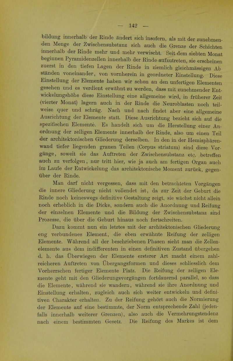 bildung innerhalb der Rinde andert sich insofern, als mit der zunehmen- den Menge der Zwischensubstanz sich audi die Grenze der Schichten innerhalb der Rinde mehr und mehr verwischt. Seit dem siebten Monat beginnen Pyramidenzellen innerhalb der Rinde aufzutreten, sie erscheinen zuerst in den tiefen Lagen der Rinde in ziemlich gleichmassigen Ab standen voneinander, von vornherein in geordneter Einstellung. Diese Einstellung der Elemente haben wir schon an den unfertigen Elementen gesehen und es verdient erwahnt zu werden, dass mit zunehmender Ent- wickelungshohe diese Einstellung eine allgemeine wird, in friiherer Zeit (vierter Monat) lagern auch in der Rinde die Neuroblasten noch teil- weise quer und schrag. Nach und nach findet aber eine allgemeine Ausrichtung der Elemente statt. Diese Ausrichtung bezieht sich auf die spezifischen Elemente. Es handelt sich um die Herstellung einer An- ordnung der zelligen Elemente innerhalb der Rinde, also um einen Teil der architektonischen Gliederung derselben. In den in der Hemispbaren- wand tiefer liegenden grauen Teilen (Corpus striatum) sind diese Vor- gange, soweit sie das Auftreten der Zwischensubstanz eic. betreffen auch zu verfolgen, nur tritt hier, wie ja auch am fertigen Organ auch im Laufe der Entwickelung das architektonische Moment zuriick, gegen- fiber der Rinde. Man darf nicht vergessen, dass mit den betrachteten Vorgaugen die innere Gliederung nicht vollendet ist, da zur Zeit der Geburt die Rinde noch keineswegs definitive Gestaltung zeigt, sie wachst nicht allein noch erheblich in die Dicke, sondern auch die Anordnung und Reifung der einzelnen Elemente und die Bildung der Zwiscbensubstanz sind Prozesse, die fiber die Geburt hinaus noch fortschreiten. Dazu kommt nun ein letztes mit der arcbitektonischen Gliederung eng verbundenes Element, die eben erwahnte Reifung der zelligen Elemente. Wahrend all der beschriebenen Phasen sieht man die Zellen- elemente aus dem indifferenten in einen definitiven Zustand ubergehen d. h. das tlberwiegen der Elemente ersterer Art macht einem zahl- reicheren Auftreten von Ubergangsformen und dieses scbliesslich dem Vorherrschen fertiger Elemente Platz. Die Reifung der zelligen Ele- mente geht mit den Gliederungsvorgangen fortdauernd parallel, so dass die Elemente, wahrend sie wandern, wahrend sie ihre Anordnung und Einstellung erhalten, zugleich auch sich weiter entwickeln und defini- tiven Charakter erhalten. Zu der Reifung gehort auch die Normierung der Elemente auf eine bestimmte, der Norm entsprechende Zahl (jeden- falls innerhalb weiterer Grenzen), also auch die Vermehrungstendenz nach einem bestimmten Gesetz. Die Reifung des Markes ist dem