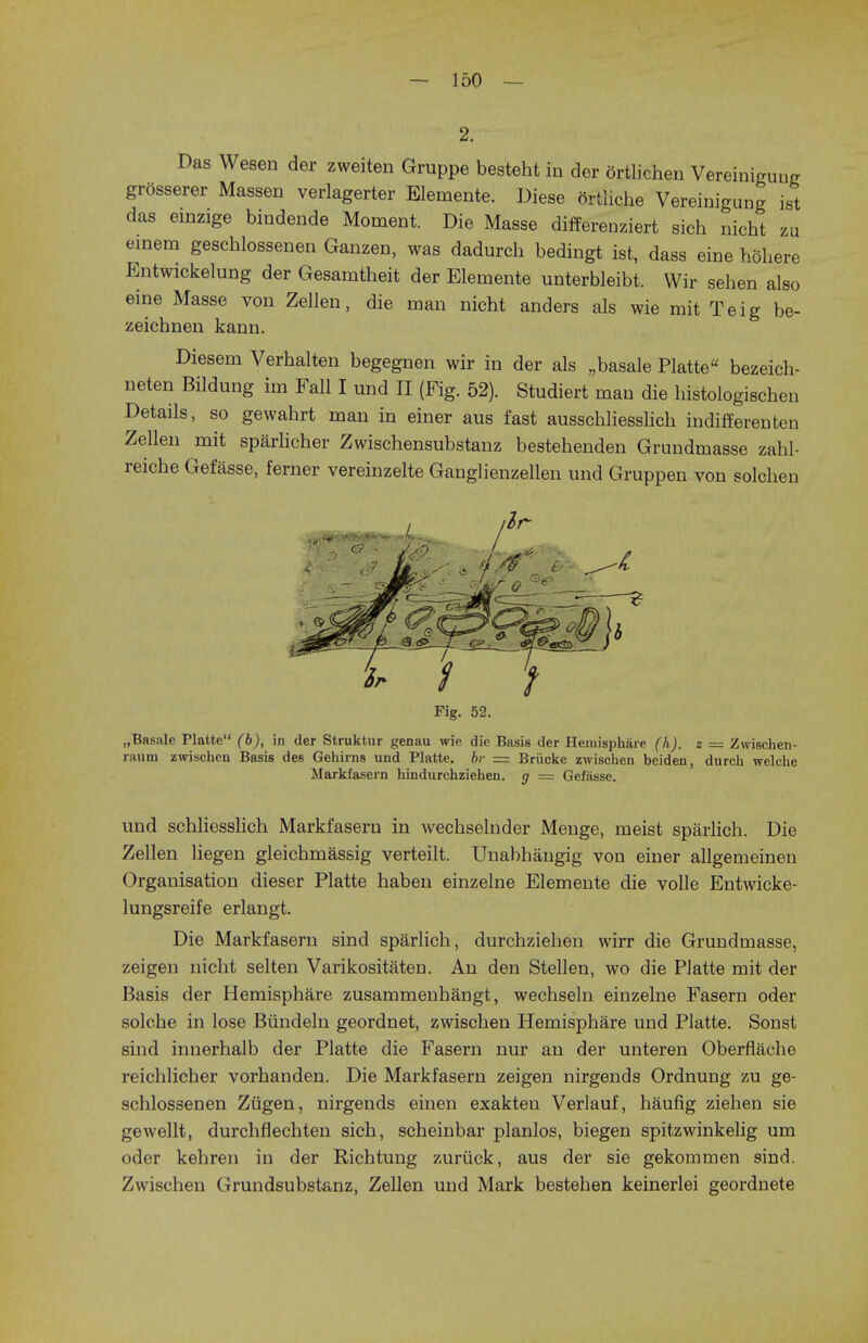 2. Das Wesen der zweiten Gruppe besteht in der ortlichen Vereinigung grosserer Massen verlagerter Elemente. Diese ortliche Vereinigung ist das einzige bindende Moment. Die Masse differenziert sich nicht zu einem geschlossenen Ganzen, was dadurch bedingt ist, dass eine hohere Entwickelung der Gesamtheit der Elemente unterbleibt. Wir sehen also eine Masse von Zellen, die man nicht anders als wie mit Teig be- zeichnen kann. Diesem Verhalten begegnen wir in der als „basale Platte bezeich- neten Bildung im Fall I und II (Fig. 52). Studiert man die histologischen Details, so gewahrt man in einer aus fast ausschliesslich indifferenten Zellen mit sparlicher Zwischensubstanz bestehenden Grundmasse zahl- reiche Gefasse, ferner vereinzelte Ganglienzellen und Gruppen von solchen Fig. 52. „Basalc Platte (b), in der Struktur genau wie die Basis der Hemisphere (k). z — Zwischen- rauni zwischen Basis des Gehirns und Platte, br = Briicke zwischen beiden, durch welche Markfasern hindurchziehen. g = Gefasse. und schliesslich Markfasern in wecbselnder Menge, meist sparlich. Die Zellen liegen gleichmassig verteilt. Unabhangig von einer allgemeinen Organisation dieser Platte haben einzelne Elemente die voile Entwicke- lungsreife erlangt. Die Markfasern sind sparlich, durchziehen wirr die Grundmasse, zeigen nicht selten Varikositaten. An den Stellen, wo die Platte mit der Basis der Hemisphare zusammenhangt, wechseln einzelne Fasern oder solche in lose Bundeln geordnet, zwischen Hemispbare und Platte. Sonst sind innerhalb der Platte die Fasern nur an der unteren Oberflache reichlicher vorhanden. Die Markfasern zeigen nirgends Ordnung zu ge- schlossenen Ziigen, nirgends einen exakten Verlauf, haufig zieben sie gewellt, durchflechten sich, scheinbar planlos, biegen spitzwinkelig um oder kehren in der Richtung zuriick, aus der sie gekommen sind. Zwischen Grundsubstanz, Zellen und Mark bestehen keinerlei geordnete