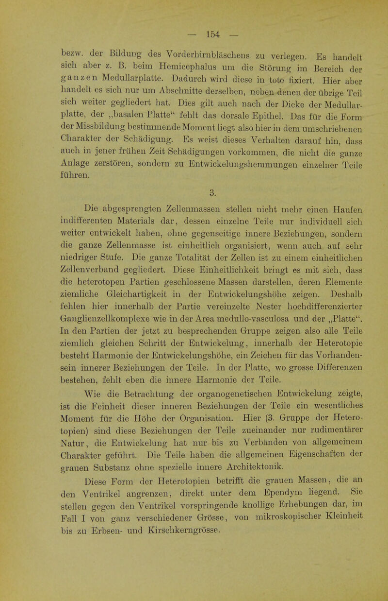 bezw. der Bildung des Vorderbirnblascheus zu verlegen. Es handeit sich aber z. B. beitn Hemicephalus urn die Storung im Bereich der ganzen Medullarplatte. Dadurch wird diese in toto rixiert. Hier aber handeit es sich nur urn Absclmitte derselben, ncben denen der ubrige Teil sich weiter gegliedert hat. Dies gilt auch nach der Dicke der Medullar- platte, der „basalen Platte fehlt das dorsale Epithel. Das fur die Form der Missbildung bestimrnende Moment liegt also hier in deni umschriebenen Charakter der Schadigung. Es weist dieses Verhalten darauf hin, dass auch in jener friihen Zeit Schadigungen vorkoiuruen, die nicht die ganze Anlage zerstoren, sondern zu Entwickelungsheramungeu einzelner Teile fiihren. 3. Die abgesprengten Zellenmassen stellen nicht mehr einen Haufen inditi'erenten Materials dar, dessen einzelne Teile nur individuell sich weiter entwickelt haben, ohne gegenseitige innere Beziehungen, sondern die gauze Zellenrnasse ist einheitlich organisiert, wenn auch auf sehr niedriger Stufe. Die gauze Totalitat der Zellen ist zu einem einheitlichen Zellenverband gegliedert. Diese Eiuheitlichkeit bringt es mit sich, dass die heterotopen Partien geschlossene Massen darstellen, deren Elernente ziemliche Gleichartigkeit in der Entwickelungshohe zeigen. Desbalb fehlen hier innerhalb der Partie vereiuzelte Nester hochdifferenzierter Ganghenzellkomplexe wie in der Area medullo-vasculosa und der „Platte. In den Partieu der jetzt zu besprechenden Gruppe zeigen also alle Teile ziemlich gleichen Schritt der Entwickelung, innerhalb der Heterotopic besteht Harmonie der Entwickelungshohe, ein Zeicheu fur das Vorhanden- sein innerer Beziehungen der Teile. In der Platte, wo grosse Differenzen bestehen, fehlt eben die innere Harmonie der Teile. Wie die Betrachtung der organogeuetischen Entwickelung zeigte, ist die Feinheit dieser inneren Beziehungen der Teile ein wesentliches Moment fur die Hohe der Organisation. Hier (3. Gruppe der Hetero- topien) sind diese Beziehungen der Teile zueinauder nur rudimentarer Natur, die Entwickelung hat nur bis zu Verbanden von allgemeinem Charakter gefuhrt. Die Teile haben die allgemeinen Eigenschaften der grauen Substauz ohne spezielle innere Architektonik. Diese Form der Heterotopieu betrifft die grauen Massen, die an den Ventrikel angrenzeu, direkt unter dem Ependym liegend. Sie stellen gegen deu Ventrikel vorspringende knollige Erhebungen dar, im Fall I von ganz verschiedener Grosse, von mikroskopischer Kleinheit bis zu Erbsen- und Kirschkerngrosse.