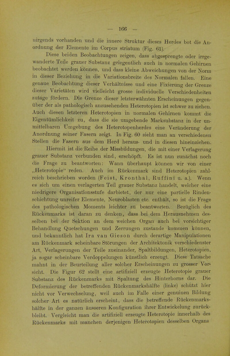 nirgends vorhanden und die innere Struktur dieses Herdes bot die An- ordnung der Elemente iin Corpus striatum (Fig. 61). Diese beiden Beobachtungen zeigen, dass abgesprengte oder irrge- wanderte Teile grauer Substanz gelegentlich auch in normalen Gebirnen beobachtet werdeu konnen, und dass kleine Abweichungeu von der Norm in dieser Beziehung in die Variationsbreite des Normalen fallen. Eine genaue Beobacbtung dieser Verhaltnisse und eine Fixierung der Grenze dieser Varietaten wird vielleicht grosse individuelle Verscbiedenheiten zutage fordern. Die Grenze dieser letzterwahnten Erscheinungen gegen- iiber der als pathologisch anzusehenden Heterotopien ist scbwer zu zieben. Aucb diesen letzteren Heterotopien in normalen Gehirnen kommt die Eigentiimlichkeit zu, dass die sie umgebende Marksubstanz in der un- mittelbaren Umgebung des Heterotopenberdes eine Veranderung der Anordnung seiner Fasern zeigt. In Fig. 60 sieht man an verschiedenen Stellen die Fasern aus dem Herd heraus- und in diesen hineinzieben. Hiermit ist die Reihe der Missbildungen, die mit einer Verlagerung grauer Substanz verbunden sind, erschopft. Es ist nun zunachst noch die Frage zu beantworten: Wann iiberhaupt konnen wir von einer „ Heterotopie'' reden. Auch im Riickenmark sind Heterotopien zabl- reich beschrieben worden (Feist, Kronthal, Ruffini u. a.). Wenn es sich um einen verlagerten Teil grauer Substanz bandelt, welcber eine niedrigere Organisationsstufe darbietet, der nur eine partielle Rinden- schichtung unreifer Elemente, Neuroblasten etc. entbalt, so ist die Frage des patbologischen Moments leichter zu beantworten. Beziiglich des Riickenmarks ist daran zu denken, dass bei dem Herausnehmen des- selben bei der Sektion an dem weichen Organ aucb bei vorsichtiger Behandlung Quetschungen und Zerrungen zustaude kommen konnen, und bekauntlich hat Ira van Gieson durch derartige Manipulationen am Riickenmark scbeinbare Storungen der Arcbitektonik verscbiedenster Art, Verlagerungen der Teile zueinander, Spaltbildungen, Heterotopien, ja sogar scheinbare Verdoppelungen kiinstlich erzeugt. Diese Tatsache mahnt in der Beurteilung aller solcher Erscbeinungen zu grosser Vor- sicht. Die Figur 62 stellt eine artifiziell erzeugte Heterotopie grauer Substanz des Riickenmarks mit Spaltung des Hinterhorns dar. Die Deformierung der betreffenden Ruckenmarkshalfte (linke) schiitzt hier oicht vor Verwechselung, weil auch im Falle einer genuiuen Bildung solcher Art es naturlich erscheint, dass die betreffende Riickenmarks- halite in der ganzen ausseren Konfiguration ihrer Entwickelung zuriick- bleibt. Vergleicht man die artifiziell erzeugte Heterotopie innerhalb des Riickenmarks mit manchen derjenigen Heterotopien desselben Organs