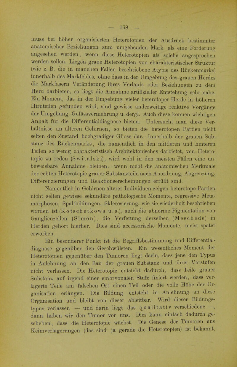 muss bei hoher organisierten Heterotopien der Ausdruck bestimmter anatomischer Beziehungen zum umgebenden Mark als eine Forderung angesehen werden, wenn diese Heterotopien als solche angesprochen werden sollen. Liegen graue Heterotopien von charakteristischer Struktur (wie z. B. die in manchen Fallen beschriebene Atypie des Ruckenmarks) innerhalb des Markfeldes, ohne dass in der Umgebung des grauen Herdes die Markfasern Veranderung ihres Verlaufs oder Beziehungen zu dem Herd darbieten, so liegt die Annahme artifizieller Entstehung sehr nahe. Ein Moment, das in der Umgebung vieler heterotoper Herde in hoheren Hirnteilen gefunden wird, sind gewisse anderweitige reaktive Vorgange der Umgebung, Gefassvermehrung u. dergl. Auch diese konnen wichtigen Anhalt fur die Differentialdiagnose bieten. Untersucht man diese Ver- haltnisse an alteren Gehirnen, so bieten die heterotopen Partien nicht selten den Zustand hochgradiger Gliose dar. Innerhalb der grauen Sub- stanz des Riickenmarks, die namentlich in den mittleren und hinteren Teilen so wenig charakteristisch Architektonisches darbietet, von Hetero- topie zu reden (Switalski), wird wohl in den meisten Fallen eine un- beweisbare Annahme bleiben, wenn nicht die anatomischen Merkmale der echten Heterotopic grauer Substanzteile nach Anordnung, Abgrenzung, Differenzierungen und Reaktionserscheinungen erfiillt sind. Namentlich in Gehirnen alterer Individuen zeigen heterotope Partien nicht selten gewisse sekundare pathologische Momeute, regressive Meta- morphosen, Spaltbildungen, Sklerosieruug, wie sie wiederholt beschrieben worden ist (Kotschetkowa u. a.), auch die abnorme Pigmentation von Ganglienzellen (Simon), die Verfettung derselben (Meschede) in Herden gehort hierher. Dies sind accessorische Momente, meist spater erworben. Ein besonderer Punkt ist die Begriffsbestimmung und Differential- diagnose gegeniiber den Geschwiilsten. Ein wesentliches Moment der Heterotopien gegeniiber den Tumoren liegt darin, dass jene den Typus in Anlehnung an den Bau der grauen Substanz und ihrer Vorstufen nicht verlassen. Die Heterotopic entsteht dadurch, dass Teile grauer Substanz auf irgend einer embryonalen Stufe fixiert werden, dass ver- lagerte Teile am falschen Ort einen Teil oder die voile HOhe der Or- ganisation erlangen. Die Bildung entsteht in Anlehnung an diese Organisation und bleibt von dieser ableitbar. Wird dieser Bildungs- typus verlassen — und darin liegt das qualitativ verschiedene —, dann haben wir den Tumor vor uns. Dies kann einfach dadurch ge- schehen, dass die Heterotopic wachst. Die Genese der Tumoren aus Keimverlagerungen (das sind ja gerade die Heterotopien) ist bekannt,