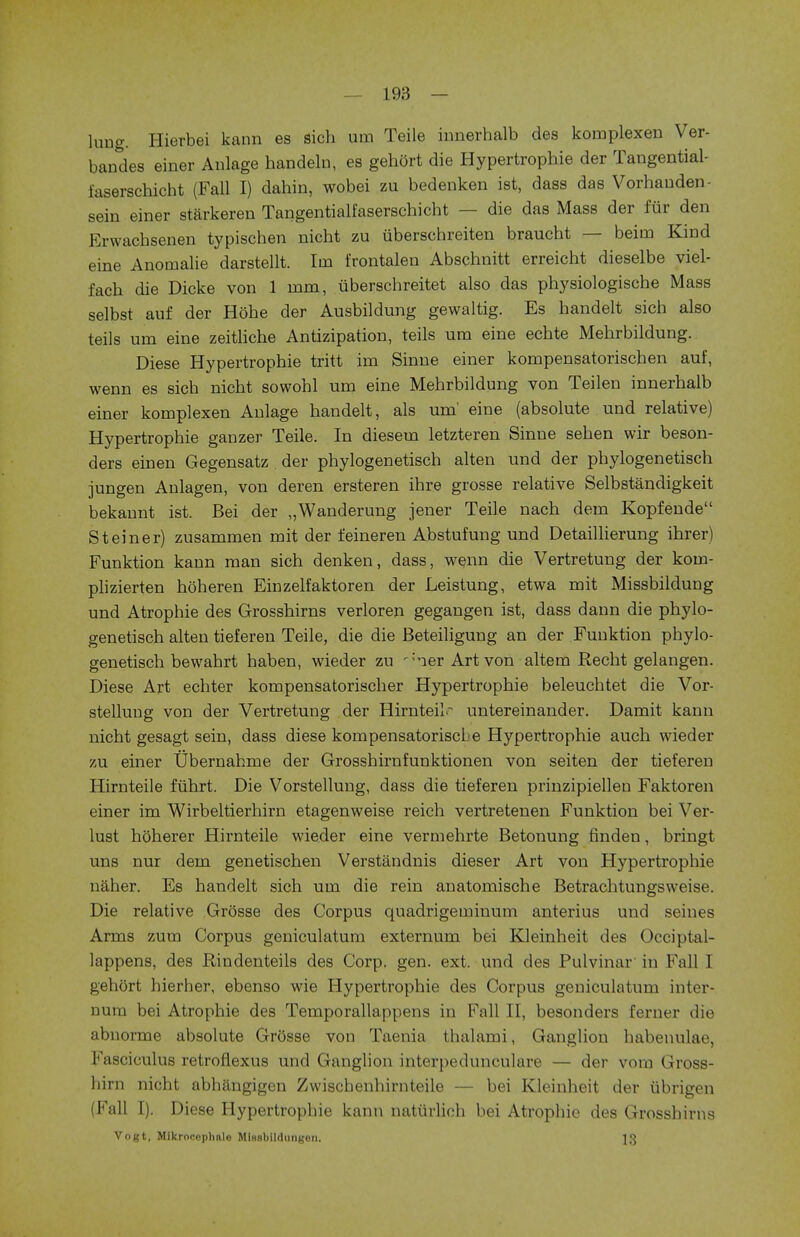 lung. Hierbei kann es sich urn Teile innerhalb des komplexen Ver- bandes einer Aulage handeln, es gehort die Hypertrophic der Tangential- faserschicht (Fall I) dahin, wobei zu bedenken ist, dass das Vorhauden- sein einer starkeren Tangentialfaserschicht — die das Mass der fur den Erwachsenen typischen nicht zu uberschreiten braucht — beim Kind eine Anomalie darstellt. Im frontalen Abschnitt erreicht dieselbe viel- fach die Dicke von 1 mm, iiberschreitet also das physiologische Mass selbst auf der Hohe der Ausbildung gewaltig. Es handelt sich also teils um eine zeitliche Antizipation, teils urn eine echte Mehrbildung. Diese Hypertropbie tritt im Sinne einer kompensatorischen auf, wenn es sich nicht sowohl um eine Mehrbildung von Teilen innerhalb einer komplexen Anlage handelt, als um' eine (absolute und relative) Hypertrophie ganzer Teile. In diesem letzteren Sinne sehen wir beson- ders einen Gegensatz . der phylogenetisch alten und der phylogenetisch jungen Anlagen, von deren ersteren ihre grosse relative Selbstandigkeit bekannt ist. Bei der „Wanderung jener Teile nach dem Kopfende St einer) zusammen mit der feineren Abstufung und Detaillierung ihrer) Funktion kann man sich denken, dass, wenn die Vertretung der kom- plizierten hoheren Einzelfaktoren der Leistung, etwa mit Missbildung und Atrophie des Grosshirns verloren gegangen ist, dass dann die phylo- genetisch alten tieferen Teile, die die Beteiligung an der Funktion phylo- genetisch bewahrt haben, wieder zu -:*ier Art von altem Recht gelangen. Diese Art echter kompensatorischer Hypertrophie beleuchtet die Vor- stelluug von der Vertretung der Hirnteile untereinander. Damit kann nicht gesagt sein, dass diese kompensatoriscl e Hypertrophie auch wieder zu einer Ubernahme der Grosshirnfunktionen von seiten der tieferen Hirnteile fiihrt. Die Vorstellung, dass die tieferen prinzipiellen Faktoren einer im Wirbeltierhirn etagenweise reich vertretenen Funktion bei Ver- lust hoherer Hirnteile wieder eine vermehrte Betonung finden, bringt uns nur dem genetischen Verstandnis dieser Art von Hypertrophie naher. Es handelt sich um die rein anatomische Betrachtungsweise. Die relative Grosse des Corpus quadrigeminum anterius und seines Arms zum Corpus geniculatum externum bei Kleinheit des Occiptal- lappens, des Rindenteils des Corp. gen. ext. und des Pulvinar in Fall I gehort hierher, ebenso wie Hypertrophie des Corpus geniculatum inter- num bei Atrophie des Temporallappens in Fall II, besonders ferner die abnorme absolute Grosse von Taenia thalami, Ganglion habenulae, Fasciculus retroflexus und Ganglion interpeduncular — der vom Gross- hirn nicht abhangigen Zwischenhirnteile — bei Kleinheit der tibrigen (Fall I). Diese Hypertrophie kann naturlioh bei Atrophie des Grosshirns Vogt, Mikrooeplmlo MlBsbildungon. 13