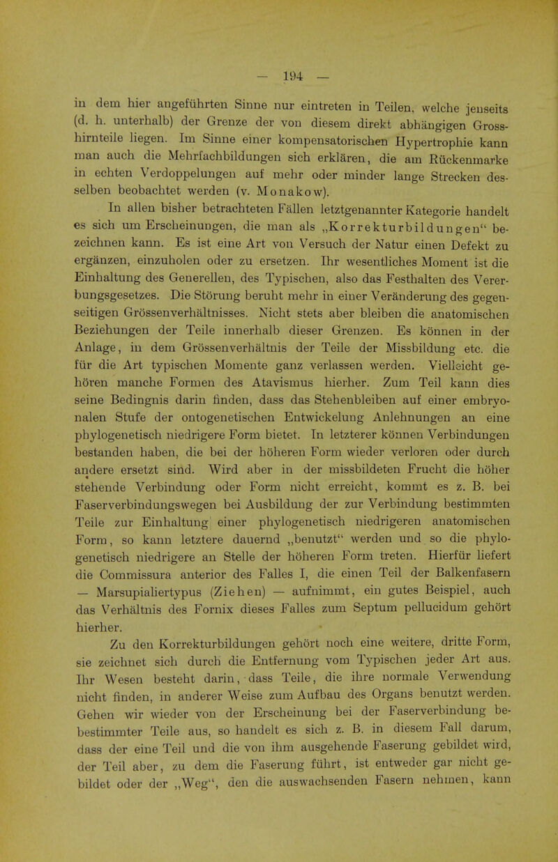 in dein hier angefiihrten Sinne nur eintreten in Teilen. welche jenseits (d. h. uiiterhalb) der Grenze der von diesem direkt abhangigen Gross- hirnteile liegen. Im Sinne einer kompensatorischen Hypertrophie kann man auch die Mehri'achbildungen sich erklaren, die am Riickenmarke in echten Verdoppelungen auf mehr oder minder lange Strecken des- selben beobachtet werden (v. Monakow). In alien bisher betrachteten Fallen letztgenannter Kategorie handelt es sich um Erscheinungen, die man als „Korrekturbildungen be- zeiclmen kann. Es ist eine Art von Versuch der Natur einen Defekt zu erganzen, einzubolen oder zu ersetzen. Ihr wesentliches Moment ist die Einhaltung des Generellen, des Typischen, also das Festhalten des Verer- bungsgesetzes. Die Storung berubt mehr in einer Veranderung des gegen- seitigen Grossenverhaltnisses. Nicht stets aber bleiben die anatomischen Beziehungen der Teile innerhalb dieser Grenzen. Es konnen in der Anlage, in dem Grossenverhaltnis der Teile der Missbildung etc. die fur die Art typischen Momente ganz verlassen werden. Vielleicht ge- horen manche Formen des Atavismus liierher. Zum Teil kann dies seine Bedingnis darin linden, dass das Stehenbleiben auf einer embryo- nalen Stufe der ontogenetischen Entwickelung Anlehnungen an eine pbylogenetisch niedrigere Form bietet. In letzterer konnen Verbindungen bestanden haben, die bei der hoheren Form wieder verloren oder durch andere ersetzt sind. Wird aber in der missbildeten Frucht die hoher stehende Verbindung oder Form nicht erreicht, kommt es z. B. bei Faserverbindungswegen bei Ausbildung der zur Verbindung bestimmten Teile zur Einhaltung einer phylogenetisch niedrigeren anatomischen Form, so kann letztere dauernd „benutzt werden und so die phylo- genetisch niedrigere an Stelle der hoheren Form treten. Hierfur liefert die Commissura anterior des Falles I, die einen Teil der Balkenfasern — Marsupialiertypus (Ziehen) — aufnimmt, ein gutes Beispiel, auch das Verhaltnis des Fornix dieses Falles zum Septum pellucidum gehort hierher. Zu den Korrekturbildungen gehort noch eine weitere, dritte Form, sie zeichnet sich durch die Entfernung vom Typischen jeder Art aus. Ihr Wesen besteht darin, dass Teile, die ihre normale Verwendung nicht finden, in anderer Weise zum Aufbau des Organs benutzt werden. Gehen wir wieder von der Erscheinung bei der Faserverbindung be- bestimmter Teile aus, so handelt es sich z. B. in diesem Fall darum, dass der eine Teil und die von ihm ausgehende Faserung gebildet wird, der Teil aber, zu dem die Faserung fuhrt, ist entweder gar nicht ge- bildet oder der „Wegu, den die auswachsenden Fasern nehmen, kann