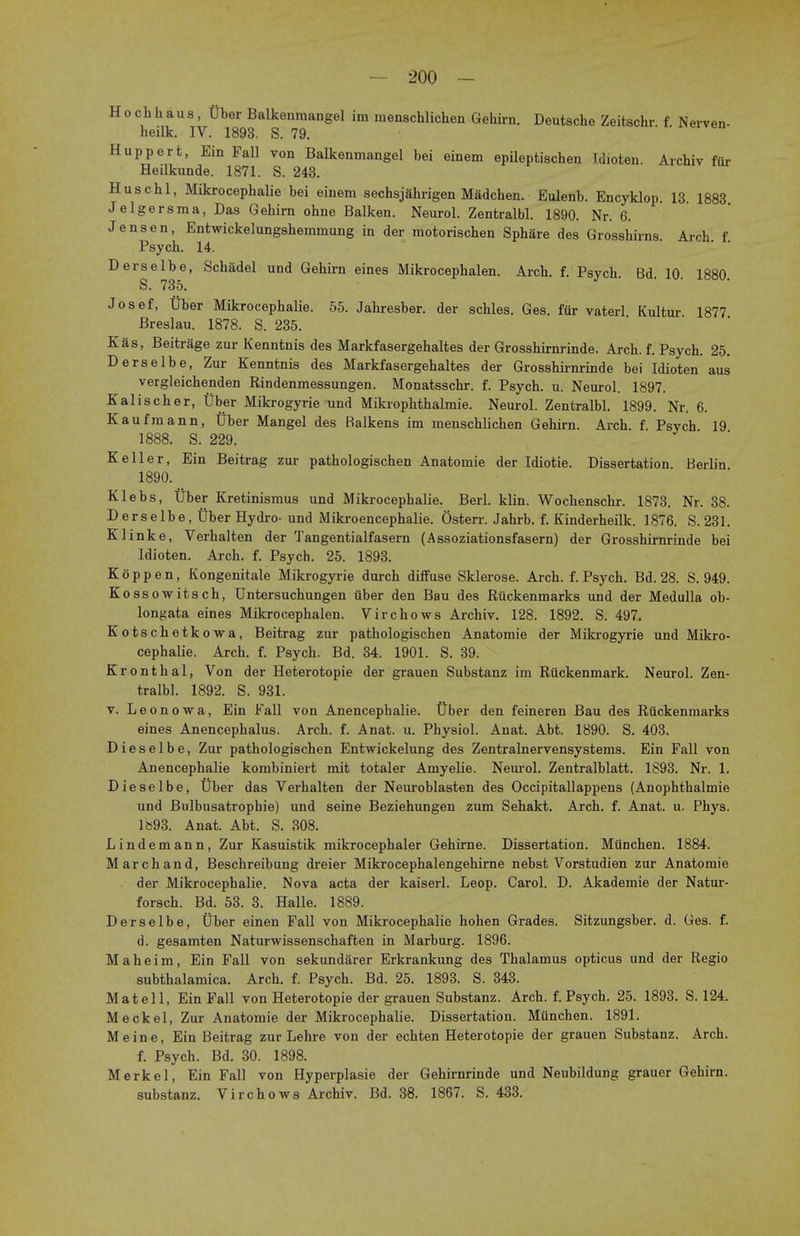 Hochhaus, tiber Balkenmangel im menschlichen Gehirn. Deutsche Zeitschr. f. Nerven- heilk. IV. 1893. S. 79. Huppert, Ein Fall von Balkenmangel bei einem epileptischen Tdioten. Archiv fur Heilkunde. 1871. S. 243. Huschl, Mikrocephalie bei einem sechsjfihrigen Madchen. Eulenb. Encyklop. 13. 1883 Jelgersma, Das Gehirn ohne Balken. Neurol. Zentralbl. 1890. Nr. 6. Jensen, Entwickelungshemmung in der motorischen Sphare des Grosshirns. Arch f Psych. 14. Derselbe, Schadel und Gehirn eines Mikrocephalen. Arch. f. Psych Bd 10 1880 S. 735. Josef, tiber Mikrocephalie. 55. Jahresber. der schles. Ges. fur vaterl Kultur 1877 Breslau. 1878. S. 235. Kas, Beitrage zur Kenntnis des Markfasergehaltes der Grosshirnrinde. Arch.f. Psych. 25. Derselbe, Zur Kenntnis des Markfasergehaltes der Grosshirnrinde bei Idioten aus vergleichenden Rindenmessungen. Monatsschr. f. Psych, u. Neurol. 1897. Kalischer, liber Mikrogyrie und Mikrophthalmie. Neurol. Zentralbl. 1899. Nr. 6. Kaufmann, tiber Mangel des Ralkens im menschlichen Gehirn. Arch. f. Psych 19 1888. S. 229. Keller, Ein Beitrag zur pathologischen Anatomie der Idiotie. Dissertation. Berlin 1890. Klebs, Tiber Kretinismus und Mikrocephalie. Berl. klin. Wochenschr. 1873. Nr. 38. Derselbe, Uber Hydro- und Mikroencephalie. Osterr. Jahrb. f. Kinderheilk. 1876. S. 231. Klinke, Verhalten der Tangentialfasern (Assoziationsfasern) der Grosshirnrinde bei Idioten. Arch. f. Psych. 25. 1893. K 6 p p e n, Kongenitale Mikrogyrie durch diffuse Sklerose. Arch. f. Psych. Bd. 28. S. 949. Kossowitsch, Untersuchungen uber den Bau des Riickenmarks und der Medulla ob- longata eines Mikrocephalen. Virchows Archiv. 128. 1892. S. 497. Kotschetkowa, Beitrag zur pathologischen Anatomie der Mikrogyrie und Mikro- cephalie. Arch. f. Psych. Bd. 34. 1901. S. 39. Kronthal, Von der Heterotopic der grauen Substanz im Riickenmark. Neurol. Zen- tralbl. 1892. S. 931. v. Leonowa, Ein Fall von Anencephalie. liber den feineren Bau des Riickenmarks eines Anencephalus. Arch. f. Anat. u. Physiol. Anat. Abt. 1890. S. 403. D i e s e 1 b e, Zur pathologischen Entwickelung des Zentralnervensystems. Ein Fall von Anencephalie kombiniert mit totaler Amyelie. Neurol. Zentralblatt. 1893. Nr. 1. Dieselbe, Uber das Verhalten der Neuroblasten des Occipitallappens (Anophthalmie und Bulbusatrophie) und seine Beziehungen zum Sehakt. Arch. f. Anat. u. Phys. 1«93. Anat. Abt. S. 308. Lindemann, Zur Kasuistik mikrocephaler Gehirne. Dissertation. Miinchen. 1884. March and, Beschreibung dreier Mikrocephalengehirne nebst Vorstudien zur Anatomie der Mikrocephalie. Nova acta der kaiserl. Leop. Carol. D. Akademie der Natur- forsch. Bd. 53. 3. Halle. 1889. Derselbe, Uber einen Fall von Mikrocephalie hohen Grades. Sitzungsber. d. Ges. f. d. gesamten Naturwissenschaften in Marburg. 1896. Maheim, Ein Fall von sekundarer Erkrankung des Thalamus opticus und der Regio subthalamica. Arch. f. Psych. Bd. 25. 1893. S. 343. Mat ell, Ein Fall von Heterotopie der grauen Substanz. Arch. f. Psych. 25. 1893. S. 124. Meckel, Zur Anatomie der Mikrocephalie. Dissertation. Miinchen. 1891. Meine, Ein Beitrag zur Lehre von der echten Heterotopie der grauen Substanz. Arch. f. Psych. Bd. 30. 1898. Merkel, Ein Fall von Hyperplasie der Gehirnrinde und Neubildung grauer Gehirn. substanz. Virchows Archiv. Bd. 38. 1867. S. 433.