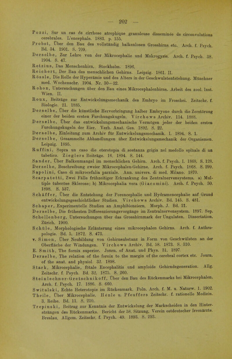 Pozzi, Sur un cas de cirrhose atrophique granuleuse disseminee de circonvolutions cerebrales. L'encephale. 1883. p. 155. Probst, Uber den Bau des vollstandig balkenlosen Grosshirns etc. Arch f Psvch Bd. 34. 1901. S. 709. Derselbe, Zur Lehre von der Mikrocephalie und Makrogyrie. Arch. f. Psych 38 1904. S. 47. Retzius, Das Menschenhirn. Stockholm. 1896. Reichert, Der Bau des menschlichen Gehirns. Leipzig. 1861. II. ROssle, DieRolle derHyperamie und des Alters in der Geschwulstentstehung. Munchner med. Wochenschr. 1904. Nr. 30—32. Rohon, Untersuchungen iiber den Bau eines Mikrocephalenhirns. Arbeit des zool. Inst. Wien. II. Roux, Beitrage zur Entwickelungsmechanik des Embryo im Froschei. Zeitschr. f. Biologie. 21. 1885. Derselbe, Uber die kiinstliche Heivorbringung halber Embryone durch die ZerstSrung einer der beiden ersten Furchungskugeln. Virchows Archiv. 114. 1888. Derselbe, Uber das entwickelungsmechanische Vermogen jeder der beiden ersten Furchungskugeln der Eier. Verh. Anat. Ges. 1892. S. 22. Derselbe, Einleitung zum Archiv fur Entwickelungsmechanik. I. 1894. S. 1. Derselbe, Gesamraelte Abhandlungen iiber Entwickelungsmechanik der Organismen. Leipzig. 1895. Ruffini, Sopra un caso die eterotopia di sostanza grigia nel medollo spinale di un tabetico. Zieglers Beitrage. 16. 1894. S. 144. Sander, Uber Balkenmangel im menschlichen Gehirn. Arch. f. Psych. I. 1868. S. 128. Derselbe, Beschreibung zweier Mikrocephalen-Gehirne. Arch. f. Psych. 1868. S. 299. Sapolini, Caso di mikrocefalia parziale. Ann. univers. di med. Milano. 1870. Scarpatetti, Zwei Falle friihzeitiger Erkrankung des Zentralnervensystems. a) Mul- tiple tuberose Sklerose; b) Mikrocephalia vera (Giacomini). Arch. f. Psych. 30. 1898. S. 537. Schaffer, Uber die Entstehung der Porencephalie und Hydramencephalie auf Grund entwickelungsgeschichtlicher Studien. Virchows Archiv. Bd. 145. S. 481. Schaper,. Experimentelle Studien an Amphibieneiern. Morph. J. Bd. 21. Derselbe, Die fruhesten Differenzierungsvorgange im Zentralnervensystem. 1897. Sep. Schellenberg, Untersuchungen uber das Grosshirnmark der Ungulaten. Dissertation. Zurich. 1900. Schiile, Morphologische Erlauterung eines mikrocephalen Gehirns. Arch. f. Anthro- pologic. Bd. 5. 1872. S. 473. v. Simon, Uber Neubildung von Gehirnsubstanz in Form von Geschwiilsten an der Oberfliiche der Windungen. Virchows Archiv. Bd. 58. 1873. S. 310. E. Smith, The fornix superior. Jonrn. of Anat. und Phys. 31. 1897. Derselbe, The relation of the fornix to the margin of the cerebral cortex etc. Journ. of the anat. and physiol. 32. 1898. Stark, Mikrocephalie, fotale Encephalitis und amyloide Gehirndegeneration. Allg. Zeitschr. f. Psych. Bd. 32r 1875. S. 260. Steinlechner-Gretschnikof f, Uber den Bau des Ruckenmarks bei Mikrocephalen. Arch. f. Psych. 17. 1886. S. 660. Switalski, Echte Heterotopic im Ruckenmark. Poln. Arch. f. M. u. Naturw. 1. 1902. Theile, Uber Mikrocephalie. Henle u. Pfeuffers Zeitschr. f. rationelle Medizin. 3. Reihe. Bd. 11. S. 210. Trepinski, Beitrag zur Kenntnis der Entwickelung der Markscheiden in den Hinter- strangen des Ruckenmarks. Bericht der 58. Sitzung, Verein ostdeutscher Irrenarzte. Breslau. Allgem. Zeitschr. f. Psych. 49. 1893. S. 293.