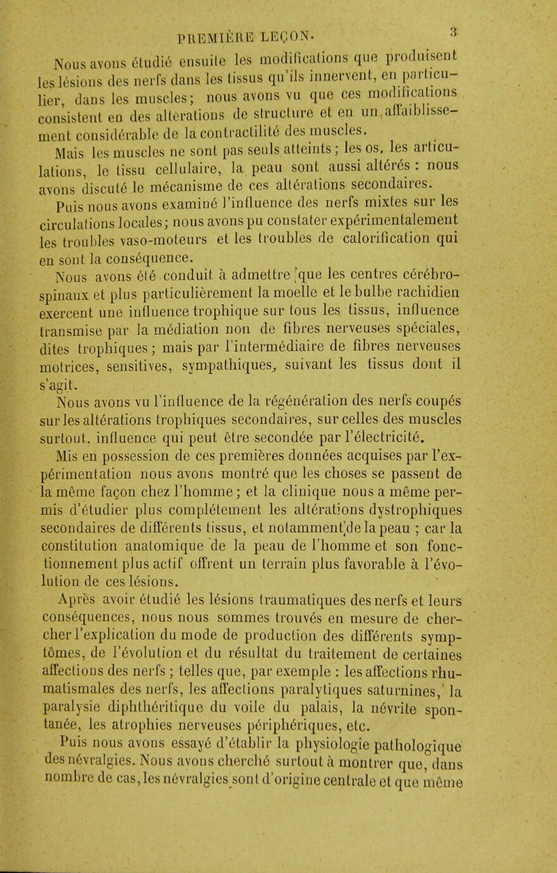 Nousavonsaudi^ cnsuile les modidcalions quo produisent leslL'sioiis des iierfs dans les tissus qu'ils iiinervent, en parlicii- lier, dans les muscles; nous avons vu que ces modifications consistent en des all(iralions de structure et en un,allaiblisse- ment consid6rablc de la contractility des muscles. Mais les muscles ne sont pas seuls atteints; les os, les articu- lations, le tissu cellulaire, la peau sont aussi alt^rds : nous a\ons discut6 le m6canisme de ces alt6ralions secondaires. Puis nous avons examine I'influence des nerfs mixtes sur les circulations locales; nous avons pu constater exp6rimentalement les troubles vaso-moteurs et les troubles de calorification qui en sont la consequence. Nous avons 616 conduit a admettre que les centres c6r6bro- spinaux et plus particulierement la moelle et lebulbe racliidien exercent une influence trophique sur tous les tissus, influence transmise par la mediation non de fibres nerveuses sp(5ciales, dites trophiques; mais par I'intermediaire de fibres nerveuses molrices, sensitives, sympathiques^ suivant les tissus dont il s'agit. Nous avons vu I'influence de la r6g6n(§ration des nerfs coupes sur les alterations trophiques secondaires, surcelles des muscles surtout, influence qui pent etre second^e par I'^lectricite. Mis en possession de ces premieres donn^es acquises par I'ex- p6rimentation nous avons montr6 que les clioses se passent de la meme fa^on chez I'homme; et la clinique nous a meme per- mis d'6tudier plus compl6tement les alterations dystrophiques secondaires de diff6rents tissus, et notammenfdelapeau ; car la constitution analomique de la peau de I'homme et son fonc- tionnement plus actif offrent un terrain plus favorable a revo- lution de ces lesions. Apres avoir etudie les lesions Iraumatiques des nerfs et leurs consequences, nous nous sommes trouves en mesure de cher- cherl'explication du mode de production des differents symp- tdmes, de revolution et du resultat du traitement de certaines affections des nerfs; telles que, par exemple : les affections rhu- matismales des nerfs, les affections paralytiques saturnines,' la paralysie diphtheritique du voile du palais, la nevrite spon- tanee, les atrophies nerveuses peripheriques, etc. Puis nous avons essaye d'etablir la physiologic pathologique desn6vralgies. Nous avons cherche surtout a montrer que, dans nombre de cas,les nevralgies sont d'origine centrale et que meme