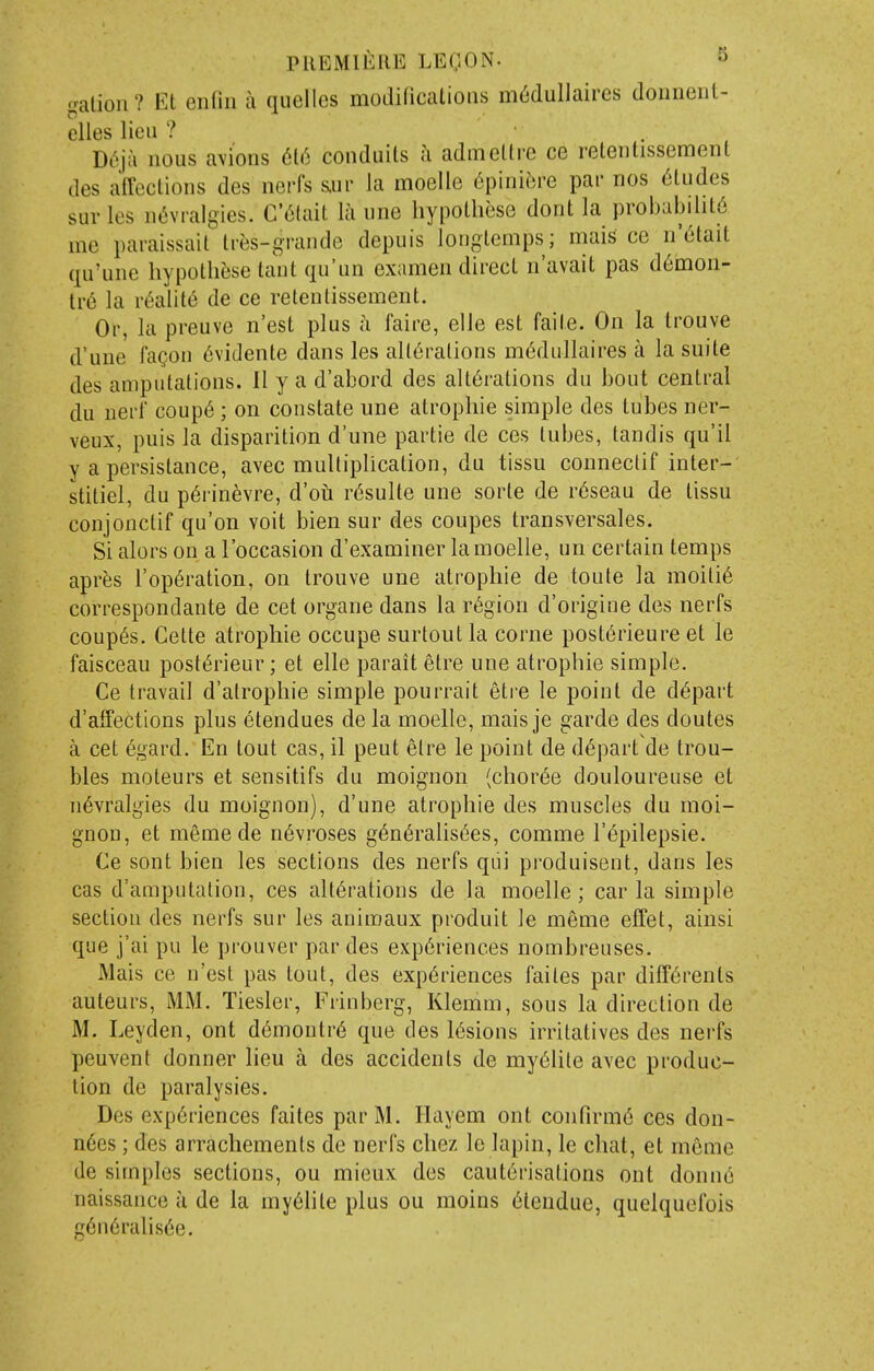 galion? Et enfin a qiielles modifications m6dullaires donnent- elles lieu ? Di'ju nous avions 6[6 conduits a admeltre ce retentissement des affections des nerfs s.ur la moelle 6[mnbve par nos 6tudes sur les nt^vralgies. G'<5lait la une hypothese dont la probability me paraissait tres-grande depuis longlemps; mais ce n'6tait qu'une hypothese taut qu'un examen direct n'avait pas d6mon- tre la r(5alit6 de ce retentissement. Or, la preuve n'est plus a faire, elle est faite. On la trouve d'une fagon 6vidente dans les alterations m^diillaires a la suite des amputations. 11 y a d'abord des alterations du bout central du nerf coup6; on constate une atrophic simple des tubes ner- veux, puis la disparition d'une partie de ces tubes, tandis qu'il y a persistance, avec multiplication, du tissu conneclif inter- stitiel, du p6i-inevre, d'oii r6sulte une sorte de r6seau de tissu conjonctif qu'on voit bien sur des coupes transversales. Si alors on a I'occasion d'examiner la moelle, un certain temps apres rop6ration, on trouve une atrophic de toule la moili6 correspondante de cet organe dans la r6giou d'origine des nerfs coup6s. Cette atrophic occupe surtout la corne post^rieure et le faisceau post^rieur; et elle parait etre une atrophic simple. Ce travail d'atrophie simple pourrait etre le point de depart d'alfections plus 6tendues de la moelle, mais je garde des doutes a cet 6gard. En tout cas, il pent elre le point de depart de trou- bles moteurs et sensitifs du moignon (choree douloureuse et nevralgies du moignon), d'une atrophic des muscles du moi- gnon, et memede n^vroses g6n6ralis6es, comme I'epilepsie. Ce sont bien les sections des nerfs qui produisent, dans les cas d'amputalion, ces alterations de la moelle; carta simple section des nerfs sur les animaux produit le meme effet, ainsi que j'ai pu le prouver par des experiences nombreuses. Mais ce n'est pas tout, des experiences faites par ditTerents auteurs, MM. Tiesler, Frinberg, Klemm, sous la direction de M. Leyden, ont demoutre que des lesions irritatives des nerfs peuvent donner lieu a des accidents de myeiite avec produc- tion de paralysies. Des experiences faites parM. Hayem ont confirme ces don- n6es; des arrachements de nerfs chez le lapin, le chat, et meme de simples sections, on mieux des cauterisations ont donne naissance a de la myehte plus ou moins eiendue, quelquefois g6neralisee.