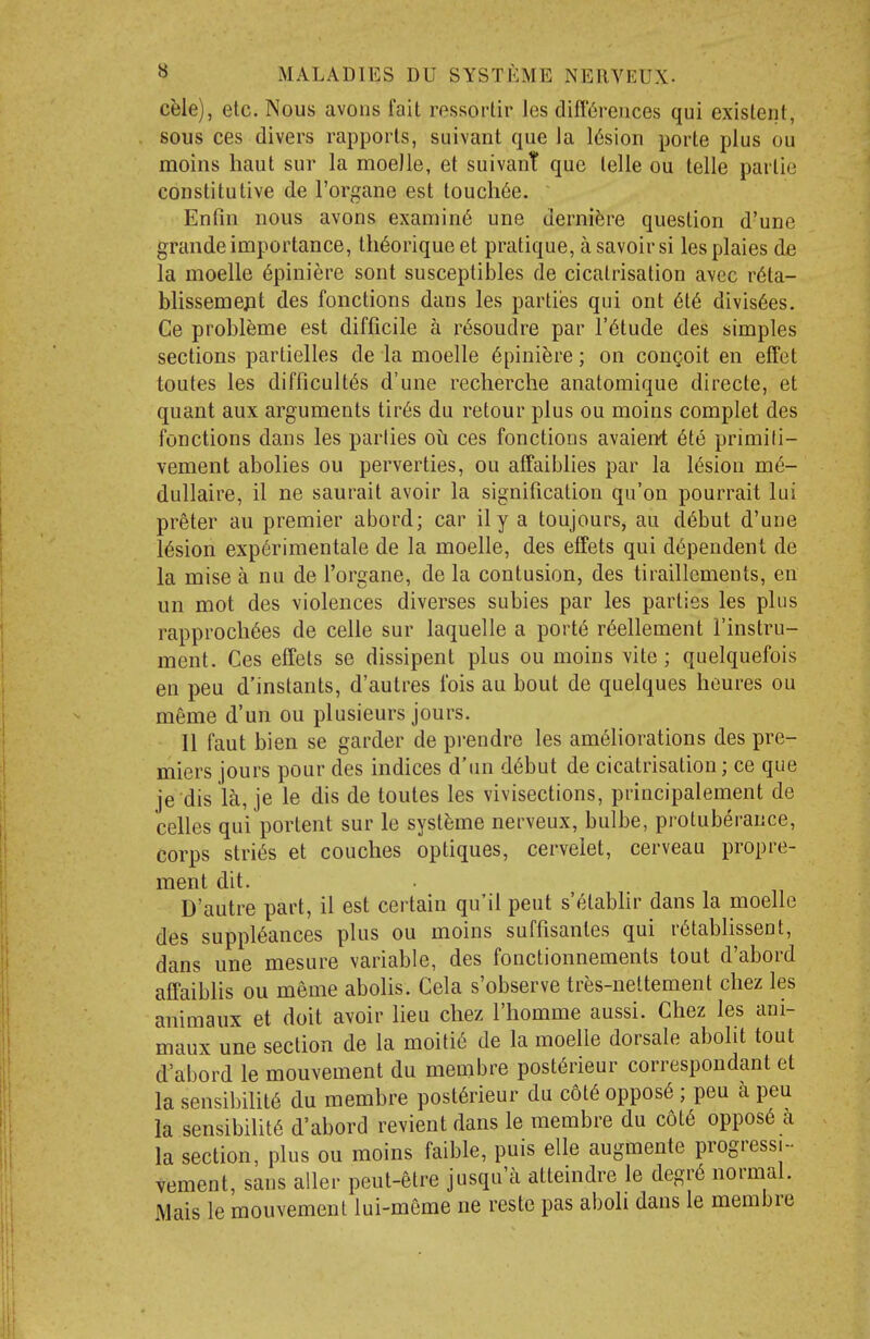 ch\e), etc. Nous avons fait ressortir les differences qui existent, sous ces divers rapports, suivant que la l6sion porte plus ou moins haut sur la moeJle, et suivant que telle ou telle partie constitutive de I'organe est touch6e. Enfin nous avons examin6 une derni^re question d'une grande importance, th^oriqueet pratique, a savoir si lesplaies de la moelle 6piniere sont susceptibles de cicatrisation avec r6ta- blissemejit des fonctions dans les partiies qui ont 6t6 divis6es. Ce probl^me est difficile a r^soudre par I'^tude des simples sections partielles de la moelle 6pini^re; on congoit en effet toutes les difficult^s d'une recherche anatomique directe, et quant aux arguments tir6s du retour plus ou moins complet des fonctions dans les parties oii ces fonctions avaierrt 6te primili- vement abolies ou perverties, ou affaiblies par la l(5siou m6- dullaire, il ne saurait avoir la signification qu'on pourrait lui preter au premier abord; car il y a toujours, au d6but d'une lesion exp6rimentale de la moelle, des effets qui dependent de la mise a nu de I'organe, de la contusion, des tiraillcments, en un mot des violences diverses subies par les parties les plus rapproch6es de celle sur laquelle a port6 r6ellement I'instru- ment. Ces effets se dissipent plus ou moins vite; quelquefois en pen d'instants, d'autres fois au bout de quelques heures ou meme d'un ou plusieurs jours. II faut bien se garder de pi-endre les ameliorations des pre- miers jours pour des indices d'un debut de cicatrisation; ce que je dis la, je le dis de toutes les vivisections, principalement de celles qui portent sur le systeme nerveux, bulbe, protuberance, corps strips et couches optiques, cervelet, cerveau propre- ment dit. D'autre part, il est certain qu'il pent s'etabhr dans la moelle des suppieances plus ou moins suffisanles qui retablissent, dans une mesure variable, des fonctionnements tout d'abord affaiblis ou meme abolis. Cela s'observe tres-nettement chez les animaux et doit avoir lieu chez I'homme aussi. Chez les ani- maux une section de la moitie de la moelle dorsale abolit tout d'abord le mouvement du membre posterieur correspondant et la sensibilite du membre post6rieur du cote oppose ; pen a peu la sensibinte d'abord revient dans le membre du cote oppose a la section, plus ou moins faible, puis elle augmente progressi- vement, sans alter peut-etre jusqa'a atteindre le degre normal. Mais le mouvement lui-merae ne reste pas aboli dans le membre