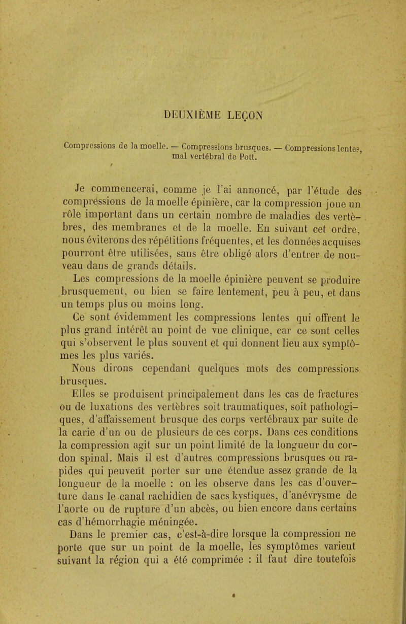 DEUXIEME leqon Compressions de la moelle. — Compressions brusques. — Compressions lente?, mal vertebral de Poll. ' Je commencerai, comme je I'ai annonc6, par l'6tucle des compressions de la moelle ^piniere, car la compression joue un role important dans un certain nombre de maladies des verte- bres, des membranes et de la moelle. En suivant cet ordre, nous 6viterons des repetitions fri^quentes, et les donnees acquises pourront elre utilis<5es, sans etre oblige alors d'entrer de nou- veau dans de grands details. Les compressions de la moelle 6piniere peuvent se produire brusquemenl, ou bien se faire lentement, peu a peu, et dans un temps plus ou moins long. Ge sont 6videmment les compressions lentes qui offrent le plus grand int^ret au point de ^ue cliiiique, car ce sont celles qui s'observent le plus souvent et qui donnent lieu aux sympto- mes les plus varies. Nous dirons cependant quelques mots des compressions brusques. EUes se produisent principalement dans les cas de fractures ou de luxations des vertebres soit traumatiques, soit pathologi- ques, d'affaissement brusque des corps vert^braux par suite de la carie d'un ou de plusieurs de ces corps. Dans ces conditions la compression agit sur un point limits de la longueur du cor- don spinal. Mais il est d'autres compressions brusques ou ra- pides qui peuveilt porter sur une 6tendue assez grande de la longueur de la moelle : on les observe dans les cas d'ouver- ture dans le canal racliidien de sacs kystiques, d'an6vrysme de I'aorte ou de rupture d'un abces, ou bien encore dans certains cas d.'hemorrhagic m6ningee. Dans le premier cas, c'est-k-dire lorsque la compression ne porte que sur un point de la moelle, les symptomes varient suivant la region qui a 6t6 comprim^e : il faut dire toutefois