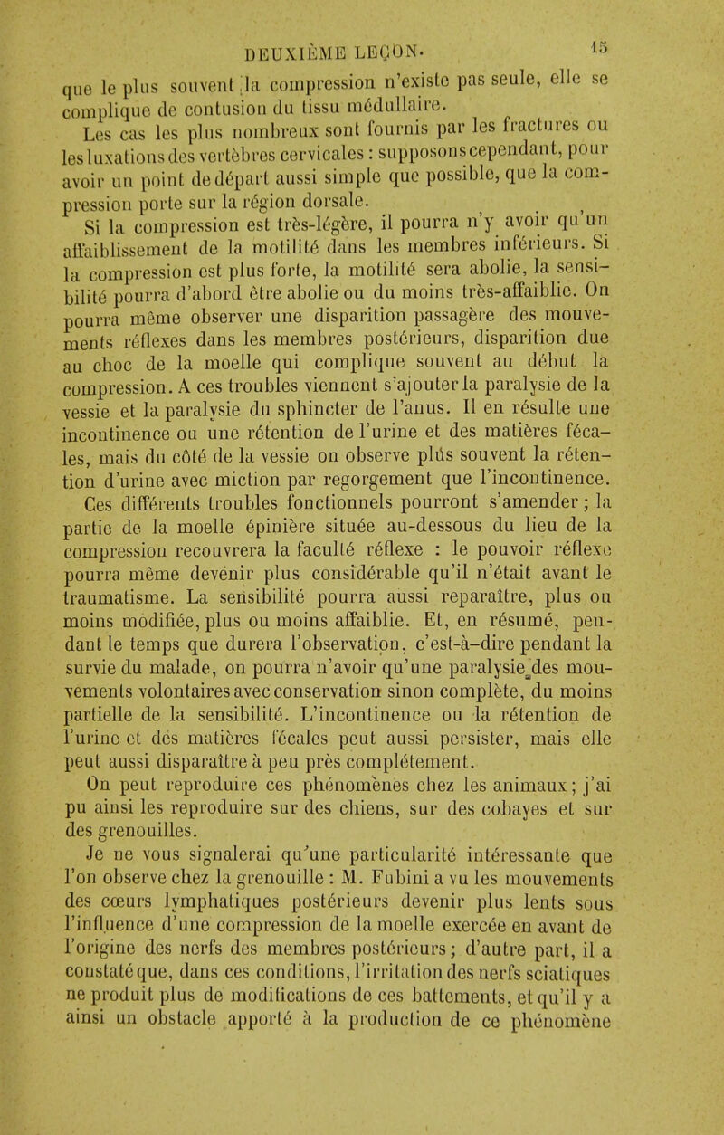 que leplus souvent ;ia compression n'existe pas seule, elle se complique de contusion du lissu m6dullaire. Les cas les plus nombreux sonl fouiiiis par les fractures ou lesluxationsdes vertebres cervicales: supposonscependant, pour avoir un point de depart aussi simple que possible, que la com- pression porte sur la r<5gion dorsale. Si la compression est trfis-leg^re, il pourra n'y avon- qu un affaiblissement de la motility dans les membres inf6rieurs. Si la compression est plus forte, la motility sera abolie, la sensi- bility pourra d'abord etre abolie ou du moins tr^s-affaiblie. On pourra meme observer une disparition passagere des mouve- ments reflexes dans les membres post6rieurs, disparition due au choc de la moelle qui complique souvent au d^but la compression. A ces troubles viennent s'ajouterla paralysie de la vessie et la paralysie du sphincter de I'anus. II en r6sulte une incontinence ou une retention de I'urine et des mati^res f6ca- les, mais du c6t6 de la vessie on observe plils souvent la reten- tion d'urine avec miction par regorgement que I'incontinence. Ces diff6rents troubles fonctionnels pourront s'amender; la partie de la moelle 6pini^re situ6e au-dessous du lieu de la compression recouvrera la faculty r6flexe : le pouvoir r^flexe pourra meme devenir plus considerable qu'il n'^tait avant le Iraumatisme. La seiisibihte pourra aussi reparaitre, plus ou moins modifi^e, plus ou moins affaiblie. Et, en resume, pen- dant le temps que durera I'observatipn, c'est-a-dire pendant la survie du malade, on pourra n'avoir qu'une paralysie^des mou- vements volontaires avec conservation sinon complete, du moins partielle de la sensibility. L'incontinence ou la retention de i'urine et des matiferes f^cales pent aussi persister, mais elle peut aussi disparaitrea pen pres compl6tement. On peut reproduire ces ph^nom^nes chez les animaux; j'ai pu ainsi les reproduire sur des cliiens, sur des cobayes et sur des grenouilles. Je ne vous signalerai qu'une particularity intyressante que Ton observe chez la grenouille : M. Fubini a vu les mouvements des ccEurs lymphatiques postyrieurs devenir plus lents sous rinfl.uence d'une compression de la moelle exercye en avant de I'origine des nerfs des membres postyrieurs; d'autre part, il a constatyque, dans ces conditions, I'irritationdes nerfs sciatiques ne produit plus de modifications de ces battements, et qu'il y a ainsi un obstacle apporty a la production de ce phynomyne