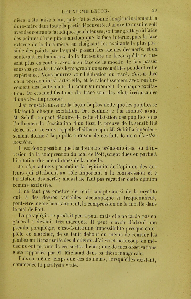 ni^ii-e a 616 mise a nu, puis j'ai sectionnd loiigiludiiialemenl la diire-mere dans toute la partied(5couvei'te. J'ai excil6 ensuile soil avecdes couranlsfaradiques pen intenses, soil par gratlageal'aide des poinles d'une pince analomiqiie,la face interne, puis la face exlerne de la dure-m^ire, en 6loignant les excitants le plus pos- sible des points par lesquels passentles racines desnerfs, eten soulevant les lambeaux de la dure-in^ire de fagon qu'ils ne fus- sent plus en contact avec la surface de lamoelle. Je fais passer sous vos yeuxles trac(5s liymographiquesrecueillies pendant cette exp(5rience. Vous pourrez voir r616vation du trac6, c'est-a-dire dela pression intra-art(5rielle, et le ralentissement avec renfor- cement des battements dn coeur au moment de chaque excita- tion. Or ces modifications du trac6 sont des effets irr^cusables d'une vive impression. J'ai constats aussi de la fagon la plus nette que les pupilles se dilatent a chaque excitation. Or, comme je I'ai montr6 avant M. Scliiff, on pent d^duire de cette dilatation des pupilles sous I'influence de I'excitation d'un tissu la preuve de la sensibility de ce tissu. Je vous rappelle d'ailleurs que M. Schiff a ing^nieu- sement donn6 ci la pupille a raison de ces faits le nom A'cesthe- siometre. II est done possible que les douleurs pr^monitoires, ou d'in- vasion de la compression du mal de Pott, soient dues en partie a I'irritation des membranes de la moelle. Je n'en admets pas moins la 16gitimit6 de I'opinion des au- teurs qui attribuent un role important a la compression et a I'irritation des nerfs ; mais 11 ne faut pas regarder cette opinion comme exclusive. U ne faut pas omettre de tenir compte aussi de la myt5lite qui, a des degr6s variables, accompagne si fr^quemment, peut-etre meme constamment, la compression de la moelle dans le mal de Pott. La parapl(5gie se produit peu h peu, mais elle ne tarde pas en g6n6ral a devenir tr?js-marqu6e. II pent y avoir d'abord une pseudo-parapl6gie, c'est-a-dire une impossibility presque com- plete de marcher, de se tenir debout ou meme de remuer les jambes au lit par suite des douleurs. J'ai vu et beaucoup de m6- decins ont pu voir de ces sortes d'6tat; une de mes observations a 6t6 rapport6e par M. Michaud dans sa th^se inaugurale. Puis en meme temps que ces douleurs, lorsqu'elles existent, commence la paralysie vraie.