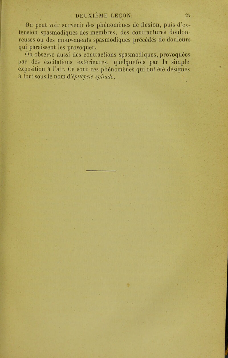 On pent voir survenir des phtinoni^nes de flexion, puis d'cx- tension spasmodiques des membres, des conlracturcs doulou- reuses ou des mouvements spasmodiques pr6ct!d(5s de douleurs qui paraissent les provoquer. On observe aussi des conlractions spasmodiques, provoqu6es par des excitations ext6rieures, quelquefois par la simple exposition h Fair. Ce sont ces ph(5nomenes qui ont 6t6 d6sign6s ci tort sous Je nom didpUepsie spinale.