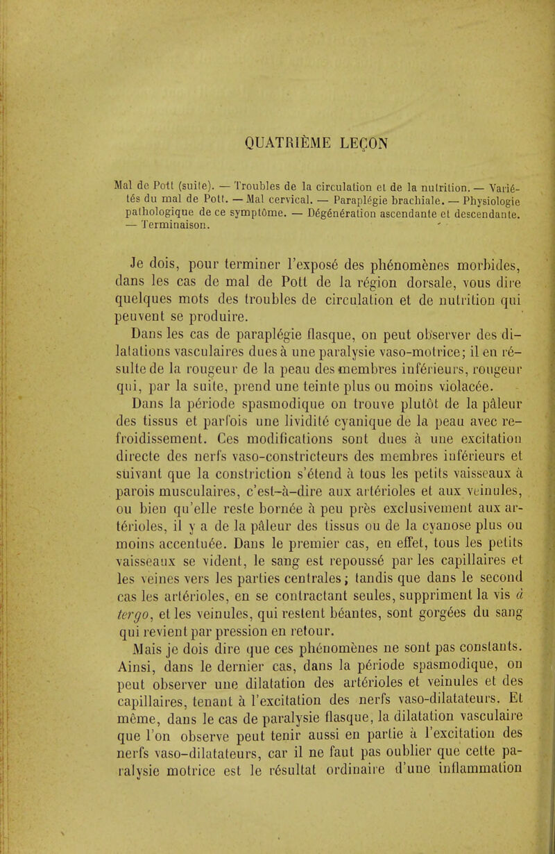 QUATRIfiME LEgON Mai de Pott (sui(e). — Troubles de la circulation el de la nulrilion. — Van6- tes du mal de Pott. — Mai cervical. — Parapl^gie brachiale. — Physiologic patliologique de ce symplOme. — D6g6n6ration ascendante el dcscendante. — Terminaison. Je dois, pour terminer I'expos^ des ph^nomenes morbides, dans les cas de mal de Pott de la region dorsale, vous dii-e quelques mots des troubles de circulation et de nutrition qui peuvent se produire. Dans les cas de parapl^gie flasque, on pent observer des di- latations vasculaires dues a une paralysie vaso-motrice; il en r6- sultede la rongeur de la peau desmembres inf6rieurs, rongeur qui, par la suite, prend une teinte plus ou moins violac^e. Dans la p^riode spasmodique on trouve plutot de la p^leur des tissus et parfois une lividit6 cyanique de la peau avec re- froidissement. Ces modifications sont dues a une excitation directe des nerfs vaso-constricteurs des membres iuf6rieurs et siiivant que la constriction s'^tend a tons les pelits vaisseaux a parois musculaires, c'esl~a-dire aux arterioles et aux veinules, ou bien qu'elle reste born^e a pen pr^s exclusivement aux ar- terioles, il y a de la paleur des tissus ou de la cyanose plus ou moins accentu^e. Dans le premier cas, en effet, tons les pelits \aisseaiix se vident, le sang est repouss6 par les capillaires et les veines vers les parties centrales; tandis que dans le second cas les arterioles, en se contractant seules, suppriment la vis d tergo, et les veinules, qui restent beantes, sont gorg^es du sang qui revient par pression en retour. Mais je dois dire que ces phenomeues ne sont pas constants. Ainsi, dans le dernier cas, dans la periode spasmodique, on pent observer une dilatation des arterioles et veinules et des capillaires, tenant a I'excitation des nerfs vaso-dilatateurs. Et meme, dans le cas de paralysie flasque, la dilatation vasculaire que Ton observe pent tenir aussi en partie a I'excitation des nerfs vaso-dilatateurs, car il ne faut pas oublier que cette pa- ralysie motrice est le resultat ordinaire d'uue inflammation