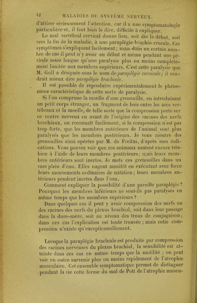 d'atlirer s6neusement rallenlion, car il a une symplomaloto^ie parliculiere et, il laut bieri le dire, difficile a expliquer. Le mal \'erl6bral cervical donne lieu, soit d^is le d6but soit vers la fin de la maladic, a une paraplegic brachio-crurale. Ces symplomes s'expliquent facilement; mais dans uri certain nom- bre de cas il pent n'y avoir au d^but et meme pendant uno p6- riode assez longue qu'une paralysie plus ou moins complete- ment limit^e aux membres sup6rieurs. C'est celte paralysie que M. Gull a designee sous le nom ^.aparaplegic cervicale; il vau- drait mieux dire paraplegie brachiale. 11 est possible de reproduire exp6rimentalement le ph6no- m^ne caract6rislique de cette sorte de paralysie. Si Ton comprime la moelle d'une grenouille, en introduisant un petit corps stranger, un fragment de bois entre les arcs ver- t6braux et la moelle, de telle sorte que la compression porle sur ce centre nerveux en avant de I'origine des racines des nerfs brachiaux, on reconnalt facilement, si la compression n'est pas trop forte, que les membres ant6rieurs de I'animal sont plus paralyses que les membres post6rieurs. Je vous monlre des grenouilies ainsi op6r6es par M. de Freitas, d apr^s mes indi- cations. Vous pouvez voir que. ces animaux sautent encore tres- bien a I'aide de leurs membres posl6rieurs; mais leurs mem- bres ant6rieurs sont inertes. Je mets ces grenouilies dans un vaseplein d'eau. Elles nagent aussitot en ex6cutant avec force leurs mouvements ordinaires de natation; leurs membres an- t^rieurs pendent inertes dans I'eau. Comment expliquer la possibility d'une pareille paraplegie? Pourquoi les membres inf6rieurs ne sont-ils pas paralyses en meme temps que les membres sup6rieurs ? Dans quelques cas il pent y avoir compression des nerfs ou des racines des nerfs du plexus brachial, soit dans leur passage dans la dure-m^re, soit au niveau des trous de conjugaison; dans ces cas Texplication est toute trouv^e; mais cette com- pression n'existe qu'exceptionnellement. Lorsque la paraplegic brachiale est produite par compression des racines nerveuses du plexus brachial, la sensibiliie est at- teinte dans ces cas en meme temps que la molihte ;^ on pent voir en outre survenir plus ou moins rapidement de I'atrophie musculaire. Get ensemble symptomatique permet de distinguer pendant la vie cette forme du mal de Pott de I'atrophie muscu-