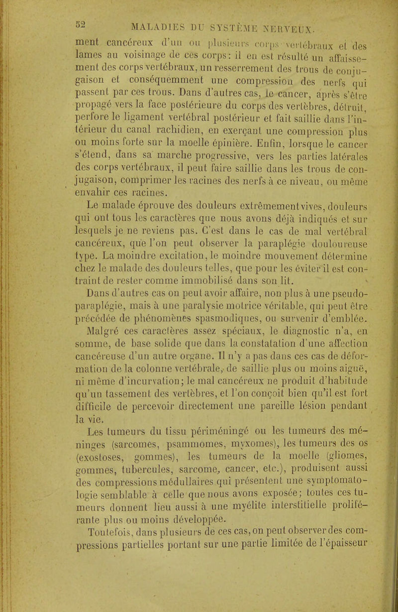 ment canc6reiix d'uu on jtliisieurs roi-ps - vci iii-bi-aux el des lames an voisinage de ces corps: il eii est r6suU6 un affaisse- menl des corps vert^braux, un resserremeiit des Irous de coujii- gaison et cons6quemment unc compressiou des ncrf's qui passent par ces trous. Dans d'aulrescas, le cancer, aprcs s'^lre propag6 vers la face posldrieure du corps des verlebres, d6lraii, perfore le ligament verl6bral posl6rieur et fait saillie dans I'in- t6rieur du canal rachidien, en exergant une compression plus ou moins forte sur la moelle ^pini^re. Enfin, lorsque le cancer s'6lend, dans sa marche progressive, vers les parties lat6rales des corps vertebraux, il pent faire saillie dans les trous de con- jugaison, comprimer les racines des nerfs a ce niveau, ou meme envahir ces racines. Le malade 6prouve des douleurs extremementvives, douleurs qui onttous les caract^res que nous avons d(5ja indiqu(5s et sur lesquels je ne reviens pas. G'est dans le cas de mal vertebral canc6reux, que Ton pent observer la paraplegic douloureuse type. Lamoindre excitation, le moindre mouvement determine cliez le malade des douleurs tclles, que pour les 6viter il est con- traint de rester comme immobilis6 dans son lit. Dans d'autres cas on pent avoir affaire, non plus a une pseudo- parapl6gie, mais a une paralysie motrice veritable, qui pent etre ])v{ic6d6e de ph6nomenes spasmocliques, ou survenir d'embl6e. ]Malgr6 ces caraclferes assez sp6ciaux, le diagnostic n'a, en somme, de base solide que dans la constatation d'une affection canc6reuse d'un autre organe. II n'y a pas dans ces cas de defor- mation de la colonne vertebrale,' de saillie plus ou moins aigue, ni meme d'incurvation; le mal canc6reux ne produit d'habitude qu'un lassement des vert^bres, et I'onconQoit bien qu'il est fort difficile de percevoir directement une pareille 16sion pendant la vie. Les tumeurs du lissu p6rim6ning6 ou les tumeurs des me- ninges (sarcomes, psammomes, myxomes), les tumeurs des os (exostoses, gommes), les tumeurs de la moelle (gliomes, gommes, tubercules, sarcome^ cancer, etc.), produisent aussi des compressions meduUaires qui presentent une symptomalo- logie semblable a celle que nous avons expos^e; toutes ces tu- meurs donnent lieu aussi a une my6lite inlerstitielle prolife- rante plus ou moins developp^e. Toulefois, dans plusieurs de ces cas, on peut observer des com- pressions partielles portant sur une partie limitee de I'epaisseur