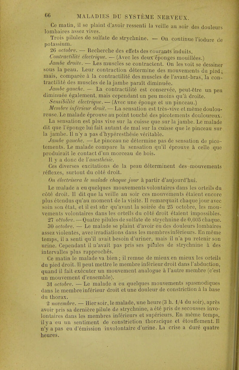 Ce malin, il so plaint d'avoir ressenli la veille au soir des douleurs lombaires assez vives. Trois pilules de sulfate de strychnine. — On continue I'iodure de potassium. 26 octobre. — Ilecherclie des effets des conrants induits. Conlractilile eleclrigiie. — (Avec les deux 6ponges mouillees.) Ja7nbe droile. — Les muscles se contractent. On les voit se dessiner sous la peau. Leur contraction determine des mouvements du pied; raais, comparee i la contractilite des muscles de I'avant-bras, la con- tractilite des muscles de la jambe parait diminu6e. Jambe gauche. — La contractilite est conservee, peut-6tre un peu diminuee egalement, mais cependantun peu moins qu'i droite. Sensibilile eleclrique. — (Avec une eponge et un pinceau.) Mcmbre inferieur droit. — La sensation est tres-vive et m6me doulou- reuse. Le malade eprouve au point touche des picotements douloureux. La sensation est plus vive sur la cuisse que sur la jambe. Le malade dit que I'eponge lui fait autant de mal sur la cuisse que le pinceau sur la jambe. II n'y a pas d'hyperesth6sie veritable. Jambe gauche. —Le pinceau ne determine pas de sensation de pico- tements. Le malade compare la sensation qu'il eprouve h. celle que produirait le contact d'un morceau de bois. II y a done de Vanesthesie. Ces diverses excitations de la peau d6terminent des mouvements reflexes, surtout du cote droit. On electrisera le malade chaque jour a partir d'aujourd'hui. Le malade a eu quelques mouvements volontaires dans les orteils du c6te droit. II dit que la veille au soir ces mouvements etaient encore plus etendus qu'au moment de la visite. II remarquait chaque jour avec soin son 6tat, et il est sur qu'avant la soiree du 23 octobre, les mou- vements volontaires dans les orteils du cote droit etaient impossibles. 27 oHobre. — Quatre pilules de sulfate de strychnine de 0,003 chaque. 30 octobre. — Le malade se plaint d'avoir eu des douleurs lombaires assez violentes, avec irradiations dans les membresinferieurs. Enmfime temps, il a senti qu'il avait besoin d'uriner, mais il n'a pu retenir son urine. Cependant il n'avait pas pris ses piFules de strychnine i des intervalles plus rapproch6s. Ce matin le malade va bien ; il remue de mieux en mieux les orteils du pied droit. 11 pent mettre le membre inferieur droit dans I'abduction, quand il fait executer un mouvement analogue h. I'autre membre (c'est un mouvement d'ensemble). 31 octobre. — Le malade a eu quelques mouvements spasmodiques dans le membre inferieur droit etune douleur de constriction il la base du thorax. 2 novembre. — Hier soir, le malade, une heure (3 h. 1/4 du soir),apr6s avoir pris sa derniere pilule de strychnine, a et6 pris de secousses invo- lontaircs dans les membres infdrieurs et superieurs. En meme temps, ilya eu un sentiment de constriction thoracique et 6touffement. II n'y a pas eu d'6mission involontaire d'urine. La crise a dur6 quatre heures.