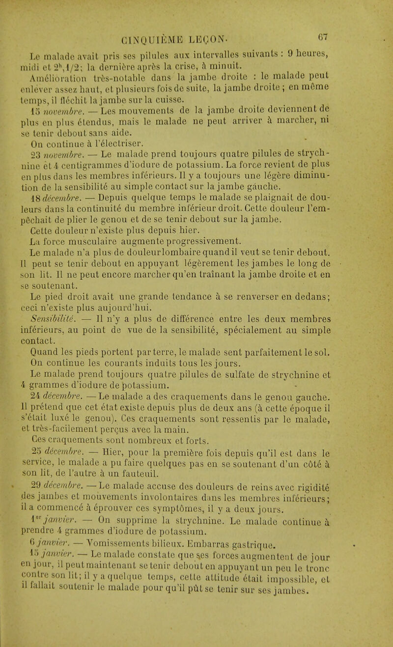 Le maladc avait pris ses pilules aux intervalles suivanLs : 9 heures, muii et 2\ 1/2; la dcrniCrc aprfes la crise, h miniiit. Amelioration Irfes-notablc dans la jambe droile : Ic malade pent enlever assez haul, elplusicurs ibisdc suite, la jambe droite ; en mOme tomps, il llechit la jambe sur la cuisse. ■15 novembre. — Les mouvements de la jambe droite deviennent de plus en plus dtendus, mais le malade ne pent arriver i marcher, ni se tenir deboutsans aide. On continue h. r61ectriser. 23 novembre. — Le malade prend toujours quatre pilules de strych- nine et -i centigrammes d'iodure de potassium. La force revient de plus en plus dans les membres inferieurs. II y a toujours une legere diminu- tion de la sensibilit6 au simple contact sur la jambe gauche. i^decembre. — Depuis quelque temps le malade seplaignait de dou- leurs dans la continuit6 du membre ini'erieur droit. Cette douleur Tem- p6chait de plier le genou et dc se tenir debout sur la jambe. Cette douleur n'existe plus depuis hier. La force musculaire augmente progressivement. Le malade n'a plus de douleurlombairequandil veut se tenir debout. 11 pent se tenir debout en appuyant legerement les jambes le long de son lit. II ne pent encore marcher qu'en trainant la jambe droite et en se sou tenant. Le pied droit avait une grande tendance ci se renverser en dedans; ceci n'existe plus aujourd'hui. Sensibilite. — II n'y a plus de difference entre les deux membres inferieurs, au point de vue de la sensibilite, sp6cialement au simple contact. Quand les pieds portent parterre, le malade sent parfaitement le sol. On continue les courants induits tous les jours. Le malade prend toujours quatre pilules de sulfate de strychnine et 4 grammes d'iodure de potassium. 24 decembre. —Le malade a des craquements dans le genou gauche. 11 pretend que cet 6tat existe depuis plus de deux ans (i cette epoque il s'ctait luxe le genou). Ces craquements sont ressentis par le malade, et tres-facilement pergus avec la main. Ces craquements sont nombreux et forts. 23 decembre. — Hier, pour la premiere fois depuis qu'il est dans le service, le malade a pu faire quelques pas en se soutenant d'un c6te ii son lit, de I'autre i un fauteuil. 29 decembre. — Le malade accuse des douleurs de reins avec rigidity .des jambes et mouvements involontaires dans les membres inferieurs; il a commence i 6prouver ces symptomes, il y a deux jours. i^Jatwier. — On supprimc la strychnine. Le maladc continued prendre 4 grammes d'iodure de potassium. Ci Janvier. — Vomissements bilicux. Embarras gastrique. 1.) Janvier. — Le malade constate queues forces augmentent de jour en jour, il pcutmaintenant se tenir debout en appuyant un pen le tronc conlre son lit; il y aquchiue temps, cette attitude ^tait impossible, et 11 laliait soutenu- le malade pour qu'il pCitse tenir sur ses jambes.