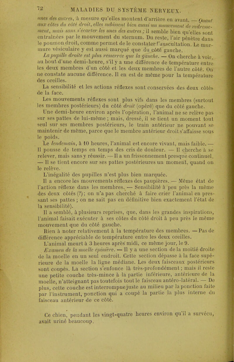 lines des aulres, h mesure qu'elles monlenl d'lirricre en avant. — Quant aux cdtes du cdle droil, elles subissenl bien aussi iin inuuvemenl de redresse- inent, viais sans s'ecarler les lines des aulres ; il semblc bien qu'elles sent entrain6es par le mouvement du sternum. Du reste, Fair p6nfeti-c dans le poumon droit, comme permet de le consLaler ''auscuUalion. Le mur- inure vcsiculaire y esl aussi marque que du c6t6 gauche. Lapupille droile est plus resseiTee que la gauche. — On cherche i voir au bout d'une demi-heure, s'il y a une diiierence de tempc^ralure entrc les deux membres d'un c6t6 et les deux membres de I'aulre c6L6. On ne constate aucune dilKrence. II en est de m6me pour la temperature des oreilles. La sensibility et les actions reflexes sont conservees des deux c6te& de la face. Les mouvements reflexes sont plus vifs dans les membres (surtout les membres post6rieurs) du c6t6 droit (opere) que du cote gauche. Une demi-heure environ apres I'operation, I'animal ne se releve pas sur ses pattes de lui-m6me ; mais, dresse, il se tient un moment tout seul sur ses membres posterieurs, le train anterieur ne pouvant se maintenir de m6me, parce que le membre ant6rieur droit s'affaisse sous le poids. Le lendeviain, i 10 heures, I'animal est encore vivant, mais faible. — U pousse de temps en temps des cris de douleur. — II cherche se relever, mais sans y reussir. —II a un frissonnement presque continueL — II se tient encore sur ses pattes posterieures un moment, quand on le relfeve. L'inegalite des pupilles n'est plus bien marquee. II a encore les mouvements reflexes des paupieres. — Meme 6tat de Taction reflexe dans les membres. — Sensibility i\ pen pres la meme des deux c6l6s (?); on n'a pas cherch6 i faire crier ranimal en pres- sant ses pattes ; on ne salt pas en definitive bien exactement I'etat de la sensibilite). II a semble, iplusieurs reprises, que, dans les grandes inspirations, I'animal faisait executer ii ses cotes du cote droit ci peu pres le meme mouvement que du c6t6 gauche. Rien k noter relativement i la temperature des membres. —Pas de difference appreciable do temperature entre les deux oreilles. L'animal meurt h 3 heures apres midi, ce meme jour, le 9. Examen de la moelle epiniere. — II y a une section de la raoitie droite de la moelle en un seul endroit. Cette section depasse ii la face supe- rieure de la moelle la ligne mddiane. Les deux faisceaux posterieurs sont coup6s. La section s'enfonce la tres-profondement; mais il reste une petite couche trfes-mince k la partie inferieure, anterieure de la moelle, n'atteignant pas toutefois toutle faisceau ant6ro-lateral. — De plus, cette couche est interrompuejuste au milieu par laponction faite par I'instrument, ponction qui a coupe la partie la plus interne du faisceau anterieur de ce cote. Ce chienj pendant les vingt-quatre heures environ qu'il a survccu, avail urin6 beaucoup.