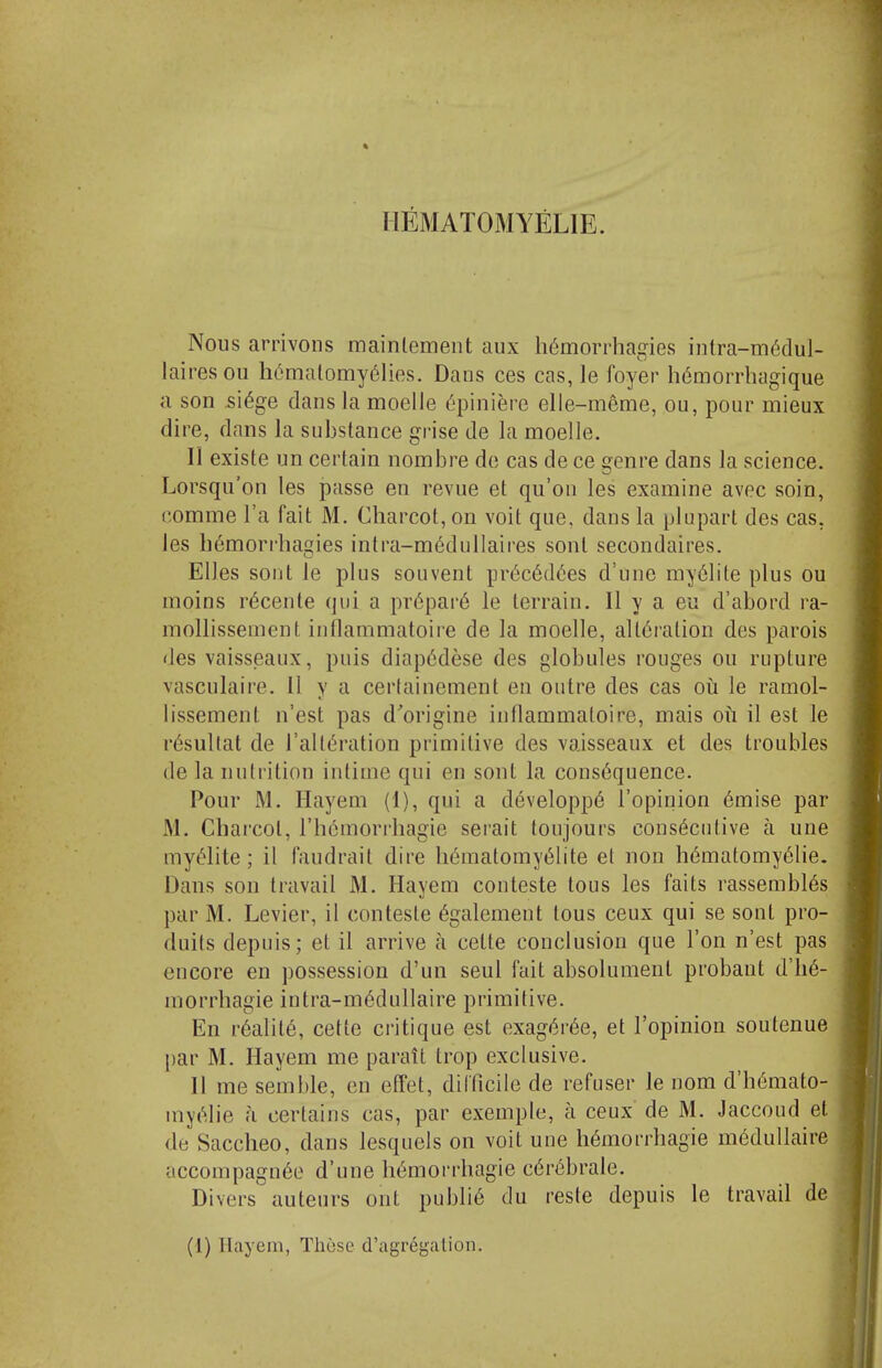 HEMATOMYELIE. Nous arrivons mainlement aux h6morrhagies intra-m6dul- lairesou h6malomy6lies. Dans ces cas, le foyer h6morrhagique a son 5i6ge dans la moelle d'piniere elle-meme, ou, pour mieux dire, dans la substance grise de la moelle. II existe un certain nombre de cas de ce genre dans la science. Lorsqu'on les passe en revue et qu'on les examine avec soin, nomme I'a fait M. Charcot, on voit que, dans la plupart des cas, les bemorrhagies intra-m6dullaires sont secondaires. EUes sont le plus sonvent pr6c6d(5es d'une my61ite plus ou moins r^cente qui a pr6par6 le terrain. II y a eu d'abord ra- mollissement intlammatoire de la moelle, alt6i'ation des parois des vaisseaux, puis diap6dese des globules rouges ou rupture vasculaire. II y a certainement en outre des cas oii le ramol- lissement n'est pas d'origine inflammatoire, mais oil il est le r^sultat de I'altc^ration primitive des vaisseaux et des troubles (le la nutrition intime qui en sont la consequence. Pour M. Hayem (1), qui a developp6 I'opinion 6mise par M. Charcot, rh6morrhagie serait toujours consecutive a une myeiite ; il faudrait dire h6raatomyeiite et non hematomy61ie. Dans son travail M. Hayem conteste tons les faits rassembl6s par M. Levier, il conteste 6galemeut tous ceux qui se sont pro- duils depuis; et il arrive a cette conclusion que Ton n'est pas encore en possession d'un seul fait absolument probant d'h6- morrhagie intra-m6dullaire primitive. En r6alit6, cette critique est exag^r^e, et I'opinion soutenue par M. Hayem me parait trop exclusive. II me semble, en effet, difficile de refuser le nom d'h(5mato- myelie a certains cas, par exemple, a ceux de M. Jaccoud et de Saccheo, dans lesquels on voit une hemorrhagic m6dullaire accompagn6e d'une hemorrhagic cerebrate. Divers auteurs out publie du reste depuis le travail de (1) llayem, These d'agregalion.