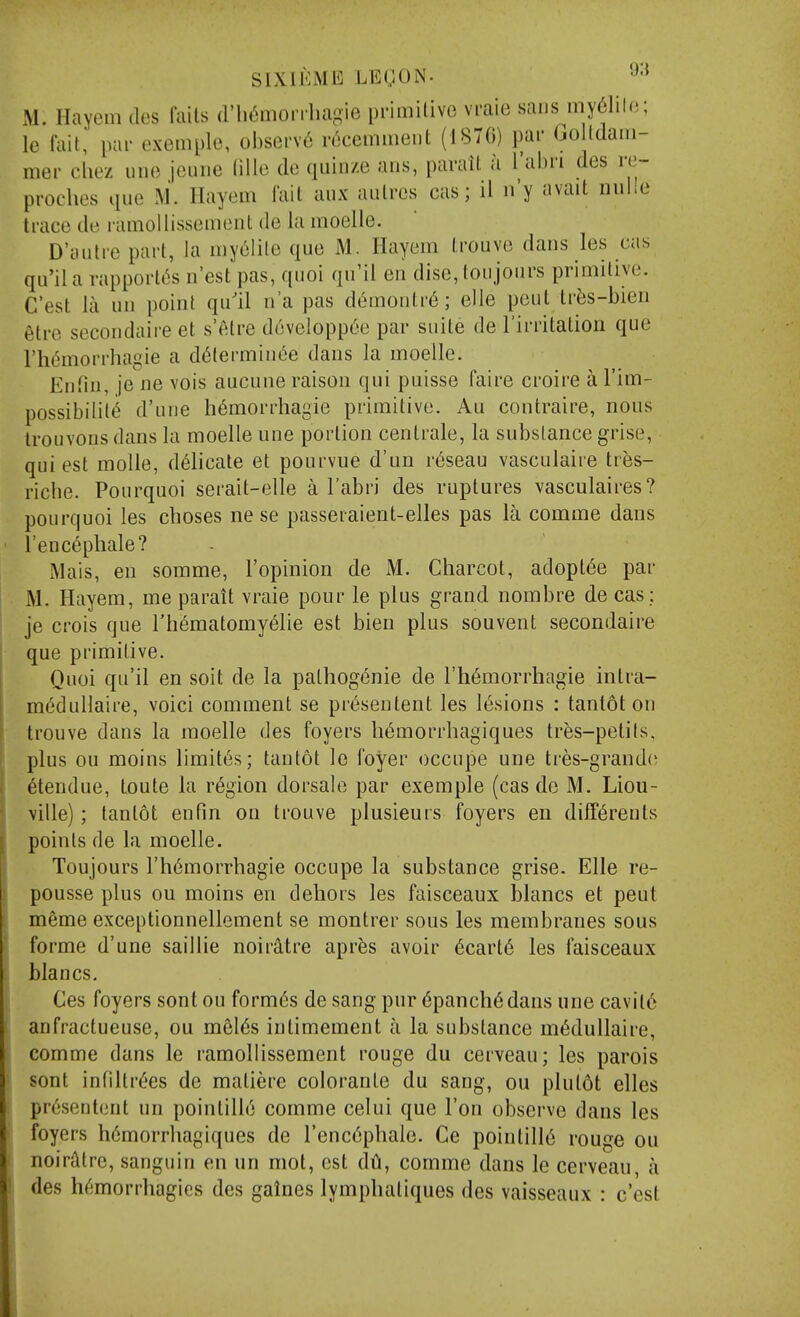 M. Hayem iles (ails (rii(5morrlia-ie primilive vraie sans my6liln; le fait, pai- exemple, obsorv6 rc^cemmeiit (187G) par GoUdain- mer cliez imo jeuiie (ille do quinze aus, parail a Tahri des re- proches que M. Hayem fait aiix aulres cas; 11 n'y avait nuile trace de ramollissement de la inoelle. D'aiitre part, la iny6lilo que M. Hayem trouve dans les cas qu'ila vapport6s n'est pas, quoi qu'il en dise, toujonrs primitive. C'est la un point qu'il n'a pas d6montr6; elle pent tr^s-bien etre secondaire et s'elre d6velopp6e par suite de I'irritation que rht5morrhagie a d^terminc'e dans la moelle. Eniin, je ne vois aucune raison qui puisse faire croire a I'im- possibilit(^ d'une hemorrhagic primitive. Au contraire, nous Irouvons dans la moelle une portion centrale, la substance grise, qui est moUe, delicate et pourvue d'un r^seau vasculaire tr^s- riche. Pourquoi serait-elle a Tabri des ruptures vasculaires? pourquoi les choses ne se passeraient-elles pas la comme dans l'enc6phale? Mais, en somme, I'opinion de M. Charcot, adopt6e par M. Hayem, me parait vraie pour le plus grand nombre de cas ; je crois que rhematomy6lie est bien plus souvent secondaire que primitive. Quoi qu'il en soit de la pathogenic de I'hemorrhagie intra- m^dullaire, voici comment se pr^sentent les lesions : tanlot on trouve dans la moelle des foyers h6morrhagiques tres-petils, plus ou moins limites; tantot le foyer occupe une tres-grand(^ itendue, toute la region dorsale par exemple (cas de M. Liou- ville); tantot enfin on trouve plusieurs foyers en diff6reuts points de la moelle. Toujours rh6morrhagie occupe la substance grise. Elle re- pousse plus ou moins en dehors les faisceaux blancs et peut meme exceptionnellement se montrer sous les membranes sous forme d'une saillie noirdtre apr^s avoir 6cart6 les faisceaux blancs. Ces foyers sont ou formes de sang pur (5panchedans une cavit6 anfractueuse, ou mel6s intimement a la substance m^dullaire, comme dans le ramollissement rouge du cerveau; les parois sont intiltrees de matiere colorante du sang, ou plutot elles pr6sent()nt un pointille comme celui que Ton observe dans les foyers h6morrhagiques de I'encephale. Ge pointille rouge ou noirtltre, sanguin en un mot, est dti, comme dans le cerveau, a des h^morrhagies des galnes lymphatiques des vaisseaux : c'est