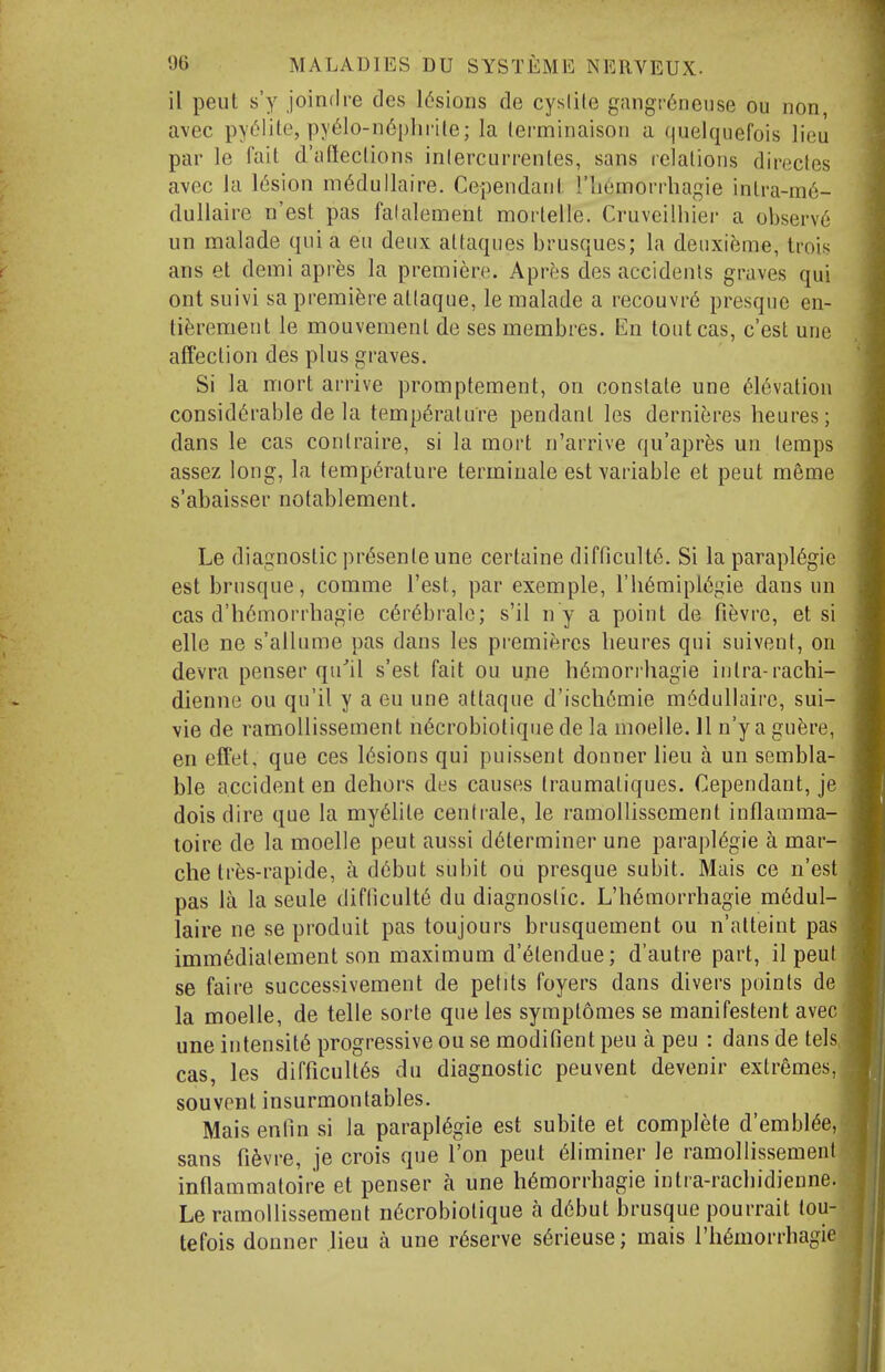 il pent s'y joindre des l(5sions de cyslile g!ingr6neuse ou non, avec py(^lite, py61o-n6i)hrile; la lei-minaison a quelquefois lieu par le fait d'cifteclions inlercurrentes, sans relations direcles avec la l(5sion m^dullaire. Cependant I'liornorrhagie intra-m6- dullaire n'est pas falalement mortelle. Cruvcilliier a observ6 un malade qni a en denx attaques brusques; la denxieme, tmis ans et demi apres la premiere. A[whs des accidents graves qui ont suivi sa premiere atlaque, le malade a recouvre presqne en- ti^^rement le mouvemenl de ses membres. En loutcas, c'est une affection des plus graves. Si la mort arrive promptement, on constate une elevation considerable de la temperature pendant les derni^jres heures; dans le cas contraire, si la mort n'arrive qu'apr^s un temps assez long, la temperature termiuale est variable et pent meme s'abaisser notablement. Le diagnostic pr^senteune certaine difficult^. Si la parapl6gie est brusque, comme Test, par exemple, I'hemipiegie dans un cas d'h6morrhagie cerebralc; s'il n y a point de fievre, et si elle ne s'allnme pas dans les premieres lieures qui suivent, on devra penser qn''il s'est fait ou une h6morrhagie intra-rachi- dienne ou qu'il y a eu une atlaque d'iscli6mie m6dullaire, sui- vie de ramollissement n6crobiotique de la nioelle. 11 n'y a gu^jre, en effet, que ces lesions qui puissent donner lieu a un sembla- ble accident en dehors des causes Iraumatiques. Cependant, je dois dire que la myeiite cent rale, le ramollissement inflauima- toire de la moelle pent aussi determiner une paraplegic a mar- che Ires-rapide, a debut subit ou presque subit. Mais ce n'est pas la la seule difliculte du diagnostic. L'hemorrhagie raedul- laire ne se produit pas toujours brusquement ou n'atteint pas immedialement son maximum d'etendue; d'autre part, il peut se faire successivement de petits foyers dans divers points de la moelle, de telle sorte que les symptomes se manifestent avec! une intensite progressive ou se modifient pen a peu : dans de telsJ cas, les difficultes du diagnostic peuvent devenir extremes,/ souvpnt insurmontables. Mais enfin si la paraplegic est subite et complete d'embieeJ sans fi6vre, je crois que Ton peut eliminer le ramollissement] inflammatoire et penser a une hemorrhagic intra-rachidiennej Le ramollissement necrobiotique a debut brusque pourrait louj tefois donner lieu a une reserve serieuse; mais I'liemorrhagi^