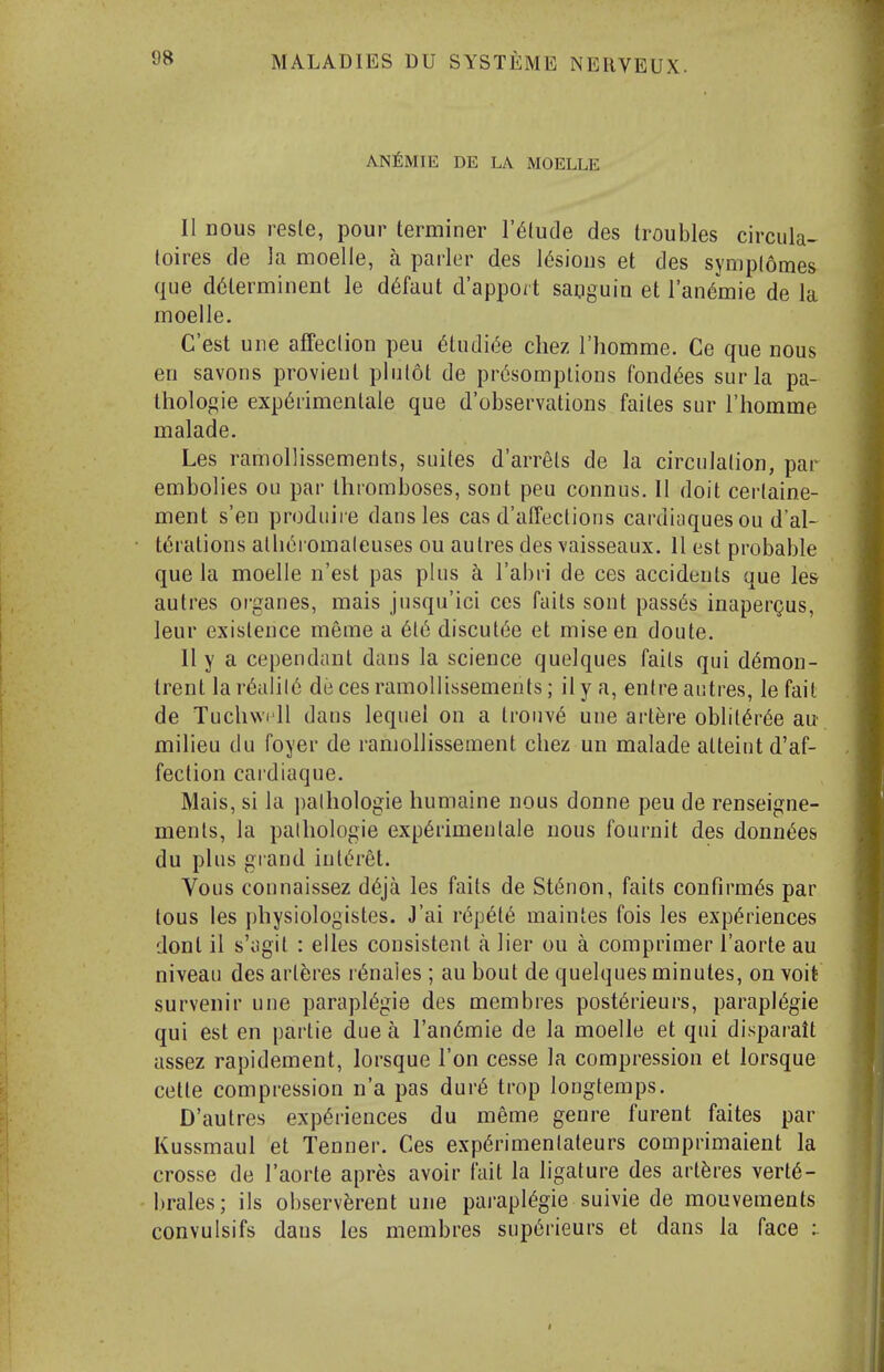 AN^lMIE DE LA MOELLE II Dous resle, pour terminer I'^tude des troubles circula- toires de ]a moelle, a parlor des lesions et des synjplomes que d^lerminent le d6faut d'apport saoguia et I'an^mie de la moelle. C'est une affeclion peu 6tudi(5e chez I'liomme. Ce que nous en savons provienl plulot de pr6somplions fondles surla pa- thologic exp6rimentale que d'observations faites sur I'homme malade. Les ramollissements, suites d'arrels de la circulation, par embolics ou par thromboses, sont peu connus. II doit cerlaine- ment s'en produiie dans les cas d'affeclions cardiaquesou d'al- t(5rations alli^romalcuses ou aulres des vaisseaux. 11 est probable que la moelle n'est pas plus a I'abri de ces accidents que les aulres organes, mais jusqu'ici ces faits sont passes inapergus, leur existence meme a 6t6 discut(')e et mise en doute. II y a cependant dans la science quelques fails qui d6raon- trent la r6alil6 de ces ramollissements; il y a, enlre aiitres, le fait de Tuchwi'll dans lequel on a lrouv6 une artere oblil(^r6e au milieu du foyer de ramollissement chez un malade alleintd'af- feclion caidiaque. Mais, si la ])alhologie humaine uous donne peu de renseigne- menls, la palhologie exp6rimenlale nous fournit des donn(5es du plus grand inlt^ret. Vous connaissez d6ja les fails de St(5non, fails confirm^s par tons les physiologistes. J'ai r(5p6l6 maintes fois les exp(§riences dont il s'iigil : elles consistent a lier ou a comprimer I'aorte au niveau des arleres r^naies ; au bout de quelques minutes, on \oit survenir une paraplegic des membres post6rieurs, parapl(5gie qui est en parlie due a Tan^mie de la moelle et qui disparall assez rapidemenl, lorsque Ton cesse la compression et lorsque cetle compression n'a pas dur6 trop longtemps. D'autres experiences du meme genre furent faites par Kussmaul et Tenner. Ces experimenlaleurs comprimaient la crosse de Taorte apres avoir fail la ligature des arleres verte- brates; ils observerent une parapiegie suivie de mouvements convulsifs dans les membres sup6rieurs et dans la face :.