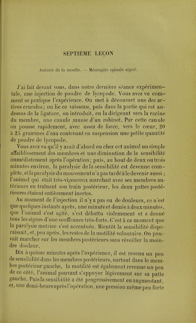 An6niie de la moelle. — M6ningile spinalc aigui>. J'ai fait devant vous, dans iiotre derni^re s('iance expr^rimen- tale, line injection de poudre de lycopode. Vous avez vu com- ment se pratique Texp^rience. On met a d6couvert une des ar- teres crurales; on lie ce vaisseau, puis dans la partie qui est au- dessus de la ligature, on introduit, en ladirigeant vers la racine du membre, une canule munie d'un robinet. Par cette canule on pousse rapidement, avec assez de force, vers le coeur, 20 a 23 grammes d'eau contehanten suspension une petite quantity de poudre de lycopode. Vous avez vu qu'il y avail d'abord eu chez cet animal unsimple afFaiblissement des membres et une diminution de la sensibility imm^diatement apr^s I'op^ration; puis, an bout de deux ou trois minutes environ, la paralysie de la sensibility est devenue com- plete, ellaparalysiedumouvementn'apas tard6aledevenir aussi; I'animal qui 6tait tres-vigoureux marchait avec ses membres an- terieurs en trainant son train post^rieur, les deux pattespost6- rieures ^talent enti^rement inertes. Au moment de I'injection il n'y a pas eu de douleurs, ce n'est que quelques instants aprfes, une'minuteet demie a deux minutes, que I'animal s'est agit6, s'est d6battu violemment et a donn^ tous les signes d'une souffi ance trfes-forte. C'est a ce moment que la paralysie motrice s'est accentu6e. Bientot la sensibility dispa- raissait, et, peu apres, lesrestes de la motility volonlaire. On pou- vait marcher sur les membrespostyrieurs sans ryveiiler la moin- dre donleur. Dix aquinze minutes apr^s I'expyrience, il est revenu un peu de sensibility dans les membres postyrieurs, surtout dans le mem- bre postyrieur gauche, la motility est ygalement revenue un peu de ce coty, I'animal pouvant s'appnyer lygerement sur sa patte gauche. Puis la sensibility a yty progressivement enaugmeiitant, et, une dcmi-heureapresropyration, unepression m6mepeu forte