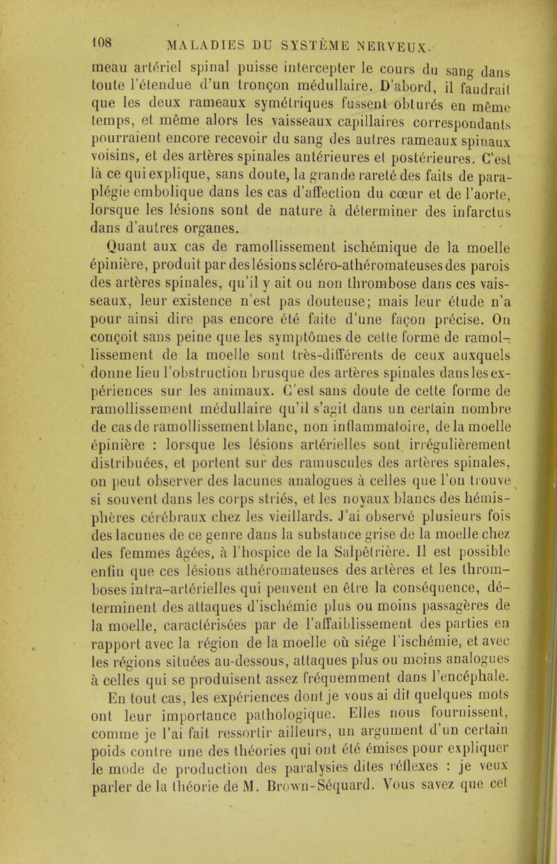 meau arl<h-iel spinal puisse intercepler le cours du sano^ dans toute r^tendue d'un trongon m^dullaire. D'abord, il faudrail que les deux rameaux sym^triques fussent oblur6s en m6me temps, et meme alors les vaisseaux capillaires correspondants pourraient encore recevoir du sang des aulres rameaux spinaux voisins, et des arteres spinales ant^rieures et post6rieures. C'est la ce quiexplique, sans doute, la grande raret6 des faits de para- pl6gie embolique dans les cas d'aifeclion du coeur el de I'aorte, lorsque les lesions sont de nature a determiner des infarctus dans d'autres organes. Quant aux cas de ramollissement iscli6mique de la moelle 6pini^re, produit par desl6sionsscl6ro-ath«^romateusesdes parois des arteres spinales, qu'il y ait ou non thrombose dans ces vais- seaux, leur existence n'est pas douteuse; mais leur (5tude n'a pour ainsi dire pas encore 6t6 faite d'une fagou precise. On congoit sans peine que les symptomes de cette forme de ramol- lissement de la moelle sont tr^s-diff6rents de ceux auxquels donne lieu I'obstruction brusque des arteres spinales dans les ex- periences sur les animaux. C'est sans doute de cette forme de ramollissement m^duUaire qu'il s'agit dans un certain nombre de cas de ramollissement blanc, non inflammatoire, de la moelle epinifere : lorsque les lesions art6rielles sont irr^gulierement distribu6es, et portent sur des ramuscnles des arteres spinales, on peut observer des lacuncs analogues a celles que Ton Irouve si souvent dans les corps strips, et les noyaux blancs des hemis- pheres cerebraux chez les vieillards. J'ai observe plusieurs fois des lacunes de ce genre dans la substance grise de la moelle chez des femmes agees, a I'hospice de la Salpelriere. II est possible enfin que ces lesions atheromateuses des arteres et les throm- boses inlra-arterielles qui peuvent en elre la consequence, de- terminent des attaques d'ischemie plus ou moins passag^res de la moelle, caracierisees par de raffaiblissemenl des parties en rapport avec la region de la moelle ou siege Tischemie, et avec les regions siluees au-dessous, attaques plus ou moins analogues a celles qui se produisent assez frequemment dans I'encephale. En tout cas, les experiences dont je vous ai dit quelques mots ont leur importance pathologique. Elles nous fournissent, comme je I'ai fait ressorlir ailleurs, un argument d'un certain poids contre une des theories qui ont ete emises pour expliquer le mode de production des paralysies diles reflexes : je veux parler de la Iheorie de M. Brown-Sequard. Vous savez que cet