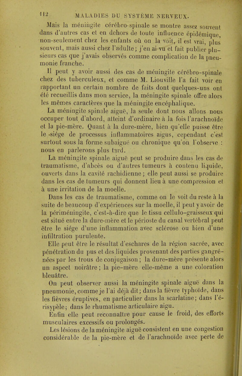 Mais la m^nihgile c6r6bro-spinale se montre assez soiiveiU dans d'aulres cas et en dehors de loute influence 6pi(16mique, non-seulement chez les enfants oh on la voit, 11 est vrai, plus' souvent, mais aussi cliez I'adulte; j'en ai vu et fait publier phi- sieurs cas que j'avais observers comme complication de la pneu- monic franche. II pent y avoir aussi des cas de m6ningite cer6bro-spinale chez des tuberculeux, et comme M. Liouville I'a fait voir en rapportant un certain nombre de fails dont quelques-uns ont 616 recueillis dans mon service, la m6ningite spinale offre alors les memes caract^res que la m6ningite enc6phalique. La m(5ningite spinale aigue, la seule dont nous allons nous occuper tout d'abord, atteint d'ordinaire a la fois I'arachnoide et la pie-mere. Quant a la dure-mere, bien qu'elle puisse 6tre le -si6ge de processus inflammatoires aigus, cependant c'est surtout sous la forme subaigue ou chronique qu'on I'observe : nous en parlerons plus tard. La m^ningite spinale aigue pent se produire daus les cas de traumatisme, d'abces ou d'autres tumeurs a contenu liquide, ouverts dans la cavity rachidienne; elle pent aussi se produire dans les cas de tumeurs qui donnent lieu a une compression et a une irritation de la moelle. Dans les cas de traumatisme, comme on le voit du reste a la suite debeaucoup d'exp6riences sur la moelle, il pent y avoir de la pt5rim6ningite, c'est-a-dire que le tissu cellulo-graisseux qui est situ6 entre la dure-mere et le p6rioste du canal vertebral peut etre le si(5ge d'une inflammation avec sclerose ou bien d'une infiltration purulente. Elle peut etre le r6sultat d'eschares de la region sacr6e, avec p6n6tration du pus et des liquides provenant des parties gangr6- n6espar les Irons de conjugaison; la dure-mfere pr6sente alors un aspect noiratre; la pie-mere elle-meme a une coloration bleualre. On peut observer aussi la m6ningite spinale aigue dans la pneumonic, comme je I'ai d^ja dit; dans la fi^vre typhoide, dans les fievres 6ruptives, en particulier dans la scarlaline; dans V6- risypfelej dans le rhumalisme articulaire aigu. En fin elle peut reconnaitre pour cause le froid, des efforts musculaires excessifs ou prolong6s. Les l6sions de la m6ningite aigue consistent en une congestion considerable de la pie-mfere et de rarachnoide avec perte de